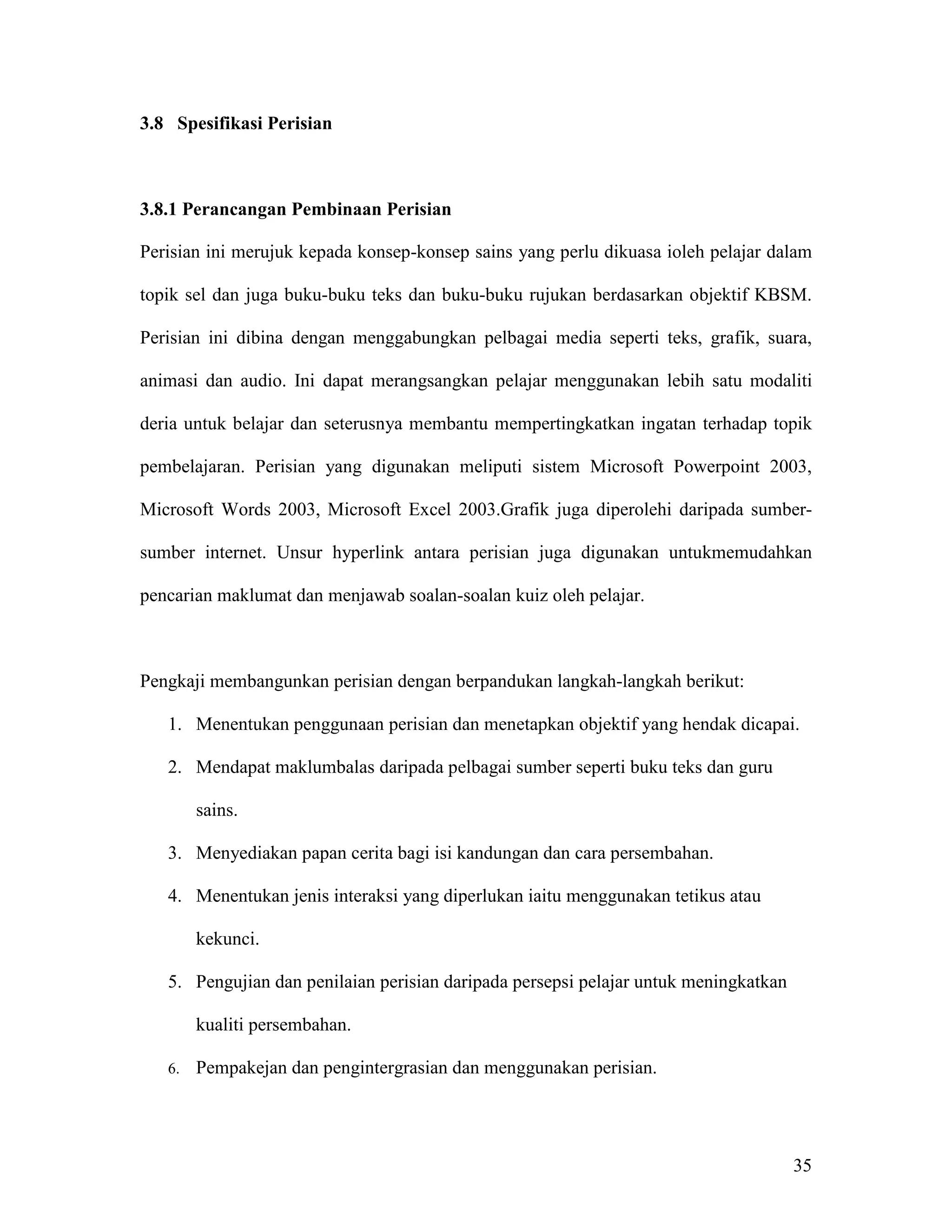 3.8 Spesifikasi Perisian



3.8.1 Perancangan Pembinaan Perisian

Perisian ini merujuk kepada konsep-konsep sains yang perlu dikuasa ioleh pelajar dalam

topik sel dan juga buku-buku teks dan buku-buku rujukan berdasarkan objektif KBSM.

Perisian ini dibina dengan menggabungkan pelbagai media seperti teks, grafik, suara,

animasi dan audio. Ini dapat merangsangkan pelajar menggunakan lebih satu modaliti

deria untuk belajar dan seterusnya membantu mempertingkatkan ingatan terhadap topik

pembelajaran. Perisian yang digunakan meliputi sistem Microsoft Powerpoint 2003,

Microsoft Words 2003, Microsoft Excel 2003.Grafik juga diperolehi daripada sumber-

sumber internet. Unsur hyperlink antara perisian juga digunakan untukmemudahkan

pencarian maklumat dan menjawab soalan-soalan kuiz oleh pelajar.



Pengkaji membangunkan perisian dengan berpandukan langkah-langkah berikut:

   1. Menentukan penggunaan perisian dan menetapkan objektif yang hendak dicapai.

   2. Mendapat maklumbalas daripada pelbagai sumber seperti buku teks dan guru

        sains.

   3. Menyediakan papan cerita bagi isi kandungan dan cara persembahan.

   4. Menentukan jenis interaksi yang diperlukan iaitu menggunakan tetikus atau

        kekunci.

   5. Pengujian dan penilaian perisian daripada persepsi pelajar untuk meningkatkan

        kualiti persembahan.

   6.   Pempakejan dan pengintergrasian dan menggunakan perisian.




                                                                                      35
 