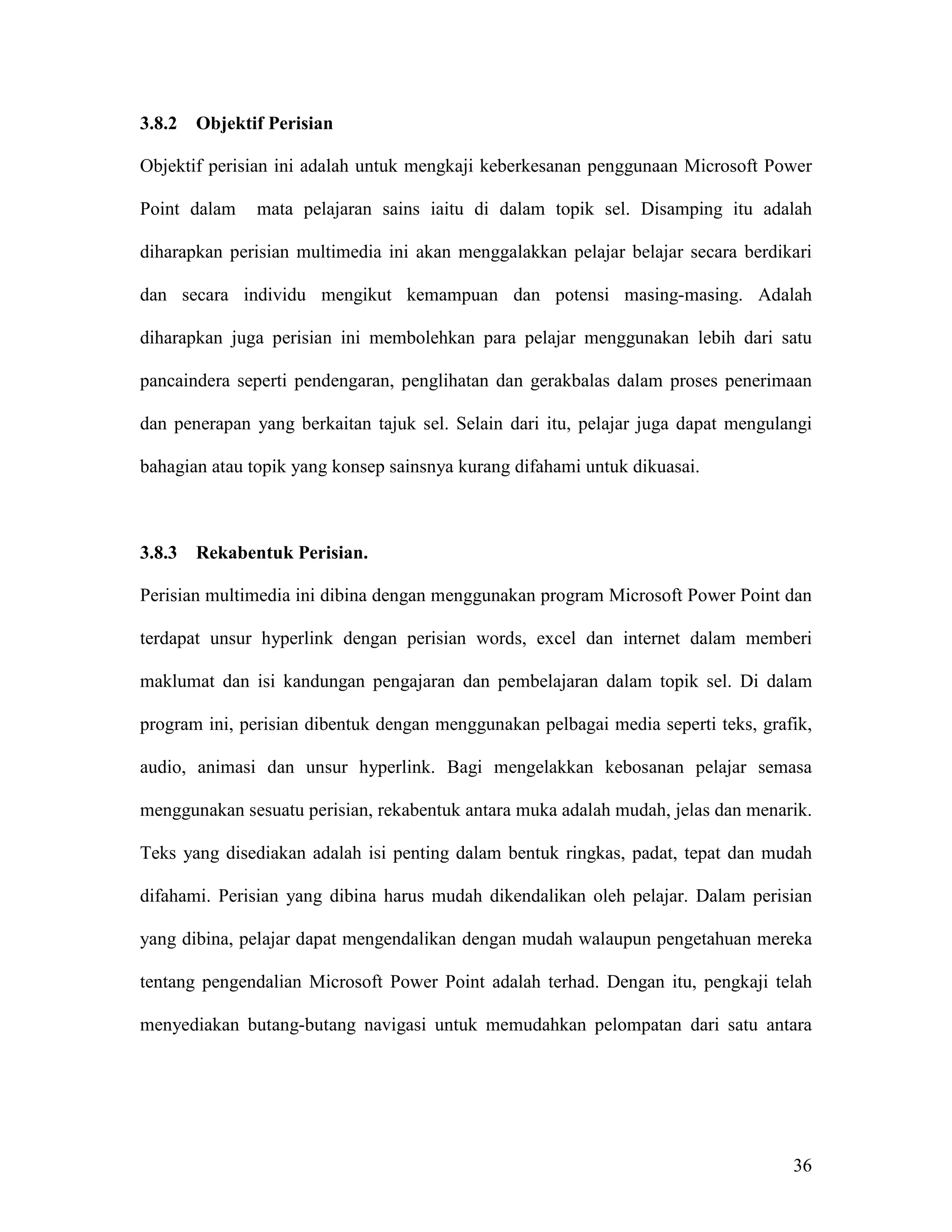 3.8.2   Objektif Perisian

Objektif perisian ini adalah untuk mengkaji keberkesanan penggunaan Microsoft Power

Point dalam    mata pelajaran sains iaitu di dalam topik sel. Disamping itu adalah

diharapkan perisian multimedia ini akan menggalakkan pelajar belajar secara berdikari

dan secara individu mengikut kemampuan dan potensi masing-masing. Adalah

diharapkan juga perisian ini membolehkan para pelajar menggunakan lebih dari satu

pancaindera seperti pendengaran, penglihatan dan gerakbalas dalam proses penerimaan

dan penerapan yang berkaitan tajuk sel. Selain dari itu, pelajar juga dapat mengulangi

bahagian atau topik yang konsep sainsnya kurang difahami untuk dikuasai.



3.8.3   Rekabentuk Perisian.

Perisian multimedia ini dibina dengan menggunakan program Microsoft Power Point dan

terdapat unsur hyperlink dengan perisian words, excel dan internet dalam memberi

maklumat dan isi kandungan pengajaran dan pembelajaran dalam topik sel. Di dalam

program ini, perisian dibentuk dengan menggunakan pelbagai media seperti teks, grafik,

audio, animasi dan unsur hyperlink. Bagi mengelakkan kebosanan pelajar semasa

menggunakan sesuatu perisian, rekabentuk antara muka adalah mudah, jelas dan menarik.

Teks yang disediakan adalah isi penting dalam bentuk ringkas, padat, tepat dan mudah

difahami. Perisian yang dibina harus mudah dikendalikan oleh pelajar. Dalam perisian

yang dibina, pelajar dapat mengendalikan dengan mudah walaupun pengetahuan mereka

tentang pengendalian Microsoft Power Point adalah terhad. Dengan itu, pengkaji telah

menyediakan butang-butang navigasi untuk memudahkan pelompatan dari satu antara




                                                                                   36
 