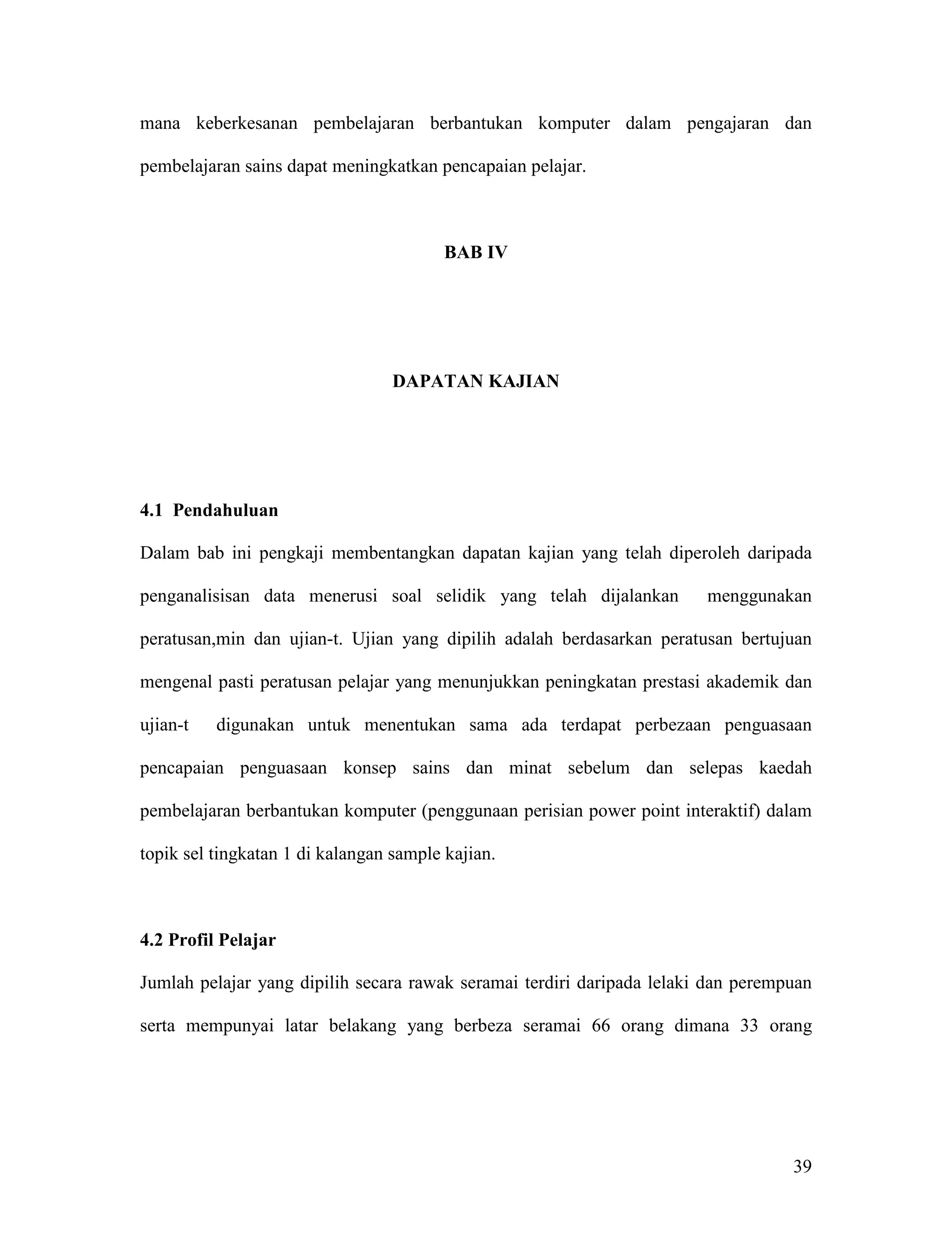mana keberkesanan pembelajaran berbantukan komputer dalam pengajaran dan

pembelajaran sains dapat meningkatkan pencapaian pelajar.



                                         BAB IV




                                  DAPATAN KAJIAN




4.1 Pendahuluan

Dalam bab ini pengkaji membentangkan dapatan kajian yang telah diperoleh daripada

penganalisisan data menerusi soal selidik yang telah dijalankan         menggunakan

peratusan,min dan ujian-t. Ujian yang dipilih adalah berdasarkan peratusan bertujuan

mengenal pasti peratusan pelajar yang menunjukkan peningkatan prestasi akademik dan

ujian-t   digunakan untuk menentukan sama ada terdapat perbezaan penguasaan

pencapaian penguasaan konsep sains dan minat sebelum dan selepas kaedah

pembelajaran berbantukan komputer (penggunaan perisian power point interaktif) dalam

topik sel tingkatan 1 di kalangan sample kajian.



4.2 Profil Pelajar

Jumlah pelajar yang dipilih secara rawak seramai terdiri daripada lelaki dan perempuan

serta mempunyai latar belakang yang berbeza seramai 66 orang dimana 33 orang




                                                                                   39
 