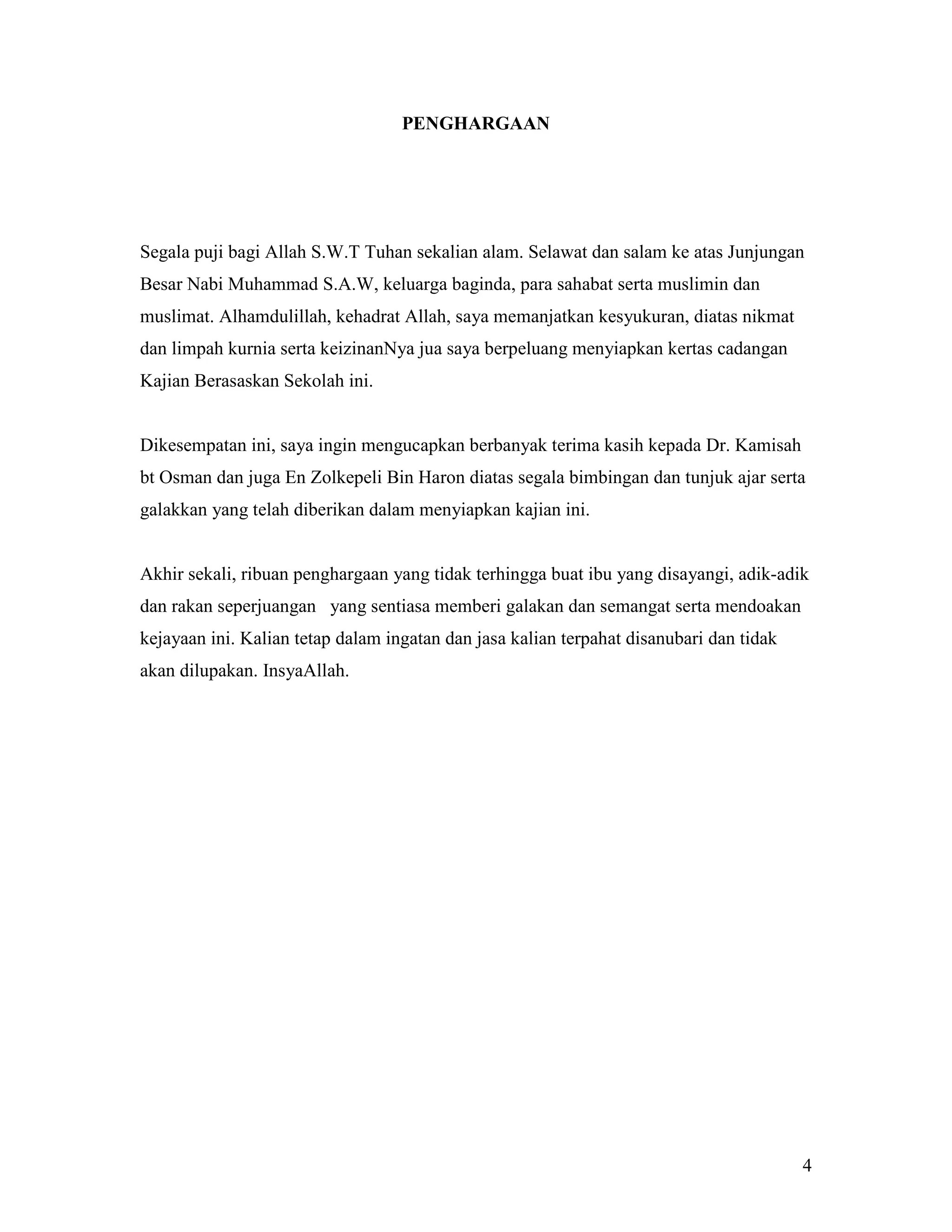 PENGHARGAAN




Segala puji bagi Allah S.W.T Tuhan sekalian alam. Selawat dan salam ke atas Junjungan
Besar Nabi Muhammad S.A.W, keluarga baginda, para sahabat serta muslimin dan
muslimat. Alhamdulillah, kehadrat Allah, saya memanjatkan kesyukuran, diatas nikmat
dan limpah kurnia serta keizinanNya jua saya berpeluang menyiapkan kertas cadangan
Kajian Berasaskan Sekolah ini.


Dikesempatan ini, saya ingin mengucapkan berbanyak terima kasih kepada Dr. Kamisah
bt Osman dan juga En Zolkepeli Bin Haron diatas segala bimbingan dan tunjuk ajar serta
galakkan yang telah diberikan dalam menyiapkan kajian ini.


Akhir sekali, ribuan penghargaan yang tidak terhingga buat ibu yang disayangi, adik-adik
dan rakan seperjuangan yang sentiasa memberi galakan dan semangat serta mendoakan
kejayaan ini. Kalian tetap dalam ingatan dan jasa kalian terpahat disanubari dan tidak
akan dilupakan. InsyaAllah.




                                                                                         4
 