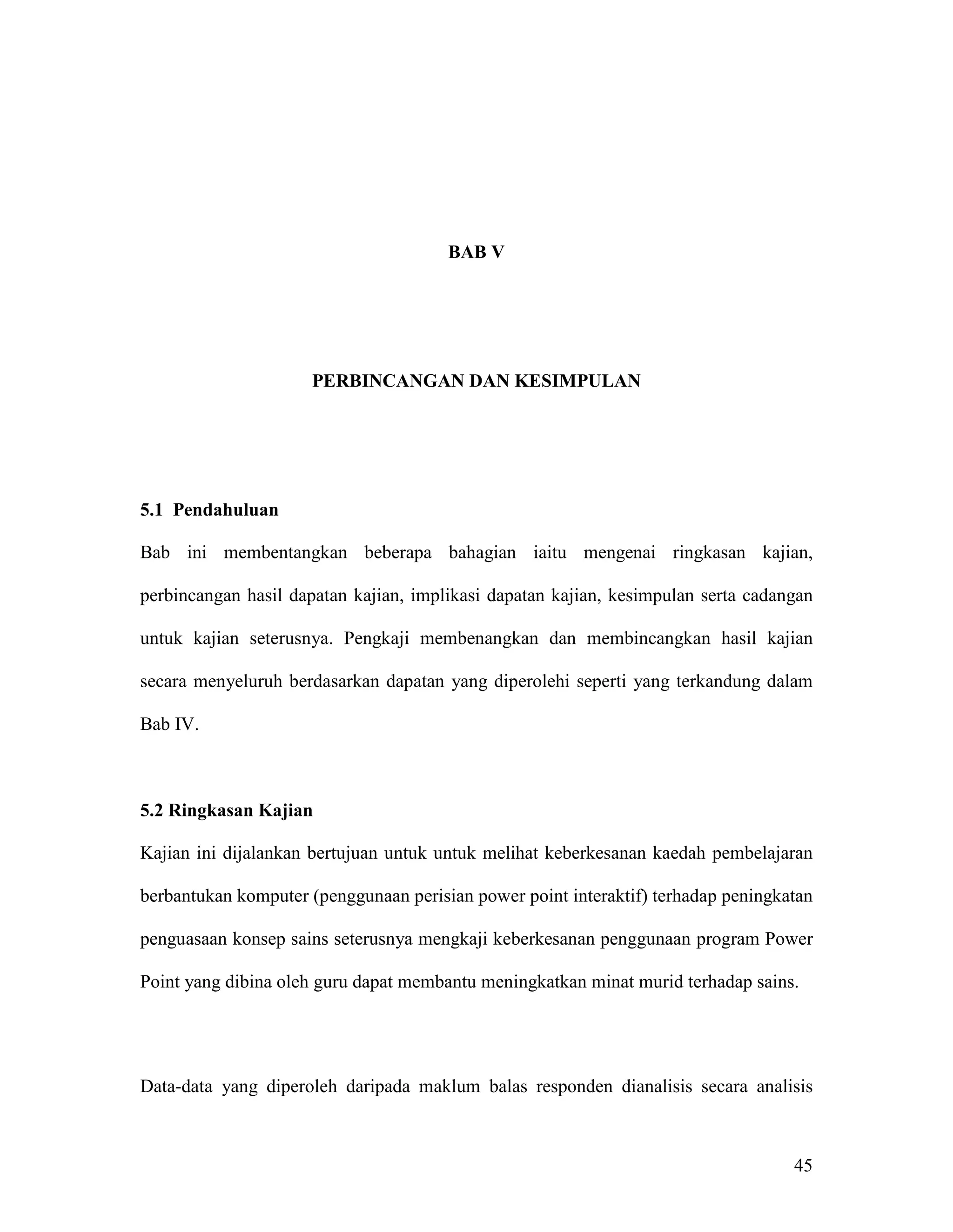 BAB V




                     PERBINCANGAN DAN KESIMPULAN




5.1 Pendahuluan

Bab ini membentangkan beberapa bahagian iaitu mengenai ringkasan kajian,

perbincangan hasil dapatan kajian, implikasi dapatan kajian, kesimpulan serta cadangan

untuk kajian seterusnya. Pengkaji membenangkan dan membincangkan hasil kajian

secara menyeluruh berdasarkan dapatan yang diperolehi seperti yang terkandung dalam

Bab IV.



5.2 Ringkasan Kajian

Kajian ini dijalankan bertujuan untuk untuk melihat keberkesanan kaedah pembelajaran

berbantukan komputer (penggunaan perisian power point interaktif) terhadap peningkatan

penguasaan konsep sains seterusnya mengkaji keberkesanan penggunaan program Power

Point yang dibina oleh guru dapat membantu meningkatkan minat murid terhadap sains.




Data-data yang diperoleh daripada maklum balas responden dianalisis secara analisis



                                                                                   45
 