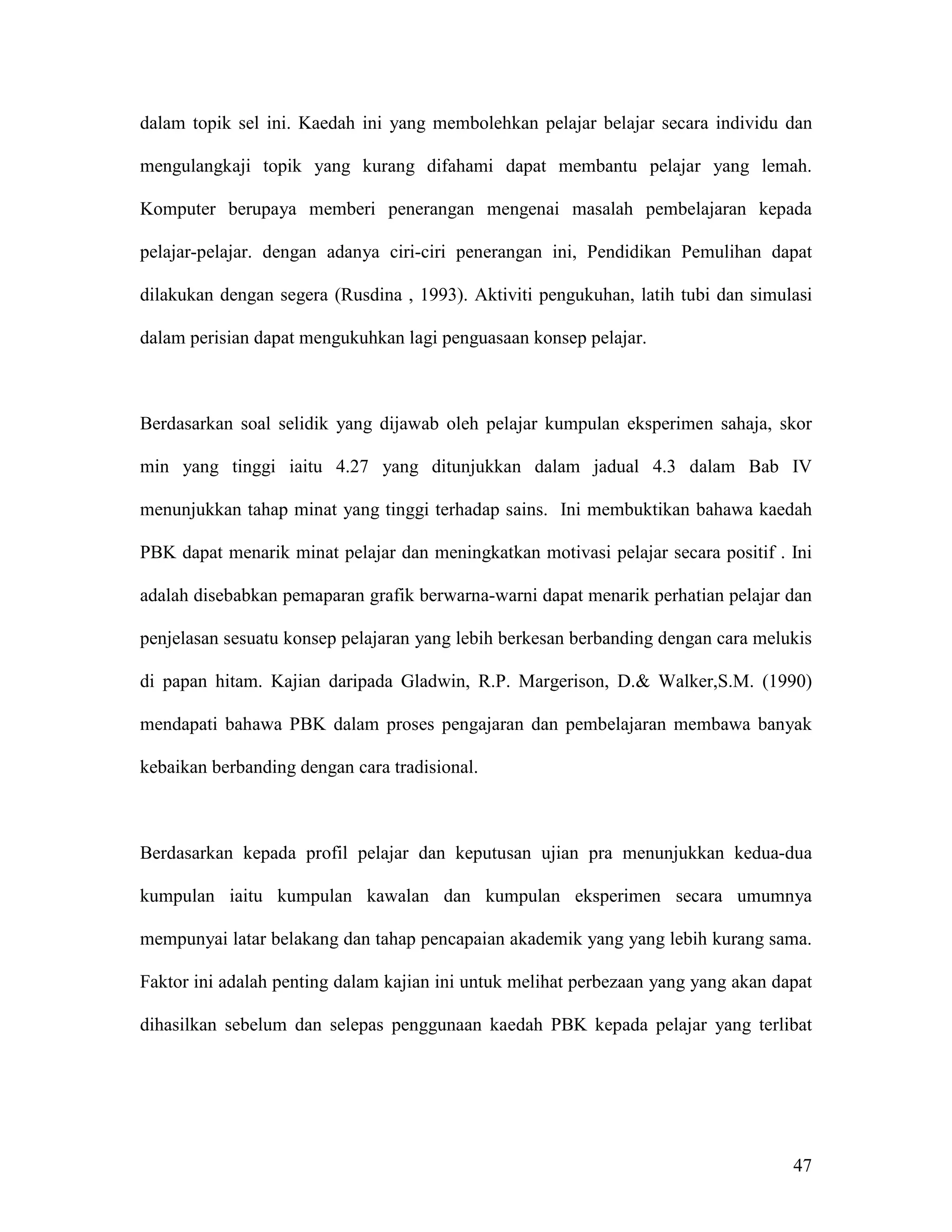 dalam topik sel ini. Kaedah ini yang membolehkan pelajar belajar secara individu dan

mengulangkaji topik yang kurang difahami dapat membantu pelajar yang lemah.

Komputer berupaya memberi penerangan mengenai masalah pembelajaran kepada

pelajar-pelajar. dengan adanya ciri-ciri penerangan ini, Pendidikan Pemulihan dapat

dilakukan dengan segera (Rusdina , 1993). Aktiviti pengukuhan, latih tubi dan simulasi

dalam perisian dapat mengukuhkan lagi penguasaan konsep pelajar.



Berdasarkan soal selidik yang dijawab oleh pelajar kumpulan eksperimen sahaja, skor

min yang tinggi iaitu 4.27 yang ditunjukkan dalam jadual 4.3 dalam Bab IV

menunjukkan tahap minat yang tinggi terhadap sains. Ini membuktikan bahawa kaedah

PBK dapat menarik minat pelajar dan meningkatkan motivasi pelajar secara positif . Ini

adalah disebabkan pemaparan grafik berwarna-warni dapat menarik perhatian pelajar dan

penjelasan sesuatu konsep pelajaran yang lebih berkesan berbanding dengan cara melukis

di papan hitam. Kajian daripada Gladwin, R.P. Margerison, D.& Walker,S.M. (1990)

mendapati bahawa PBK dalam proses pengajaran dan pembelajaran membawa banyak

kebaikan berbanding dengan cara tradisional.



Berdasarkan kepada profil pelajar dan keputusan ujian pra menunjukkan kedua-dua

kumpulan iaitu kumpulan kawalan dan kumpulan eksperimen secara umumnya

mempunyai latar belakang dan tahap pencapaian akademik yang yang lebih kurang sama.

Faktor ini adalah penting dalam kajian ini untuk melihat perbezaan yang yang akan dapat

dihasilkan sebelum dan selepas penggunaan kaedah PBK kepada pelajar yang terlibat




                                                                                    47
 