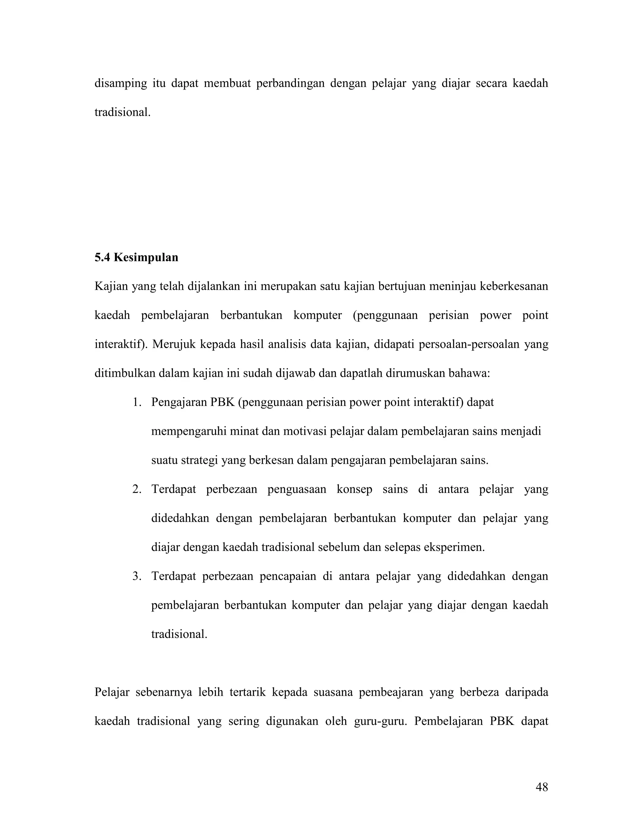 disamping itu dapat membuat perbandingan dengan pelajar yang diajar secara kaedah

tradisional.




5.4 Kesimpulan

Kajian yang telah dijalankan ini merupakan satu kajian bertujuan meninjau keberkesanan

kaedah pembelajaran berbantukan komputer (penggunaan perisian power point

interaktif). Merujuk kepada hasil analisis data kajian, didapati persoalan-persoalan yang

ditimbulkan dalam kajian ini sudah dijawab dan dapatlah dirumuskan bahawa:

        1. Pengajaran PBK (penggunaan perisian power point interaktif) dapat

               mempengaruhi minat dan motivasi pelajar dalam pembelajaran sains menjadi

               suatu strategi yang berkesan dalam pengajaran pembelajaran sains.

        2. Terdapat perbezaan penguasaan konsep sains di antara pelajar yang

               didedahkan dengan pembelajaran berbantukan komputer dan pelajar yang

               diajar dengan kaedah tradisional sebelum dan selepas eksperimen.

        3. Terdapat perbezaan pencapaian di antara pelajar yang didedahkan dengan

               pembelajaran berbantukan komputer dan pelajar yang diajar dengan kaedah

               tradisional.



Pelajar sebenarnya lebih tertarik kepada suasana pembeajaran yang berbeza daripada

kaedah tradisional yang sering digunakan oleh guru-guru. Pembelajaran PBK dapat




                                                                                      48
 