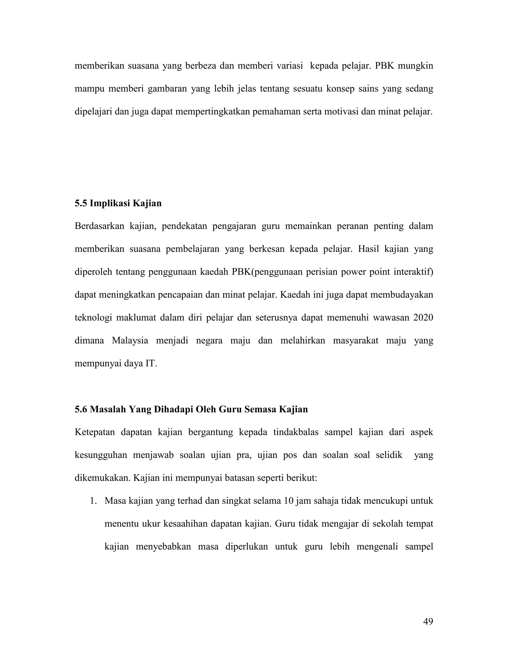 memberikan suasana yang berbeza dan memberi variasi kepada pelajar. PBK mungkin

mampu memberi gambaran yang lebih jelas tentang sesuatu konsep sains yang sedang

dipelajari dan juga dapat mempertingkatkan pemahaman serta motivasi dan minat pelajar.




5.5 Implikasi Kajian

Berdasarkan kajian, pendekatan pengajaran guru memainkan peranan penting dalam

memberikan suasana pembelajaran yang berkesan kepada pelajar. Hasil kajian yang

diperoleh tentang penggunaan kaedah PBK(penggunaan perisian power point interaktif)

dapat meningkatkan pencapaian dan minat pelajar. Kaedah ini juga dapat membudayakan

teknologi maklumat dalam diri pelajar dan seterusnya dapat memenuhi wawasan 2020

dimana Malaysia menjadi negara maju dan melahirkan masyarakat maju yang

mempunyai daya IT.



5.6 Masalah Yang Dihadapi Oleh Guru Semasa Kajian

Ketepatan dapatan kajian bergantung kepada tindakbalas sampel kajian dari aspek

kesungguhan menjawab soalan ujian pra, ujian pos dan soalan soal selidik         yang

dikemukakan. Kajian ini mempunyai batasan seperti berikut:

   1. Masa kajian yang terhad dan singkat selama 10 jam sahaja tidak mencukupi untuk

       menentu ukur kesaahihan dapatan kajian. Guru tidak mengajar di sekolah tempat

       kajian menyebabkan masa diperlukan untuk guru lebih mengenali sampel




                                                                                   49
 