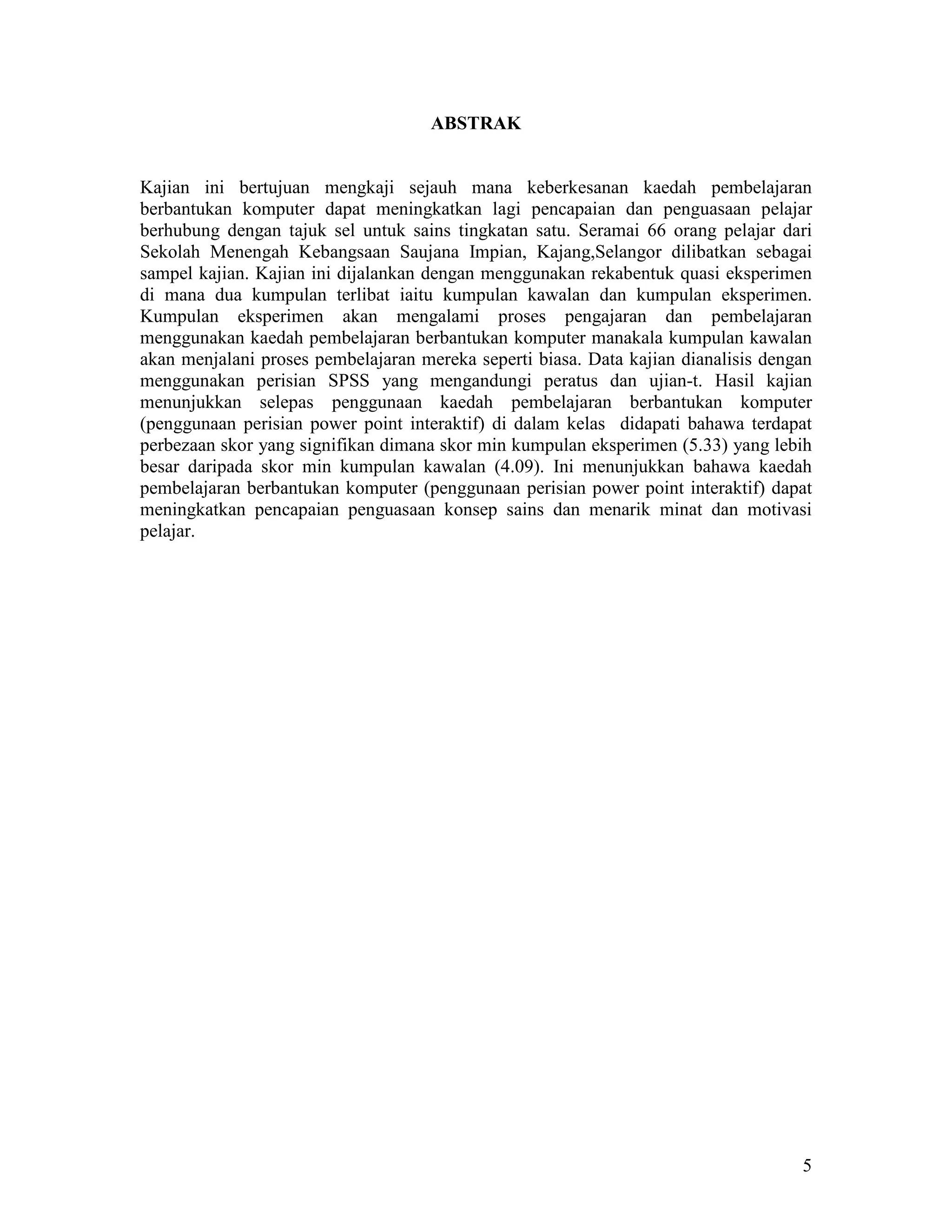 ABSTRAK


Kajian ini bertujuan mengkaji sejauh mana keberkesanan kaedah pembelajaran
berbantukan komputer dapat meningkatkan lagi pencapaian dan penguasaan pelajar
berhubung dengan tajuk sel untuk sains tingkatan satu. Seramai 66 orang pelajar dari
Sekolah Menengah Kebangsaan Saujana Impian, Kajang,Selangor dilibatkan sebagai
sampel kajian. Kajian ini dijalankan dengan menggunakan rekabentuk quasi eksperimen
di mana dua kumpulan terlibat iaitu kumpulan kawalan dan kumpulan eksperimen.
Kumpulan eksperimen akan mengalami proses pengajaran dan pembelajaran
menggunakan kaedah pembelajaran berbantukan komputer manakala kumpulan kawalan
akan menjalani proses pembelajaran mereka seperti biasa. Data kajian dianalisis dengan
menggunakan perisian SPSS yang mengandungi peratus dan ujian-t. Hasil kajian
menunjukkan selepas penggunaan kaedah pembelajaran berbantukan komputer
(penggunaan perisian power point interaktif) di dalam kelas didapati bahawa terdapat
perbezaan skor yang signifikan dimana skor min kumpulan eksperimen (5.33) yang lebih
besar daripada skor min kumpulan kawalan (4.09). Ini menunjukkan bahawa kaedah
pembelajaran berbantukan komputer (penggunaan perisian power point interaktif) dapat
meningkatkan pencapaian penguasaan konsep sains dan menarik minat dan motivasi
pelajar.




                                                                                    5
 