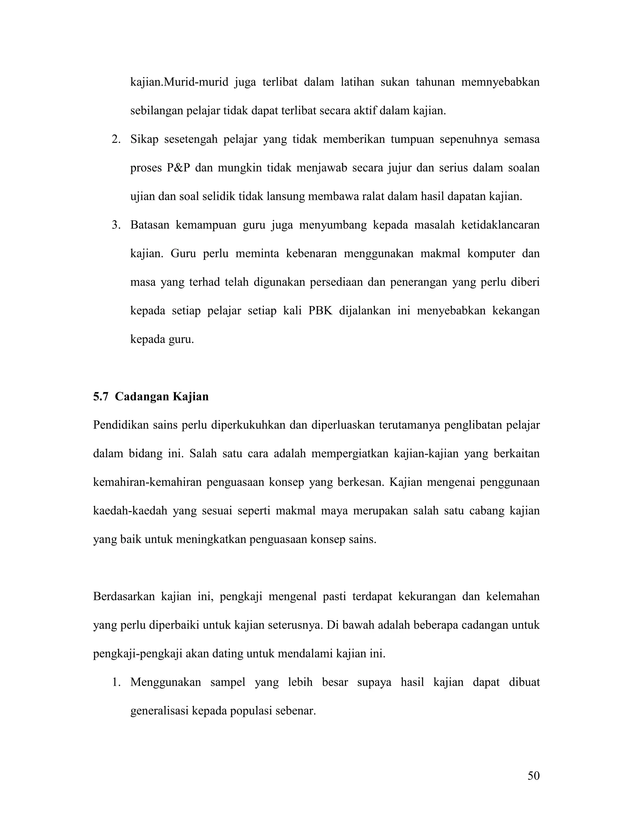 kajian.Murid-murid juga terlibat dalam latihan sukan tahunan memnyebabkan

       sebilangan pelajar tidak dapat terlibat secara aktif dalam kajian.

   2. Sikap sesetengah pelajar yang tidak memberikan tumpuan sepenuhnya semasa

       proses P&P dan mungkin tidak menjawab secara jujur dan serius dalam soalan

       ujian dan soal selidik tidak lansung membawa ralat dalam hasil dapatan kajian.

   3. Batasan kemampuan guru juga menyumbang kepada masalah ketidaklancaran

       kajian. Guru perlu meminta kebenaran menggunakan makmal komputer dan

       masa yang terhad telah digunakan persediaan dan penerangan yang perlu diberi

       kepada setiap pelajar setiap kali PBK dijalankan ini menyebabkan kekangan

       kepada guru.



5.7 Cadangan Kajian

Pendidikan sains perlu diperkukuhkan dan diperluaskan terutamanya penglibatan pelajar

dalam bidang ini. Salah satu cara adalah mempergiatkan kajian-kajian yang berkaitan

kemahiran-kemahiran penguasaan konsep yang berkesan. Kajian mengenai penggunaan

kaedah-kaedah yang sesuai seperti makmal maya merupakan salah satu cabang kajian

yang baik untuk meningkatkan penguasaan konsep sains.



Berdasarkan kajian ini, pengkaji mengenal pasti terdapat kekurangan dan kelemahan

yang perlu diperbaiki untuk kajian seterusnya. Di bawah adalah beberapa cadangan untuk

pengkaji-pengkaji akan dating untuk mendalami kajian ini.

   1. Menggunakan sampel yang lebih besar supaya hasil kajian dapat dibuat

       generalisasi kepada populasi sebenar.




                                                                                        50
 