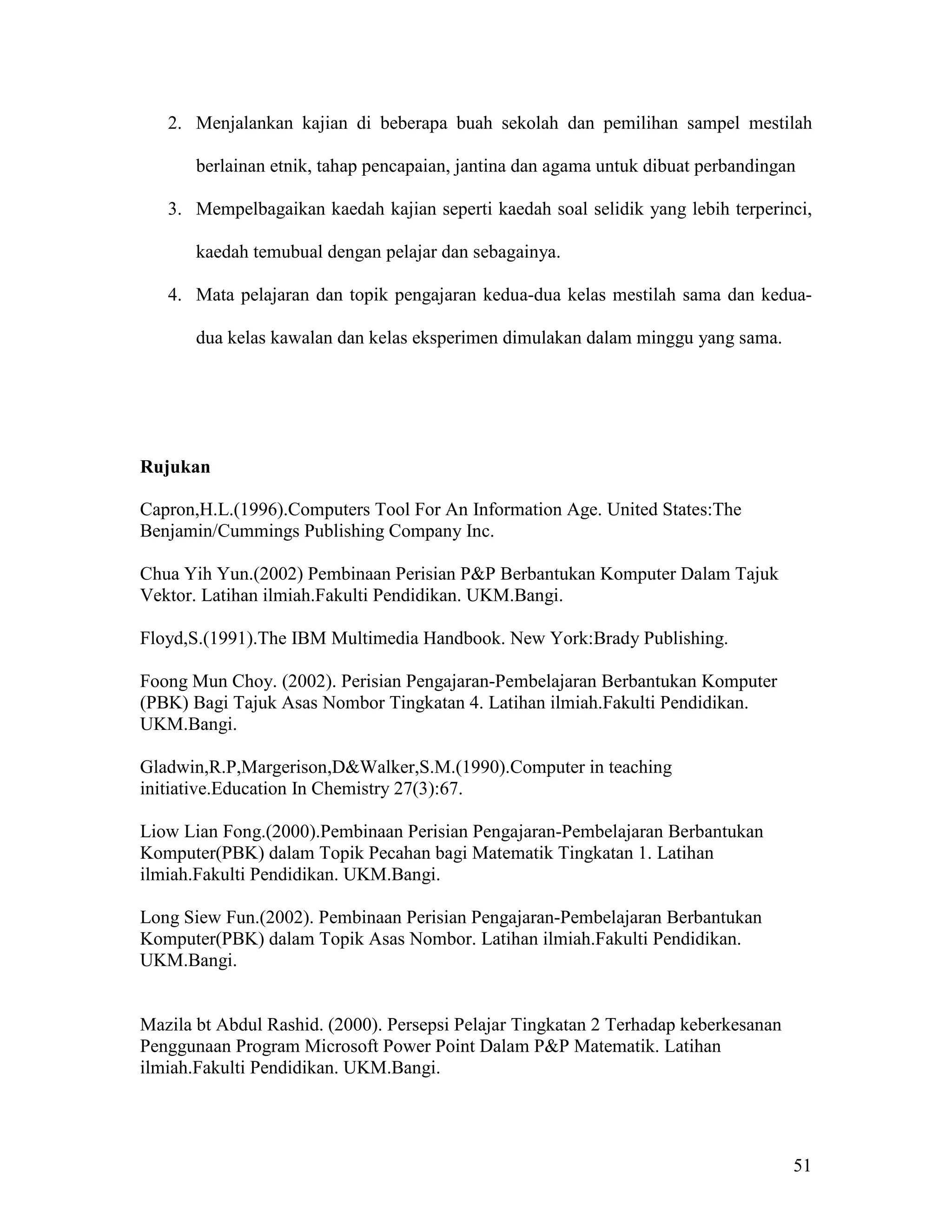 2. Menjalankan kajian di beberapa buah sekolah dan pemilihan sampel mestilah

       berlainan etnik, tahap pencapaian, jantina dan agama untuk dibuat perbandingan

   3. Mempelbagaikan kaedah kajian seperti kaedah soal selidik yang lebih terperinci,

       kaedah temubual dengan pelajar dan sebagainya.

   4. Mata pelajaran dan topik pengajaran kedua-dua kelas mestilah sama dan kedua-

       dua kelas kawalan dan kelas eksperimen dimulakan dalam minggu yang sama.




Rujukan

Capron,H.L.(1996).Computers Tool For An Information Age. United States:The
Benjamin/Cummings Publishing Company Inc.

Chua Yih Yun.(2002) Pembinaan Perisian P&P Berbantukan Komputer Dalam Tajuk
Vektor. Latihan ilmiah.Fakulti Pendidikan. UKM.Bangi.

Floyd,S.(1991).The IBM Multimedia Handbook. New York:Brady Publishing.

Foong Mun Choy. (2002). Perisian Pengajaran-Pembelajaran Berbantukan Komputer
(PBK) Bagi Tajuk Asas Nombor Tingkatan 4. Latihan ilmiah.Fakulti Pendidikan.
UKM.Bangi.

Gladwin,R.P,Margerison,D&Walker,S.M.(1990).Computer in teaching
initiative.Education In Chemistry 27(3):67.

Liow Lian Fong.(2000).Pembinaan Perisian Pengajaran-Pembelajaran Berbantukan
Komputer(PBK) dalam Topik Pecahan bagi Matematik Tingkatan 1. Latihan
ilmiah.Fakulti Pendidikan. UKM.Bangi.

Long Siew Fun.(2002). Pembinaan Perisian Pengajaran-Pembelajaran Berbantukan
Komputer(PBK) dalam Topik Asas Nombor. Latihan ilmiah.Fakulti Pendidikan.
UKM.Bangi.


Mazila bt Abdul Rashid. (2000). Persepsi Pelajar Tingkatan 2 Terhadap keberkesanan
Penggunaan Program Microsoft Power Point Dalam P&P Matematik. Latihan
ilmiah.Fakulti Pendidikan. UKM.Bangi.




                                                                                     51
 