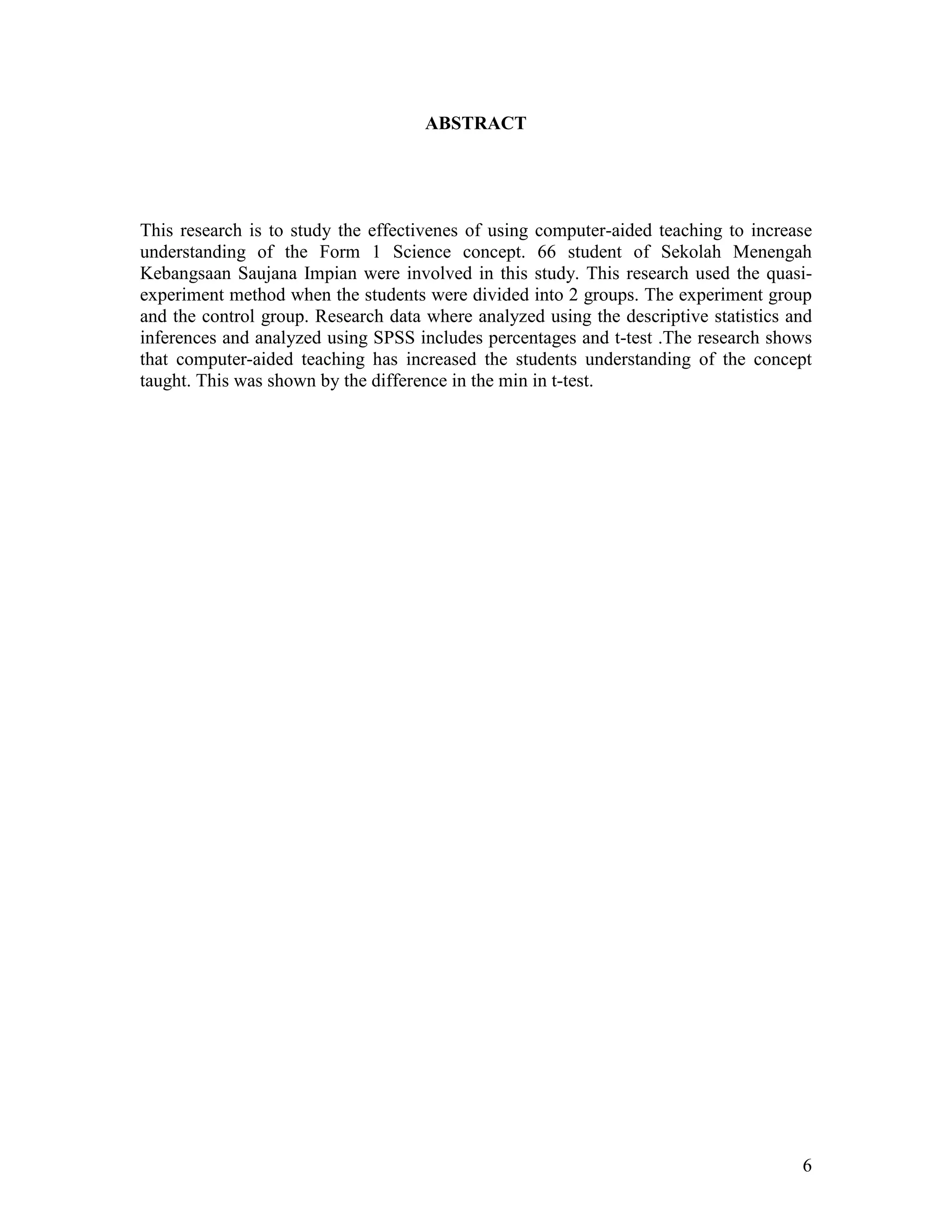 ABSTRACT




This research is to study the effectivenes of using computer-aided teaching to increase
understanding of the Form 1 Science concept. 66 student of Sekolah Menengah
Kebangsaan Saujana Impian were involved in this study. This research used the quasi-
experiment method when the students were divided into 2 groups. The experiment group
and the control group. Research data where analyzed using the descriptive statistics and
inferences and analyzed using SPSS includes percentages and t-test .The research shows
that computer-aided teaching has increased the students understanding of the concept
taught. This was shown by the difference in the min in t-test.




                                                                                      6
 