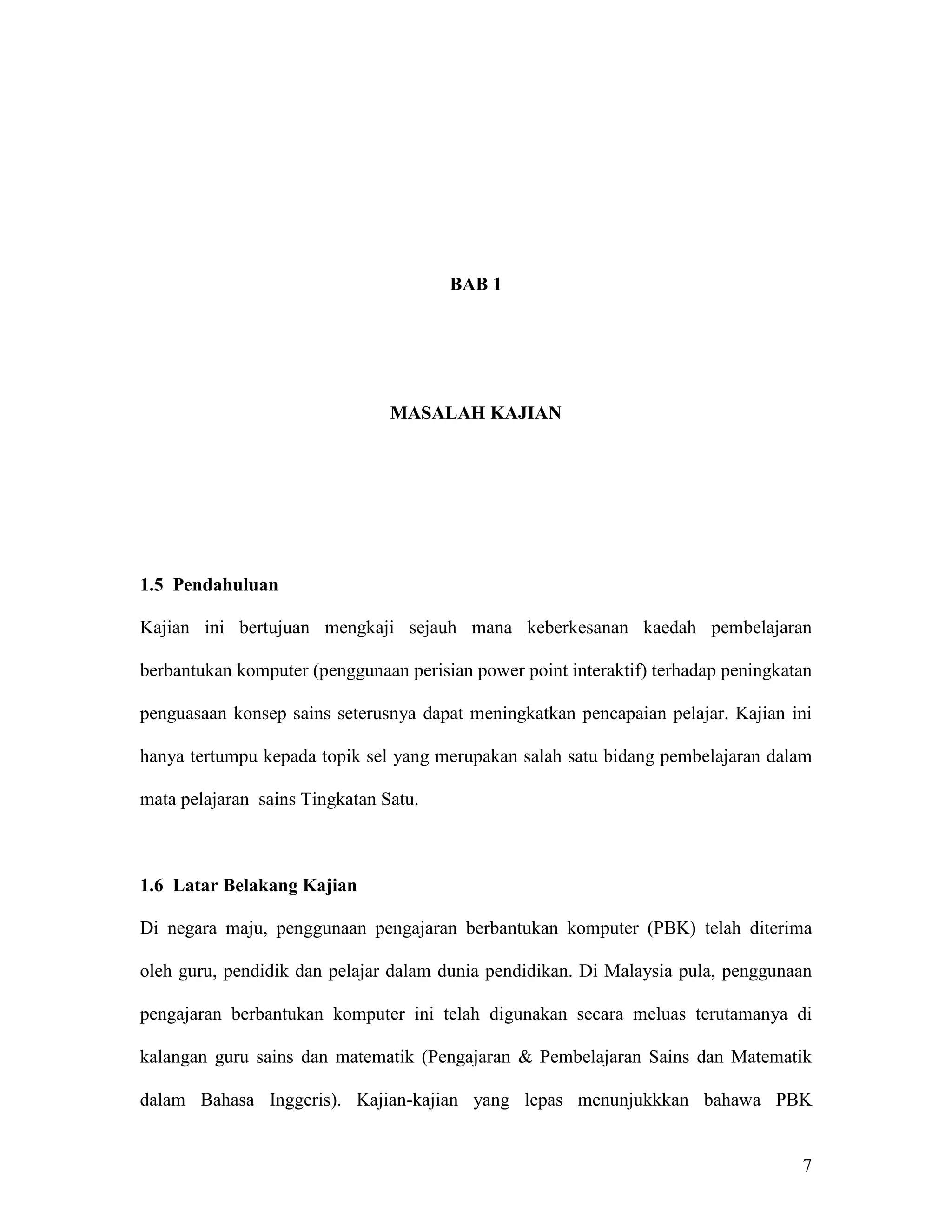 BAB 1




                                MASALAH KAJIAN




1.5 Pendahuluan

Kajian ini bertujuan mengkaji sejauh mana keberkesanan kaedah pembelajaran

berbantukan komputer (penggunaan perisian power point interaktif) terhadap peningkatan

penguasaan konsep sains seterusnya dapat meningkatkan pencapaian pelajar. Kajian ini

hanya tertumpu kepada topik sel yang merupakan salah satu bidang pembelajaran dalam

mata pelajaran sains Tingkatan Satu.



1.6 Latar Belakang Kajian

Di negara maju, penggunaan pengajaran berbantukan komputer (PBK) telah diterima

oleh guru, pendidik dan pelajar dalam dunia pendidikan. Di Malaysia pula, penggunaan

pengajaran berbantukan komputer ini telah digunakan secara meluas terutamanya di

kalangan guru sains dan matematik (Pengajaran & Pembelajaran Sains dan Matematik

dalam Bahasa Inggeris). Kajian-kajian yang lepas menunjukkkan bahawa PBK


                                                                                    7
 