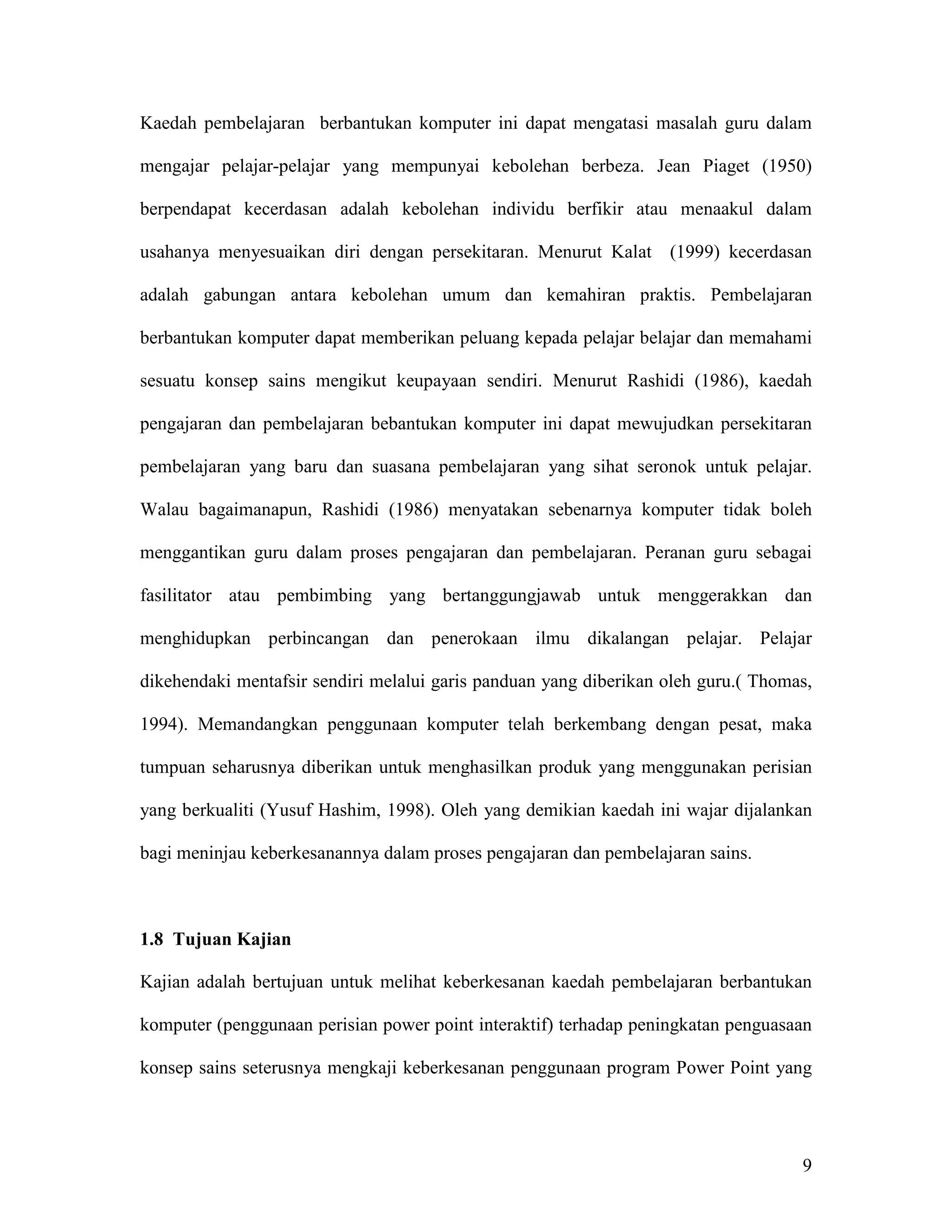 Kaedah pembelajaran berbantukan komputer ini dapat mengatasi masalah guru dalam

mengajar pelajar-pelajar yang mempunyai kebolehan berbeza. Jean Piaget (1950)

berpendapat kecerdasan adalah kebolehan individu berfikir atau menaakul dalam

usahanya menyesuaikan diri dengan persekitaran. Menurut Kalat (1999) kecerdasan

adalah gabungan antara kebolehan umum dan kemahiran praktis. Pembelajaran

berbantukan komputer dapat memberikan peluang kepada pelajar belajar dan memahami

sesuatu konsep sains mengikut keupayaan sendiri. Menurut Rashidi (1986), kaedah

pengajaran dan pembelajaran bebantukan komputer ini dapat mewujudkan persekitaran

pembelajaran yang baru dan suasana pembelajaran yang sihat seronok untuk pelajar.

Walau bagaimanapun, Rashidi (1986) menyatakan sebenarnya komputer tidak boleh

menggantikan guru dalam proses pengajaran dan pembelajaran. Peranan guru sebagai

fasilitator atau pembimbing yang bertanggungjawab untuk menggerakkan dan

menghidupkan perbincangan dan penerokaan ilmu dikalangan pelajar. Pelajar

dikehendaki mentafsir sendiri melalui garis panduan yang diberikan oleh guru.( Thomas,

1994). Memandangkan penggunaan komputer telah berkembang dengan pesat, maka

tumpuan seharusnya diberikan untuk menghasilkan produk yang menggunakan perisian

yang berkualiti (Yusuf Hashim, 1998). Oleh yang demikian kaedah ini wajar dijalankan

bagi meninjau keberkesanannya dalam proses pengajaran dan pembelajaran sains.



1.8 Tujuan Kajian

Kajian adalah bertujuan untuk melihat keberkesanan kaedah pembelajaran berbantukan

komputer (penggunaan perisian power point interaktif) terhadap peningkatan penguasaan

konsep sains seterusnya mengkaji keberkesanan penggunaan program Power Point yang




                                                                                    9
 