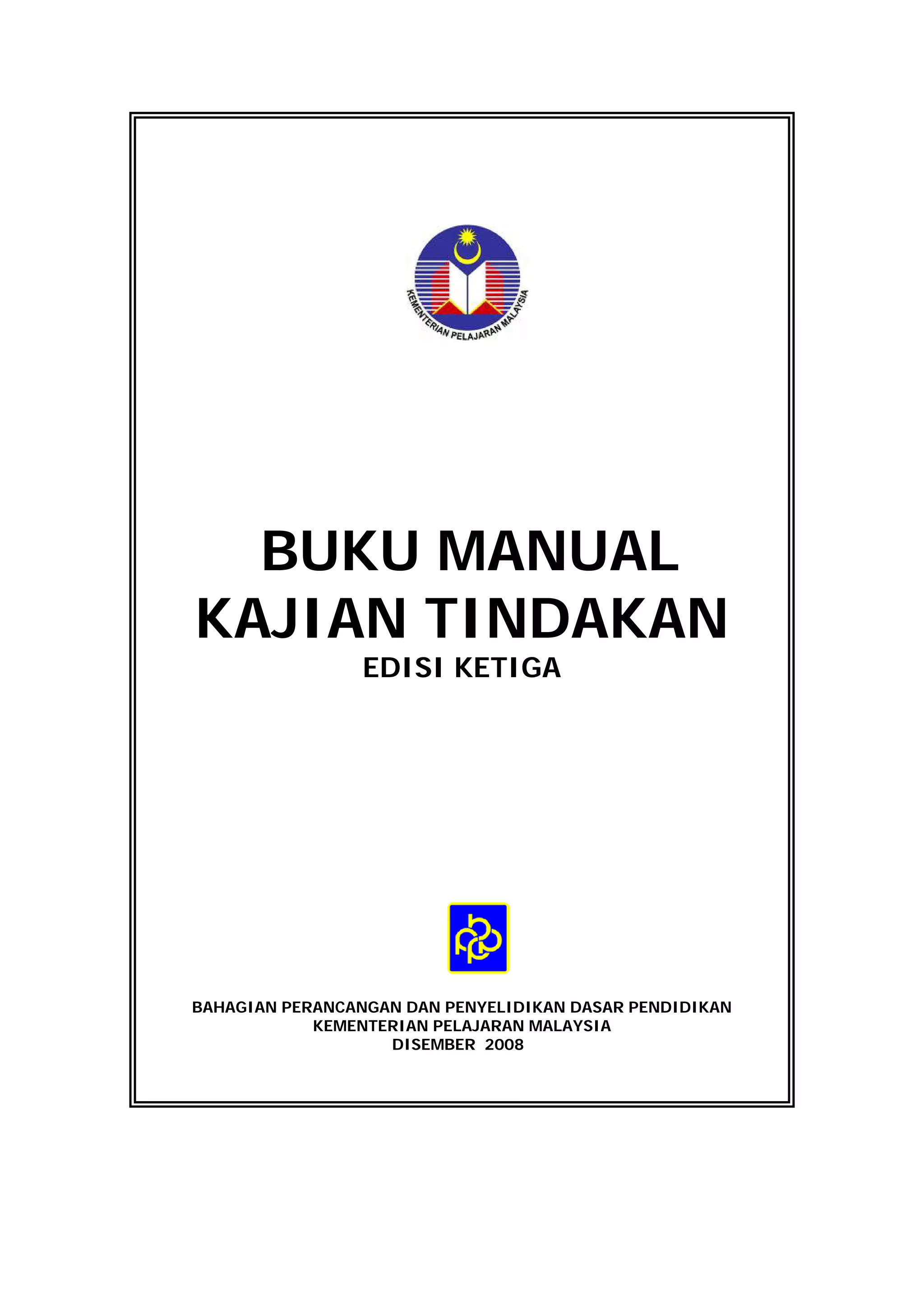 BUKU MANUAL
KAJIAN TINDAKAN
                 EDISI KETIGA




BAHAGIAN PERANCANGAN DAN PENYELIDIKAN DASAR PENDIDIKAN
            KEMENTERIAN PELAJARAN MALAYSIA
                   DISEMBER 2008
 
