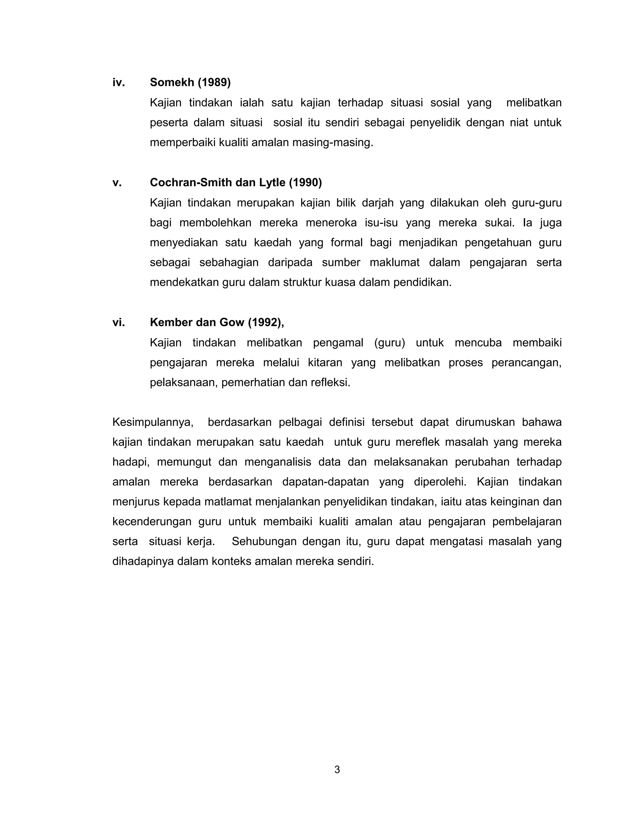 iv.    Somekh (1989)
       Kajian tindakan ialah satu kajian terhadap situasi sosial yang    melibatkan
       peserta dalam situasi sosial itu sendiri sebagai penyelidik dengan niat untuk
       memperbaiki kualiti amalan masing-masing.


v.     Cochran-Smith dan Lytle (1990)
       Kajian tindakan merupakan kajian bilik darjah yang dilakukan oleh guru-guru
       bagi membolehkan mereka meneroka isu-isu yang mereka sukai. Ia juga
       menyediakan satu kaedah yang formal bagi menjadikan pengetahuan guru
       sebagai sebahagian daripada sumber maklumat dalam pengajaran serta
       mendekatkan guru dalam struktur kuasa dalam pendidikan.


vi.    Kember dan Gow (1992),
       Kajian tindakan melibatkan pengamal (guru) untuk mencuba membaiki
       pengajaran mereka melalui kitaran yang melibatkan proses perancangan,
       pelaksanaan, pemerhatian dan refleksi.


Kesimpulannya,    berdasarkan pelbagai definisi tersebut dapat dirumuskan bahawa
kajian tindakan merupakan satu kaedah untuk guru mereflek masalah yang mereka
hadapi, memungut dan menganalisis data dan melaksanakan perubahan terhadap
amalan mereka berdasarkan dapatan-dapatan yang diperolehi. Kajian tindakan
menjurus kepada matlamat menjalankan penyelidikan tindakan, iaitu atas keinginan dan
kecenderungan guru untuk membaiki kualiti amalan atau pengajaran pembelajaran
serta situasi kerja.   Sehubungan dengan itu, guru dapat mengatasi masalah yang
dihadapinya dalam konteks amalan mereka sendiri.




                                         3
 