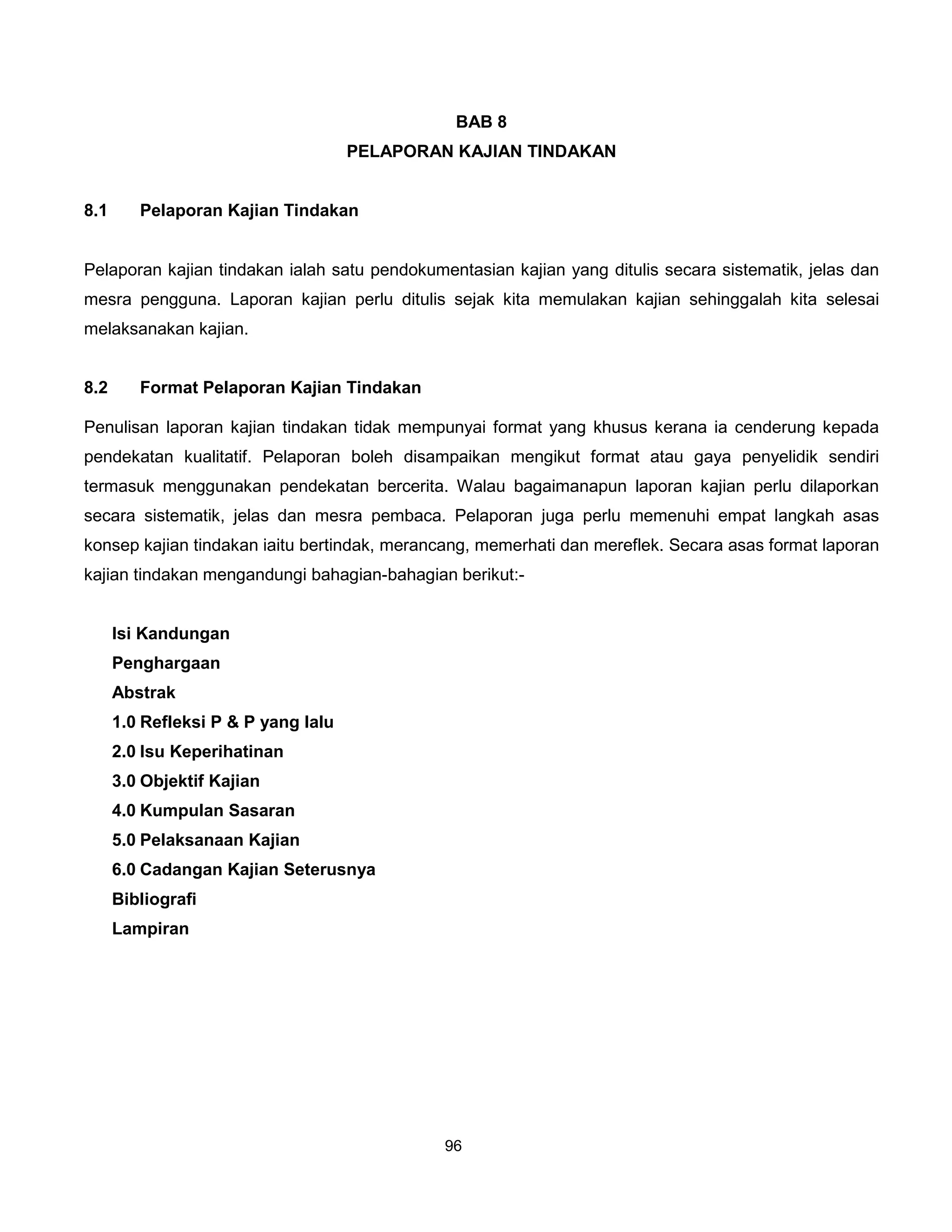 BAB 8
                                     PELAPORAN KAJIAN TINDAKAN


8.1      Pelaporan Kajian Tindakan


Pelaporan kajian tindakan ialah satu pendokumentasian kajian yang ditulis secara sistematik, jelas dan
mesra pengguna. Laporan kajian perlu ditulis sejak kita memulakan kajian sehinggalah kita selesai
melaksanakan kajian.


8.2      Format Pelaporan Kajian Tindakan

Penulisan laporan kajian tindakan tidak mempunyai format yang khusus kerana ia cenderung kepada
pendekatan kualitatif. Pelaporan boleh disampaikan mengikut format atau gaya penyelidik sendiri
termasuk menggunakan pendekatan bercerita. Walau bagaimanapun laporan kajian perlu dilaporkan
secara sistematik, jelas dan mesra pembaca. Pelaporan juga perlu memenuhi empat langkah asas
konsep kajian tindakan iaitu bertindak, merancang, memerhati dan mereflek. Secara asas format laporan
kajian tindakan mengandungi bahagian-bahagian berikut:-


      Isi Kandungan
      Penghargaan
      Abstrak
      1.0 Refleksi P & P yang lalu
      2.0 Isu Keperihatinan
      3.0 Objektif Kajian
      4.0 Kumpulan Sasaran
      5.0 Pelaksanaan Kajian
      6.0 Cadangan Kajian Seterusnya
      Bibliografi
      Lampiran




                                              96
 