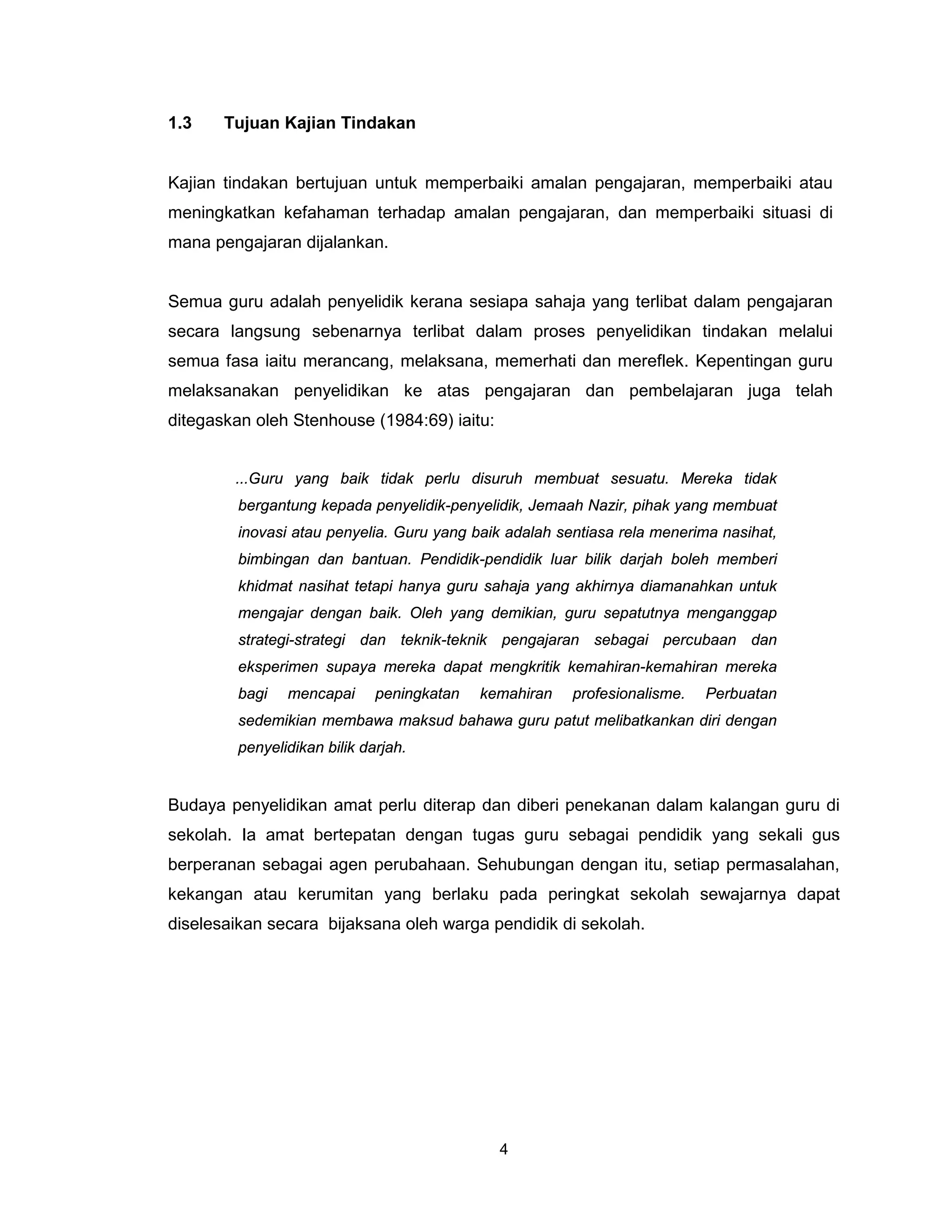 1.3    Tujuan Kajian Tindakan


Kajian tindakan bertujuan untuk memperbaiki amalan pengajaran, memperbaiki atau
meningkatkan kefahaman terhadap amalan pengajaran, dan memperbaiki situasi di
mana pengajaran dijalankan.


Semua guru adalah penyelidik kerana sesiapa sahaja yang terlibat dalam pengajaran
secara langsung sebenarnya terlibat dalam proses penyelidikan tindakan melalui
semua fasa iaitu merancang, melaksana, memerhati dan mereflek. Kepentingan guru
melaksanakan penyelidikan ke atas pengajaran dan pembelajaran juga telah
ditegaskan oleh Stenhouse (1984:69) iaitu:


        ...Guru yang baik tidak perlu disuruh membuat sesuatu. Mereka tidak
         bergantung kepada penyelidik-penyelidik, Jemaah Nazir, pihak yang membuat
         inovasi atau penyelia. Guru yang baik adalah sentiasa rela menerima nasihat,
         bimbingan dan bantuan. Pendidik-pendidik luar bilik darjah boleh memberi
        khidmat nasihat tetapi hanya guru sahaja yang akhirnya diamanahkan untuk
        mengajar dengan baik. Oleh yang demikian, guru sepatutnya menganggap
        strategi-strategi dan teknik-teknik pengajaran sebagai percubaan dan
        eksperimen supaya mereka dapat mengkritik kemahiran-kemahiran mereka
        bagi   mencapai      peningkatan   kemahiran    profesionalisme.   Perbuatan
        sedemikian membawa maksud bahawa guru patut melibatkankan diri dengan
        penyelidikan bilik darjah.


Budaya penyelidikan amat perlu diterap dan diberi penekanan dalam kalangan guru di
sekolah. Ia amat bertepatan dengan tugas guru sebagai pendidik yang sekali gus
berperanan sebagai agen perubahaan. Sehubungan dengan itu, setiap permasalahan,
kekangan atau kerumitan yang berlaku pada peringkat sekolah sewajarnya dapat
diselesaikan secara bijaksana oleh warga pendidik di sekolah.




                                             4
 