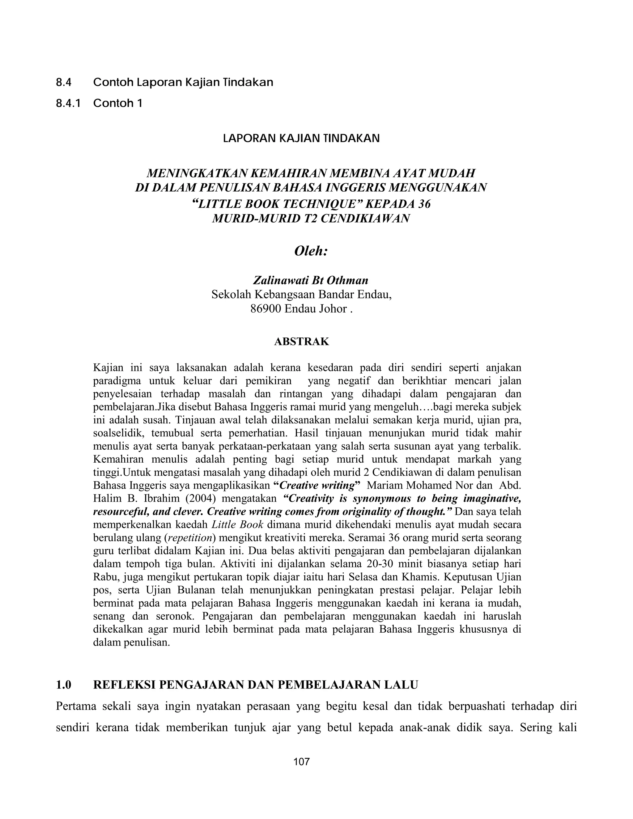 8.4     Contoh Laporan Kajian Tindakan
8.4.1   Contoh 1


                                   LAPORAN KAJIAN TINDAKAN


                   MENINGKATKAN KEMAHIRAN MEMBINA AYAT MUDAH
                 DI DALAM PENULISAN BAHASA INGGERIS MENGGUNAKAN
                         “LITTLE BOOK TECHNIQUE” KEPADA 36
                            MURID-MURID T2 CENDIKIAWAN

                                                   Oleh:
                                         Zalinawati Bt Othman
                                 Sekolah Kebangsaan Bandar Endau,
                                        86900 Endau Johor .

                                              ABSTRAK

        Kajian ini saya laksanakan adalah kerana kesedaran pada diri sendiri seperti anjakan
        paradigma untuk keluar dari pemikiran yang negatif dan berikhtiar mencari jalan
        penyelesaian terhadap masalah dan rintangan yang dihadapi dalam pengajaran dan
        pembelajaran.Jika disebut Bahasa Inggeris ramai murid yang mengeluh….bagi mereka subjek
        ini adalah susah. Tinjauan awal telah dilaksanakan melalui semakan kerja murid, ujian pra,
        soalselidik, temubual serta pemerhatian. Hasil tinjauan menunjukan murid tidak mahir
        menulis ayat serta banyak perkataan-perkataan yang salah serta susunan ayat yang terbalik.
        Kemahiran menulis adalah penting bagi setiap murid untuk mendapat markah yang
        tinggi.Untuk mengatasi masalah yang dihadapi oleh murid 2 Cendikiawan di dalam penulisan
        Bahasa Inggeris saya mengaplikasikan “Creative writing” Mariam Mohamed Nor dan Abd.
        Halim B. Ibrahim (2004) mengatakan “Creativity is synonymous to being imaginative,
        resourceful, and clever. Creative writing comes from originality of thought.” Dan saya telah
        memperkenalkan kaedah Little Book dimana murid dikehendaki menulis ayat mudah secara
        berulang ulang (repetition) mengikut kreativiti mereka. Seramai 36 orang murid serta seorang
        guru terlibat didalam Kajian ini. Dua belas aktiviti pengajaran dan pembelajaran dijalankan
        dalam tempoh tiga bulan. Aktiviti ini dijalankan selama 20-30 minit biasanya setiap hari
        Rabu, juga mengikut pertukaran topik diajar iaitu hari Selasa dan Khamis. Keputusan Ujian
        pos, serta Ujian Bulanan telah menunjukkan peningkatan prestasi pelajar. Pelajar lebih
        berminat pada mata pelajaran Bahasa Inggeris menggunakan kaedah ini kerana ia mudah,
        senang dan seronok. Pengajaran dan pembelajaran menggunakan kaedah ini haruslah
        dikekalkan agar murid lebih berminat pada mata pelajaran Bahasa Inggeris khususnya di
        dalam penulisan.


1.0     REFLEKSI PENGAJARAN DAN PEMBELAJARAN LALU
Pertama sekali saya ingin nyatakan perasaan yang begitu kesal dan tidak berpuashati terhadap diri
sendiri kerana tidak memberikan tunjuk ajar yang betul kepada anak-anak didik saya. Sering kali

                                                  107
 