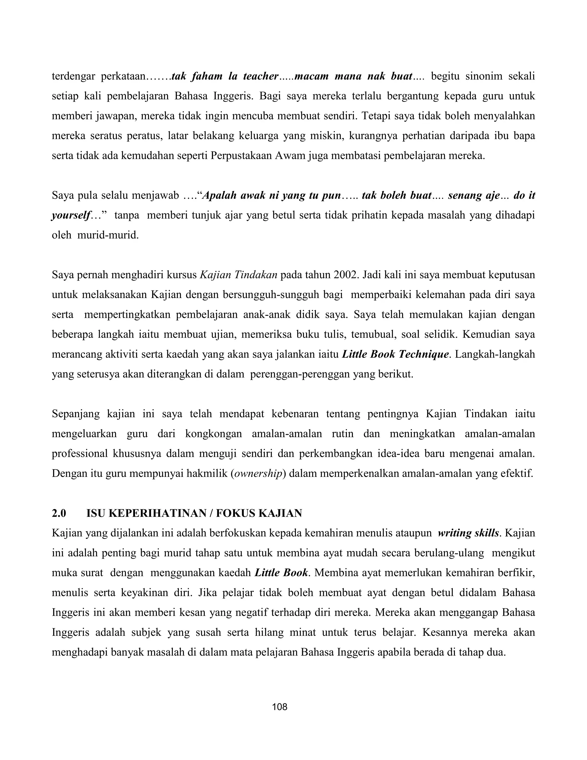terdengar perkataan…….tak faham la teacher…..macam mana nak buat…. begitu sinonim sekali
setiap kali pembelajaran Bahasa Inggeris. Bagi saya mereka terlalu bergantung kepada guru untuk
memberi jawapan, mereka tidak ingin mencuba membuat sendiri. Tetapi saya tidak boleh menyalahkan
mereka seratus peratus, latar belakang keluarga yang miskin, kurangnya perhatian daripada ibu bapa
serta tidak ada kemudahan seperti Perpustakaan Awam juga membatasi pembelajaran mereka.


Saya pula selalu menjawab ….“Apalah awak ni yang tu pun….. tak boleh buat…. senang aje… do it
yourself…” tanpa memberi tunjuk ajar yang betul serta tidak prihatin kepada masalah yang dihadapi
oleh murid-murid.


Saya pernah menghadiri kursus Kajian Tindakan pada tahun 2002. Jadi kali ini saya membuat keputusan
untuk melaksanakan Kajian dengan bersungguh-sungguh bagi memperbaiki kelemahan pada diri saya
serta mempertingkatkan pembelajaran anak-anak didik saya. Saya telah memulakan kajian dengan
beberapa langkah iaitu membuat ujian, memeriksa buku tulis, temubual, soal selidik. Kemudian saya
merancang aktiviti serta kaedah yang akan saya jalankan iaitu Little Book Technique. Langkah-langkah
yang seterusya akan diterangkan di dalam perenggan-perenggan yang berikut.


Sepanjang kajian ini saya telah mendapat kebenaran tentang pentingnya Kajian Tindakan iaitu
mengeluarkan guru dari kongkongan amalan-amalan rutin dan meningkatkan amalan-amalan
professional khususnya dalam menguji sendiri dan perkembangkan idea-idea baru mengenai amalan.
Dengan itu guru mempunyai hakmilik (ownership) dalam memperkenalkan amalan-amalan yang efektif.


2.0    ISU KEPERIHATINAN / FOKUS KAJIAN
Kajian yang dijalankan ini adalah berfokuskan kepada kemahiran menulis ataupun writing skills. Kajian
ini adalah penting bagi murid tahap satu untuk membina ayat mudah secara berulang-ulang mengikut
muka surat dengan menggunakan kaedah Little Book. Membina ayat memerlukan kemahiran berfikir,
menulis serta keyakinan diri. Jika pelajar tidak boleh membuat ayat dengan betul didalam Bahasa
Inggeris ini akan memberi kesan yang negatif terhadap diri mereka. Mereka akan menggangap Bahasa
Inggeris adalah subjek yang susah serta hilang minat untuk terus belajar. Kesannya mereka akan
menghadapi banyak masalah di dalam mata pelajaran Bahasa Inggeris apabila berada di tahap dua.



                                             108
 
