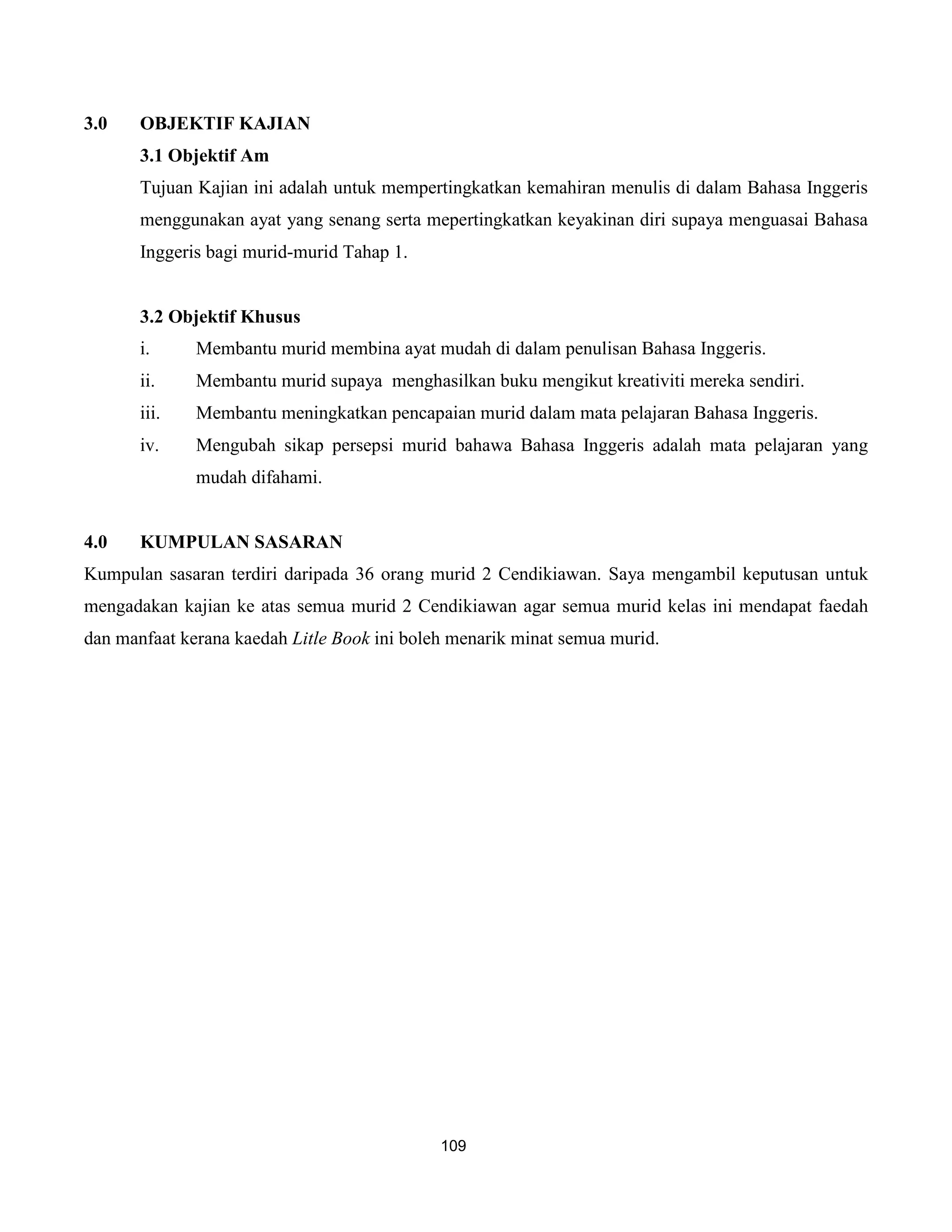 3.0    OBJEKTIF KAJIAN
       3.1 Objektif Am
       Tujuan Kajian ini adalah untuk mempertingkatkan kemahiran menulis di dalam Bahasa Inggeris
       menggunakan ayat yang senang serta mepertingkatkan keyakinan diri supaya menguasai Bahasa
       Inggeris bagi murid-murid Tahap 1.


       3.2 Objektif Khusus
       i.     Membantu murid membina ayat mudah di dalam penulisan Bahasa Inggeris.
       ii.    Membantu murid supaya menghasilkan buku mengikut kreativiti mereka sendiri.
       iii.   Membantu meningkatkan pencapaian murid dalam mata pelajaran Bahasa Inggeris.
       iv.    Mengubah sikap persepsi murid bahawa Bahasa Inggeris adalah mata pelajaran yang
              mudah difahami.


4.0    KUMPULAN SASARAN
Kumpulan sasaran terdiri daripada 36 orang murid 2 Cendikiawan. Saya mengambil keputusan untuk
mengadakan kajian ke atas semua murid 2 Cendikiawan agar semua murid kelas ini mendapat faedah
dan manfaat kerana kaedah Litle Book ini boleh menarik minat semua murid.




                                             109
 