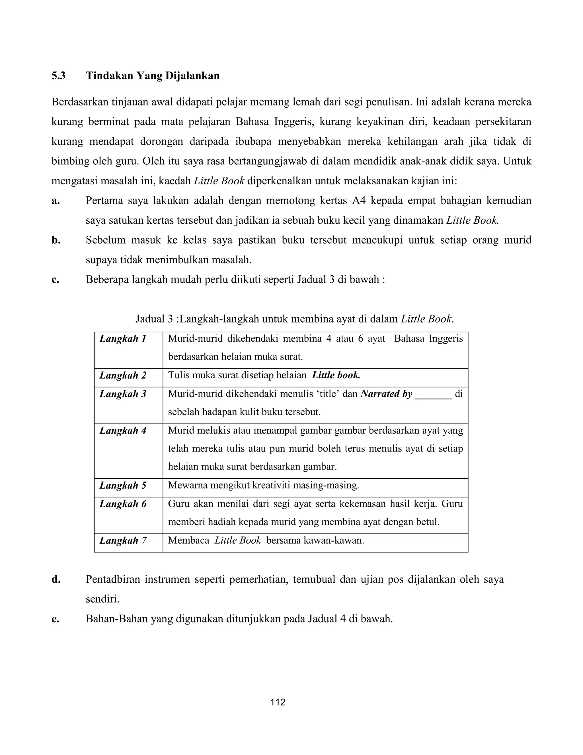 5.3    Tindakan Yang Dijalankan

Berdasarkan tinjauan awal didapati pelajar memang lemah dari segi penulisan. Ini adalah kerana mereka
kurang berminat pada mata pelajaran Bahasa Inggeris, kurang keyakinan diri, keadaan persekitaran
kurang mendapat dorongan daripada ibubapa menyebabkan mereka kehilangan arah jika tidak di
bimbing oleh guru. Oleh itu saya rasa bertangungjawab di dalam mendidik anak-anak didik saya. Untuk
mengatasi masalah ini, kaedah Little Book diperkenalkan untuk melaksanakan kajian ini:
a.     Pertama saya lakukan adalah dengan memotong kertas A4 kepada empat bahagian kemudian
       saya satukan kertas tersebut dan jadikan ia sebuah buku kecil yang dinamakan Little Book.
b.     Sebelum masuk ke kelas saya pastikan buku tersebut mencukupi untuk setiap orang murid
       supaya tidak menimbulkan masalah.
c.     Beberapa langkah mudah perlu diikuti seperti Jadual 3 di bawah :


                  Jadual 3 :Langkah-langkah untuk membina ayat di dalam Little Book.
          Langkah 1     Murid-murid dikehendaki membina 4 atau 6 ayat Bahasa Inggeris
                        berdasarkan helaian muka surat.
          Langkah 2     Tulis muka surat disetiap helaian Little book.
          Langkah 3     Murid-murid dikehendaki menulis ‘title’ dan Narrated by _______ di
                        sebelah hadapan kulit buku tersebut.
          Langkah 4     Murid melukis atau menampal gambar gambar berdasarkan ayat yang
                        telah mereka tulis atau pun murid boleh terus menulis ayat di setiap
                        helaian muka surat berdasarkan gambar.
          Langkah 5     Mewarna mengikut kreativiti masing-masing.
          Langkah 6     Guru akan menilai dari segi ayat serta kekemasan hasil kerja. Guru
                        memberi hadiah kepada murid yang membina ayat dengan betul.
          Langkah 7     Membaca Little Book bersama kawan-kawan.


d.     Pentadbiran instrumen seperti pemerhatian, temubual dan ujian pos dijalankan oleh saya
       sendiri.
e.     Bahan-Bahan yang digunakan ditunjukkan pada Jadual 4 di bawah.




                                                112
 