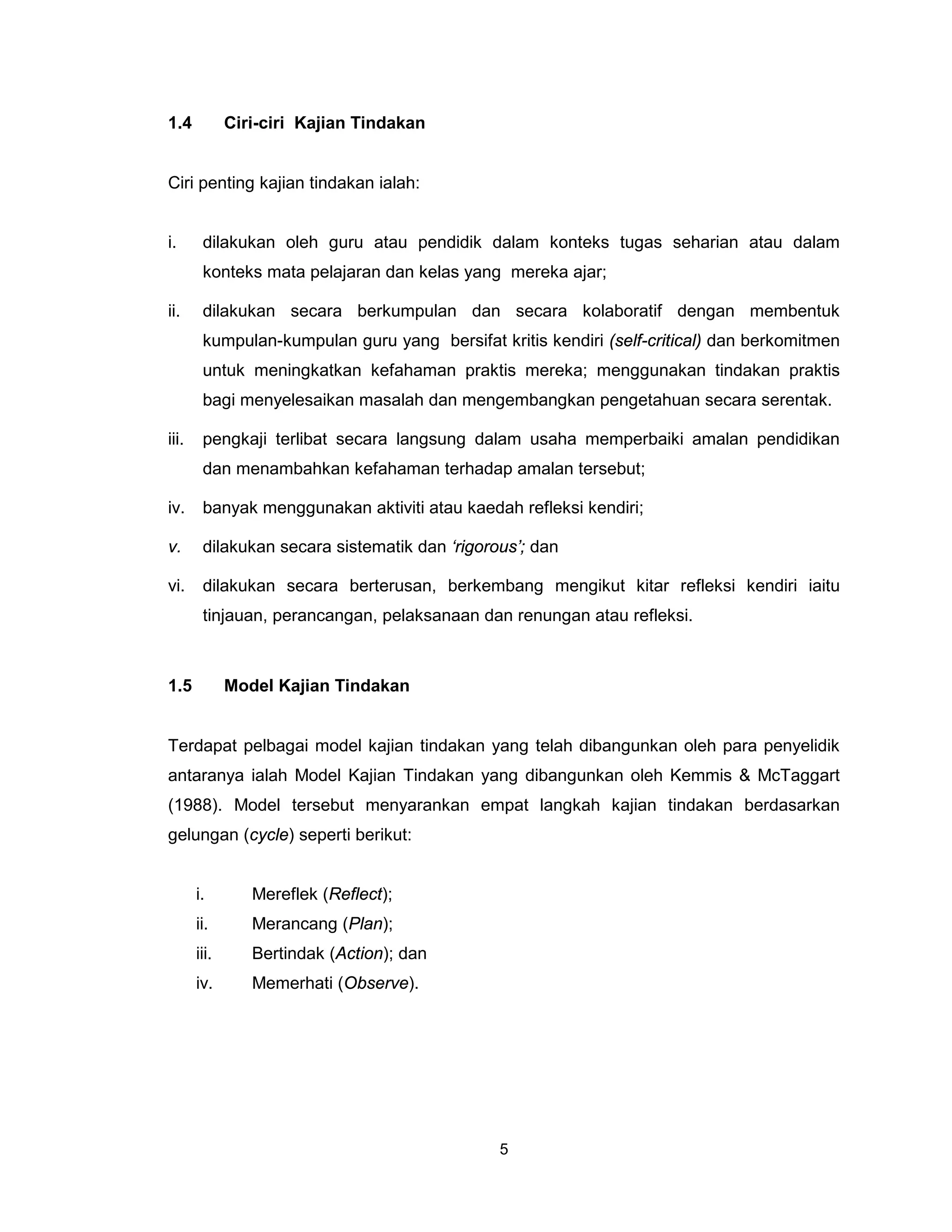 1.4           Ciri-ciri Kajian Tindakan


Ciri penting kajian tindakan ialah:


i.      dilakukan oleh guru atau pendidik dalam konteks tugas seharian atau dalam
        konteks mata pelajaran dan kelas yang mereka ajar;

ii.     dilakukan secara berkumpulan dan secara kolaboratif dengan membentuk
        kumpulan-kumpulan guru yang bersifat kritis kendiri (self-critical) dan berkomitmen
        untuk meningkatkan kefahaman praktis mereka; menggunakan tindakan praktis
        bagi menyelesaikan masalah dan mengembangkan pengetahuan secara serentak.

iii.    pengkaji terlibat secara langsung dalam usaha memperbaiki amalan pendidikan
        dan menambahkan kefahaman terhadap amalan tersebut;

iv.     banyak menggunakan aktiviti atau kaedah refleksi kendiri;

v.      dilakukan secara sistematik dan ‘rigorous’; dan

vi.     dilakukan secara berterusan, berkembang mengikut kitar refleksi kendiri iaitu
        tinjauan, perancangan, pelaksanaan dan renungan atau refleksi.



1.5           Model Kajian Tindakan


Terdapat pelbagai model kajian tindakan yang telah dibangunkan oleh para penyelidik
antaranya ialah Model Kajian Tindakan yang dibangunkan oleh Kemmis & McTaggart
(1988). Model tersebut menyarankan empat langkah kajian tindakan berdasarkan
gelungan (cycle) seperti berikut:


       i.        Mereflek (Reflect);
       ii.       Merancang (Plan);
       iii.      Bertindak (Action); dan
       iv.       Memerhati (Observe).




                                               5
 