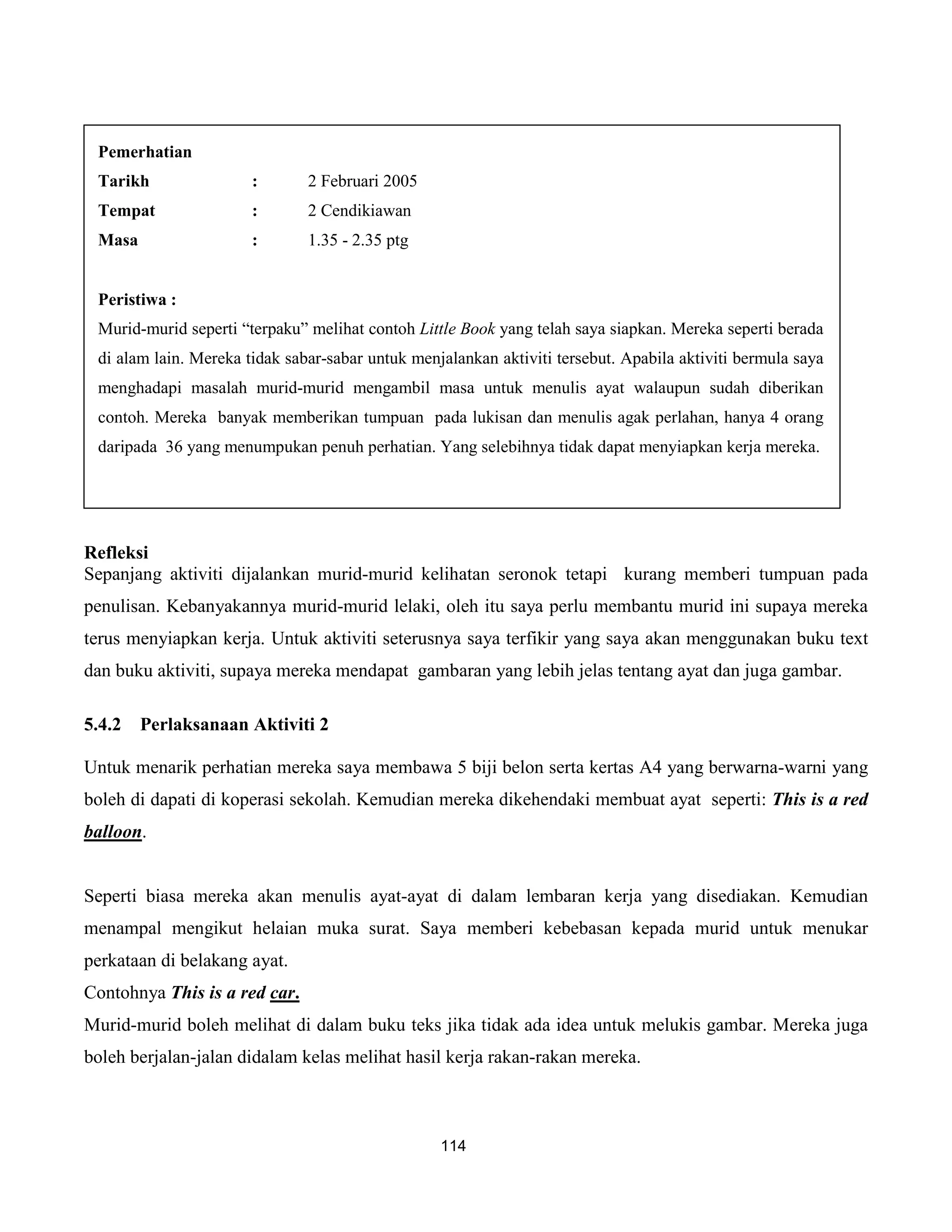 Pemerhatian
 Tarikh                :       2 Februari 2005
 Tempat                :       2 Cendikiawan
 Masa                  :       1.35 - 2.35 ptg


 Peristiwa :
 Murid-murid seperti “terpaku” melihat contoh Little Book yang telah saya siapkan. Mereka seperti berada
 di alam lain. Mereka tidak sabar-sabar untuk menjalankan aktiviti tersebut. Apabila aktiviti bermula saya
 menghadapi masalah murid-murid mengambil masa untuk menulis ayat walaupun sudah diberikan
 contoh. Mereka banyak memberikan tumpuan pada lukisan dan menulis agak perlahan, hanya 4 orang
 daripada 36 yang menumpukan penuh perhatian. Yang selebihnya tidak dapat menyiapkan kerja mereka.




Refleksi
Sepanjang aktiviti dijalankan murid-murid kelihatan seronok tetapi kurang memberi tumpuan pada
penulisan. Kebanyakannya murid-murid lelaki, oleh itu saya perlu membantu murid ini supaya mereka
terus menyiapkan kerja. Untuk aktiviti seterusnya saya terfikir yang saya akan menggunakan buku text
dan buku aktiviti, supaya mereka mendapat gambaran yang lebih jelas tentang ayat dan juga gambar.

5.4.2   Perlaksanaan Aktiviti 2

Untuk menarik perhatian mereka saya membawa 5 biji belon serta kertas A4 yang berwarna-warni yang
boleh di dapati di koperasi sekolah. Kemudian mereka dikehendaki membuat ayat seperti: This is a red
balloon.


Seperti biasa mereka akan menulis ayat-ayat di dalam lembaran kerja yang disediakan. Kemudian
menampal mengikut helaian muka surat. Saya memberi kebebasan kepada murid untuk menukar
perkataan di belakang ayat.
Contohnya This is a red car.
Murid-murid boleh melihat di dalam buku teks jika tidak ada idea untuk melukis gambar. Mereka juga
boleh berjalan-jalan didalam kelas melihat hasil kerja rakan-rakan mereka.



                                                  114
 
