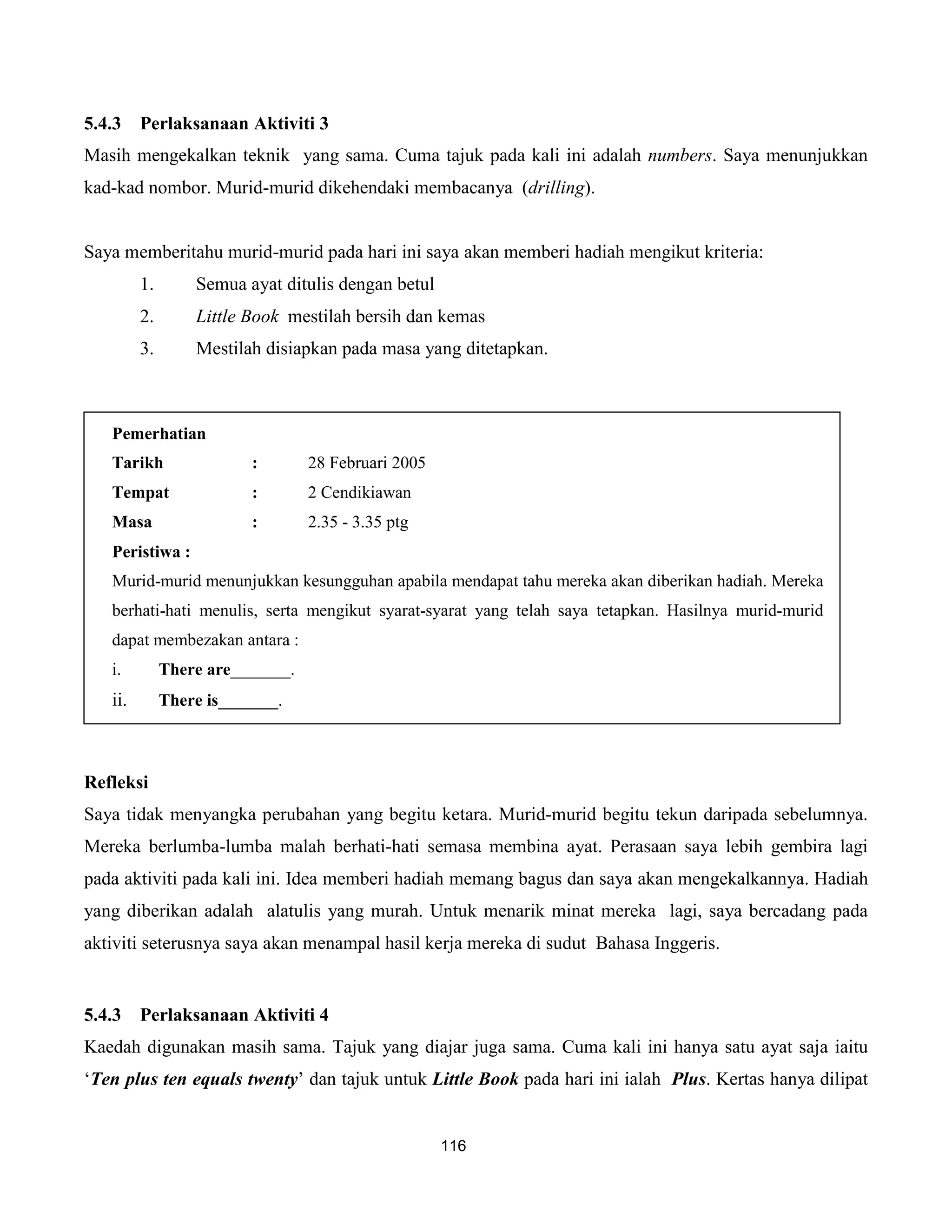 5.4.3    Perlaksanaan Aktiviti 3
Masih mengekalkan teknik yang sama. Cuma tajuk pada kali ini adalah numbers. Saya menunjukkan
kad-kad nombor. Murid-murid dikehendaki membacanya (drilling).


Saya memberitahu murid-murid pada hari ini saya akan memberi hadiah mengikut kriteria:
         1.       Semua ayat ditulis dengan betul
         2.       Little Book mestilah bersih dan kemas
         3.       Mestilah disiapkan pada masa yang ditetapkan.



   Pemerhatian
   Tarikh                 :       28 Februari 2005
   Tempat                 :       2 Cendikiawan
   Masa                   :       2.35 - 3.35 ptg
   Peristiwa :
   Murid-murid menunjukkan kesungguhan apabila mendapat tahu mereka akan diberikan hadiah. Mereka
   berhati-hati menulis, serta mengikut syarat-syarat yang telah saya tetapkan. Hasilnya murid-murid
   dapat membezakan antara :
   i.         There are_______.
   ii.        There is_______.



Refleksi
Saya tidak menyangka perubahan yang begitu ketara. Murid-murid begitu tekun daripada sebelumnya.
Mereka berlumba-lumba malah berhati-hati semasa membina ayat. Perasaan saya lebih gembira lagi
pada aktiviti pada kali ini. Idea memberi hadiah memang bagus dan saya akan mengekalkannya. Hadiah
yang diberikan adalah alatulis yang murah. Untuk menarik minat mereka lagi, saya bercadang pada
aktiviti seterusnya saya akan menampal hasil kerja mereka di sudut Bahasa Inggeris.


5.4.3    Perlaksanaan Aktiviti 4
Kaedah digunakan masih sama. Tajuk yang diajar juga sama. Cuma kali ini hanya satu ayat saja iaitu
‘Ten plus ten equals twenty’ dan tajuk untuk Little Book pada hari ini ialah Plus. Kertas hanya dilipat


                                                     116
 