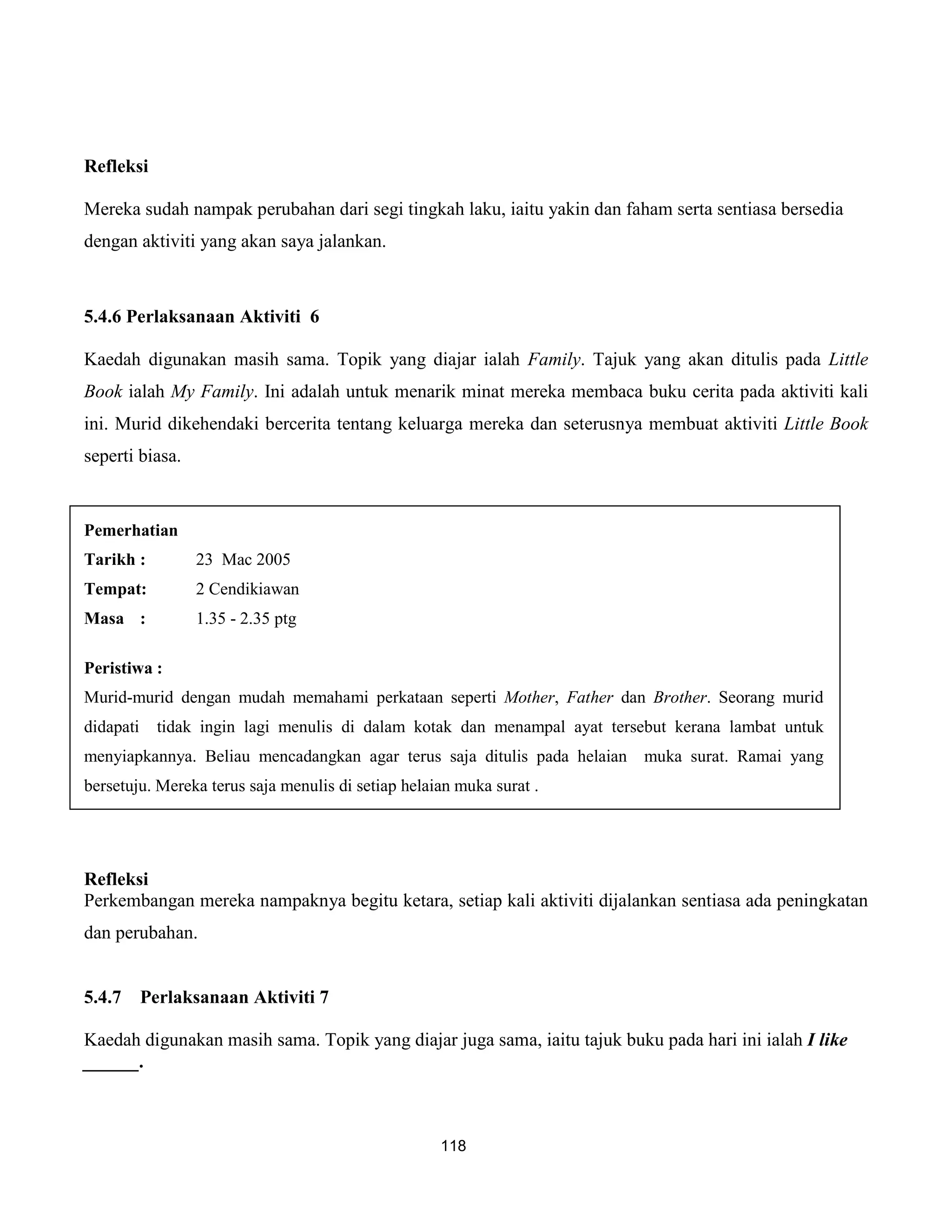 Refleksi

Mereka sudah nampak perubahan dari segi tingkah laku, iaitu yakin dan faham serta sentiasa bersedia
dengan aktiviti yang akan saya jalankan.



5.4.6 Perlaksanaan Aktiviti 6

Kaedah digunakan masih sama. Topik yang diajar ialah Family. Tajuk yang akan ditulis pada Little
Book ialah My Family. Ini adalah untuk menarik minat mereka membaca buku cerita pada aktiviti kali
ini. Murid dikehendaki bercerita tentang keluarga mereka dan seterusnya membuat aktiviti Little Book
seperti biasa.


Pemerhatian
Tarikh :          23 Mac 2005
Tempat:           2 Cendikiawan
Masa :            1.35 - 2.35 ptg

Peristiwa :
Murid-murid dengan mudah memahami perkataan seperti Mother, Father dan Brother. Seorang murid
didapati     tidak ingin lagi menulis di dalam kotak dan menampal ayat tersebut kerana lambat untuk
menyiapkannya. Beliau mencadangkan agar terus saja ditulis pada helaian muka surat. Ramai yang
bersetuju. Mereka terus saja menulis di setiap helaian muka surat .




Refleksi
Perkembangan mereka nampaknya begitu ketara, setiap kali aktiviti dijalankan sentiasa ada peningkatan
dan perubahan.


5.4.7      Perlaksanaan Aktiviti 7

Kaedah digunakan masih sama. Topik yang diajar juga sama, iaitu tajuk buku pada hari ini ialah I like
______.



                                                    118
 