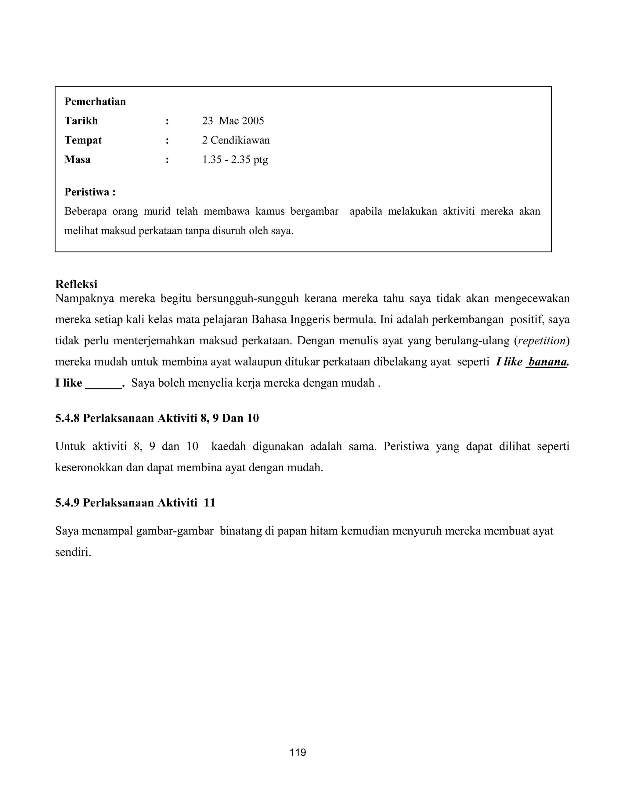 Pemerhatian
  Tarikh               :       23 Mac 2005
  Tempat               :       2 Cendikiawan
  Masa                 :       1.35 - 2.35 ptg

  Peristiwa :
  Beberapa orang murid telah membawa kamus bergambar      apabila melakukan aktiviti mereka akan
  melihat maksud perkataan tanpa disuruh oleh saya.



Refleksi
Nampaknya mereka begitu bersungguh-sungguh kerana mereka tahu saya tidak akan mengecewakan
mereka setiap kali kelas mata pelajaran Bahasa Inggeris bermula. Ini adalah perkembangan positif, saya
tidak perlu menterjemahkan maksud perkataan. Dengan menulis ayat yang berulang-ulang (repetition)
mereka mudah untuk membina ayat walaupun ditukar perkataan dibelakang ayat seperti I like banana.
I like ______. Saya boleh menyelia kerja mereka dengan mudah .

5.4.8 Perlaksanaan Aktiviti 8, 9 Dan 10

Untuk aktiviti 8, 9 dan 10       kaedah digunakan adalah sama. Peristiwa yang dapat dilihat seperti
keseronokkan dan dapat membina ayat dengan mudah.

5.4.9 Perlaksanaan Aktiviti 11

Saya menampal gambar-gambar binatang di papan hitam kemudian menyuruh mereka membuat ayat
sendiri.




                                                  119
 