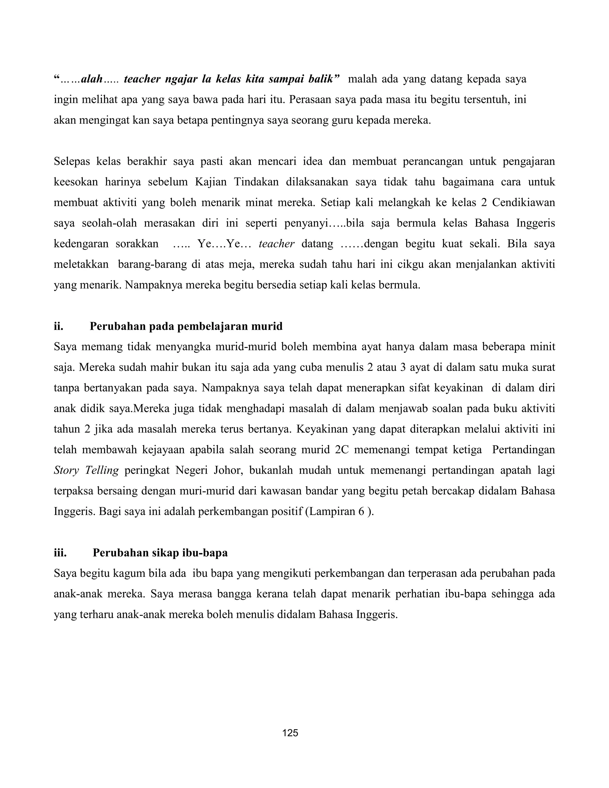“……alah….. teacher ngajar la kelas kita sampai balik” malah ada yang datang kepada saya
ingin melihat apa yang saya bawa pada hari itu. Perasaan saya pada masa itu begitu tersentuh, ini
akan mengingat kan saya betapa pentingnya saya seorang guru kepada mereka.


Selepas kelas berakhir saya pasti akan mencari idea dan membuat perancangan untuk pengajaran
keesokan harinya sebelum Kajian Tindakan dilaksanakan saya tidak tahu bagaimana cara untuk
membuat aktiviti yang boleh menarik minat mereka. Setiap kali melangkah ke kelas 2 Cendikiawan
saya seolah-olah merasakan diri ini seperti penyanyi…..bila saja bermula kelas Bahasa Inggeris
kedengaran sorakkan     ….. Ye….Ye… teacher datang ……dengan begitu kuat sekali. Bila saya
meletakkan barang-barang di atas meja, mereka sudah tahu hari ini cikgu akan menjalankan aktiviti
yang menarik. Nampaknya mereka begitu bersedia setiap kali kelas bermula.


ii.    Perubahan pada pembelajaran murid
Saya memang tidak menyangka murid-murid boleh membina ayat hanya dalam masa beberapa minit
saja. Mereka sudah mahir bukan itu saja ada yang cuba menulis 2 atau 3 ayat di dalam satu muka surat
tanpa bertanyakan pada saya. Nampaknya saya telah dapat menerapkan sifat keyakinan di dalam diri
anak didik saya.Mereka juga tidak menghadapi masalah di dalam menjawab soalan pada buku aktiviti
tahun 2 jika ada masalah mereka terus bertanya. Keyakinan yang dapat diterapkan melalui aktiviti ini
telah membawah kejayaan apabila salah seorang murid 2C memenangi tempat ketiga Pertandingan
Story Telling peringkat Negeri Johor, bukanlah mudah untuk memenangi pertandingan apatah lagi
terpaksa bersaing dengan muri-murid dari kawasan bandar yang begitu petah bercakap didalam Bahasa
Inggeris. Bagi saya ini adalah perkembangan positif (Lampiran 6 ).


iii.   Perubahan sikap ibu-bapa
Saya begitu kagum bila ada ibu bapa yang mengikuti perkembangan dan terperasan ada perubahan pada
anak-anak mereka. Saya merasa bangga kerana telah dapat menarik perhatian ibu-bapa sehingga ada
yang terharu anak-anak mereka boleh menulis didalam Bahasa Inggeris.




                                              125
 
