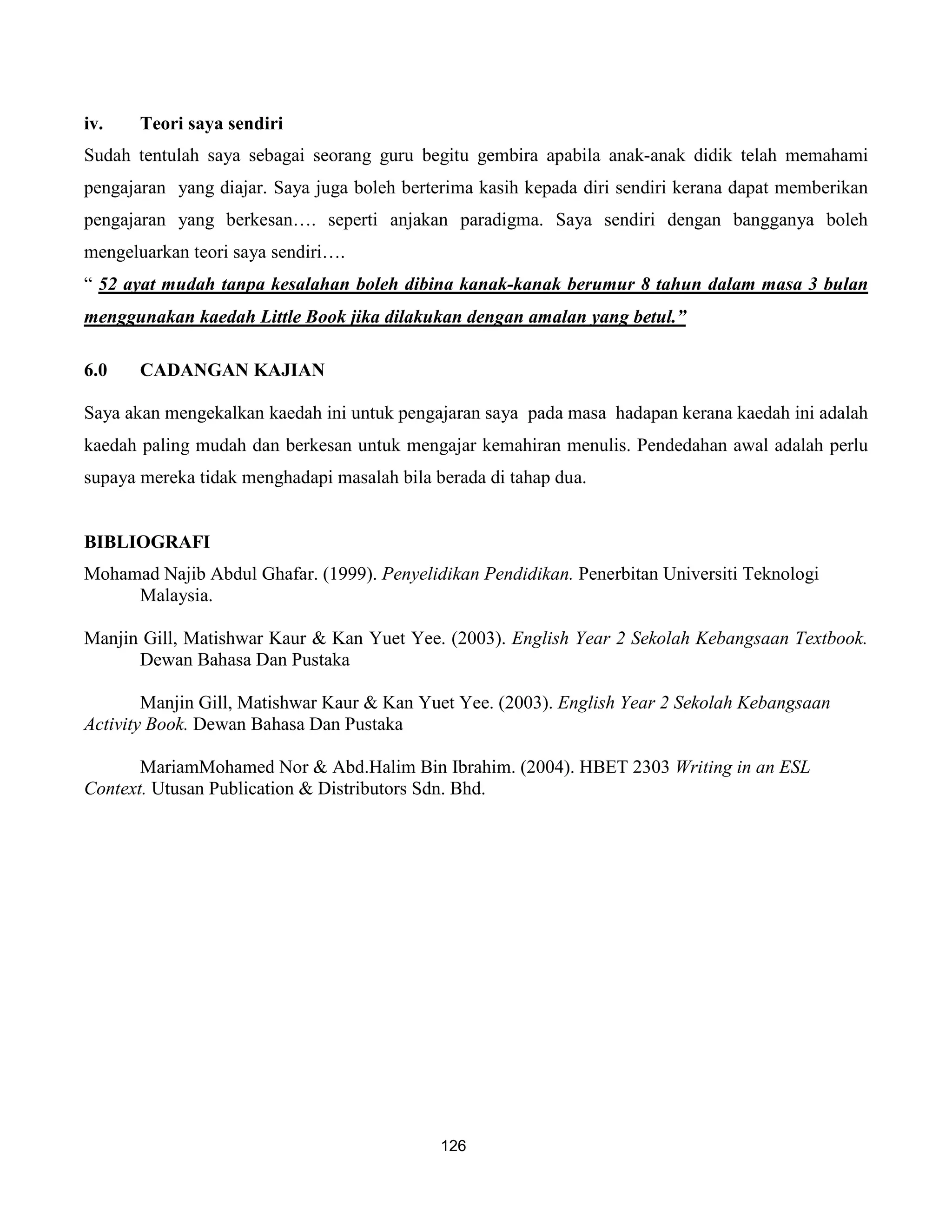 iv.    Teori saya sendiri
Sudah tentulah saya sebagai seorang guru begitu gembira apabila anak-anak didik telah memahami
pengajaran yang diajar. Saya juga boleh berterima kasih kepada diri sendiri kerana dapat memberikan
pengajaran yang berkesan…. seperti anjakan paradigma. Saya sendiri dengan bangganya boleh
mengeluarkan teori saya sendiri….
“ 52 ayat mudah tanpa kesalahan boleh dibina kanak-kanak berumur 8 tahun dalam masa 3 bulan
menggunakan kaedah Little Book jika dilakukan dengan amalan yang betul.”

6.0    CADANGAN KAJIAN

Saya akan mengekalkan kaedah ini untuk pengajaran saya pada masa hadapan kerana kaedah ini adalah
kaedah paling mudah dan berkesan untuk mengajar kemahiran menulis. Pendedahan awal adalah perlu
supaya mereka tidak menghadapi masalah bila berada di tahap dua.


BIBLIOGRAFI
Mohamad Najib Abdul Ghafar. (1999). Penyelidikan Pendidikan. Penerbitan Universiti Teknologi
     Malaysia.

Manjin Gill, Matishwar Kaur & Kan Yuet Yee. (2003). English Year 2 Sekolah Kebangsaan Textbook.
      Dewan Bahasa Dan Pustaka

        Manjin Gill, Matishwar Kaur & Kan Yuet Yee. (2003). English Year 2 Sekolah Kebangsaan
Activity Book. Dewan Bahasa Dan Pustaka

       MariamMohamed Nor & Abd.Halim Bin Ibrahim. (2004). HBET 2303 Writing in an ESL
Context. Utusan Publication & Distributors Sdn. Bhd.




                                             126
 
