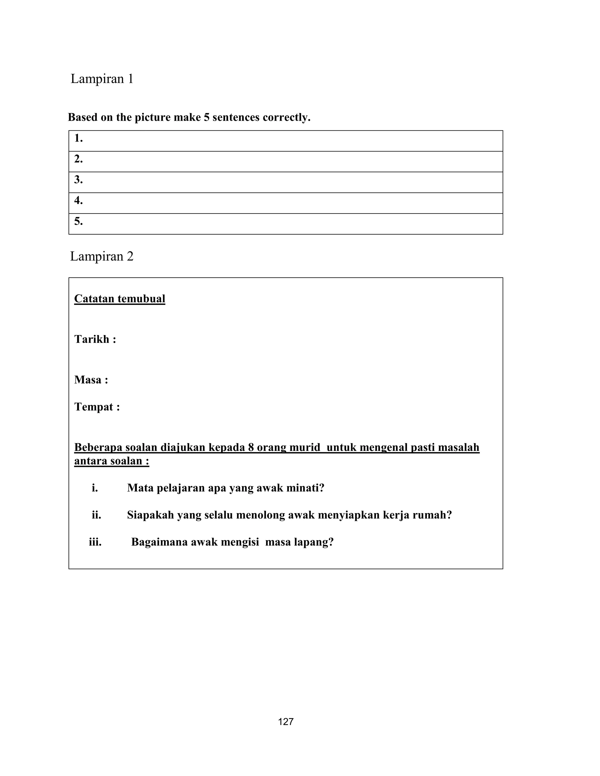 Lampiran 1

Based on the picture make 5 sentences correctly.
 1.
 2.
 3.
 4.
 5.


Lampiran 2


 Catatan temubual


 Tarikh :


 Masa :

 Tempat :


 Beberapa soalan diajukan kepada 8 orang murid untuk mengenal pasti masalah
 antara soalan :

      i.     Mata pelajaran apa yang awak minati?

      ii.    Siapakah yang selalu menolong awak menyiapkan kerja rumah?

      iii.   Bagaimana awak mengisi masa lapang?




                                         127
 