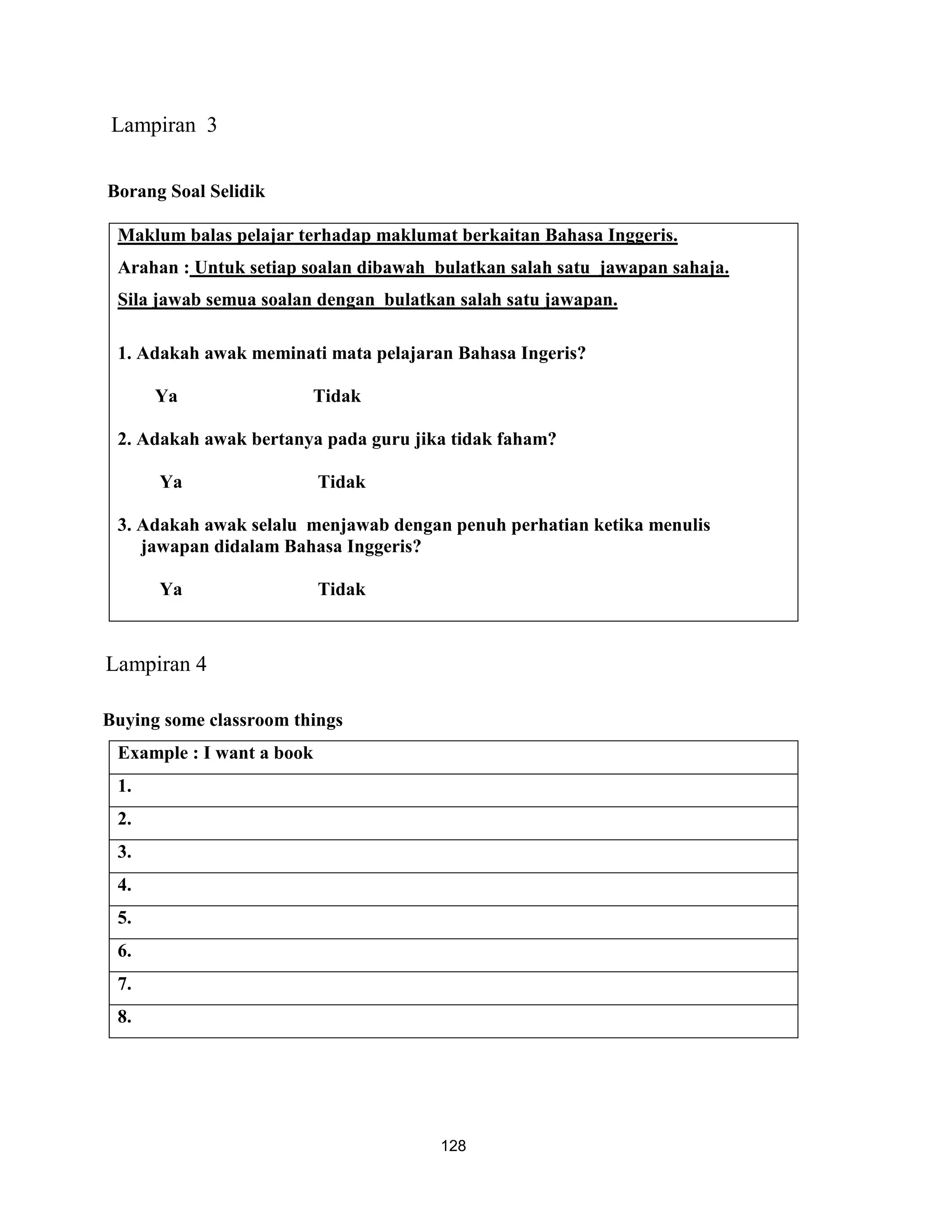 Lampiran 3

Borang Soal Selidik

 Maklum balas pelajar terhadap maklumat berkaitan Bahasa Inggeris.
 Arahan : Untuk setiap soalan dibawah bulatkan salah satu jawapan sahaja.
 Sila jawab semua soalan dengan bulatkan salah satu jawapan.

 1. Adakah awak meminati mata pelajaran Bahasa Ingeris?

      Ya                Tidak

 2. Adakah awak bertanya pada guru jika tidak faham?

      Ya                   Tidak

 3. Adakah awak selalu menjawab dengan penuh perhatian ketika menulis
    jawapan didalam Bahasa Inggeris?

      Ya                   Tidak



Lampiran 4

Buying some classroom things
 Example : I want a book
 1.
 2.
 3.
 4.
 5.
 6.
 7.
 8.




                                       128
 
