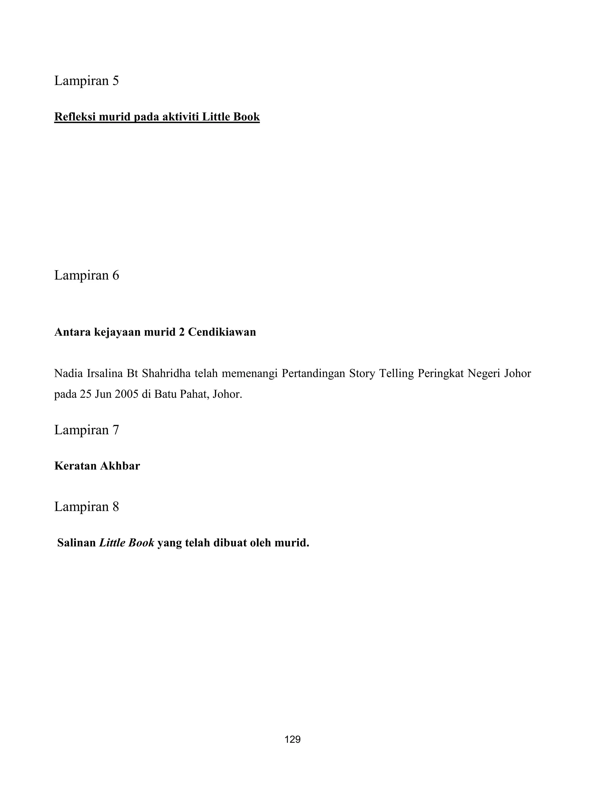 Lampiran 5

Refleksi murid pada aktiviti Little Book




Lampiran 6


Antara kejayaan murid 2 Cendikiawan


Nadia Irsalina Bt Shahridha telah memenangi Pertandingan Story Telling Peringkat Negeri Johor
pada 25 Jun 2005 di Batu Pahat, Johor.


Lampiran 7

Keratan Akhbar


Lampiran 8

Salinan Little Book yang telah dibuat oleh murid.




                                            129
 