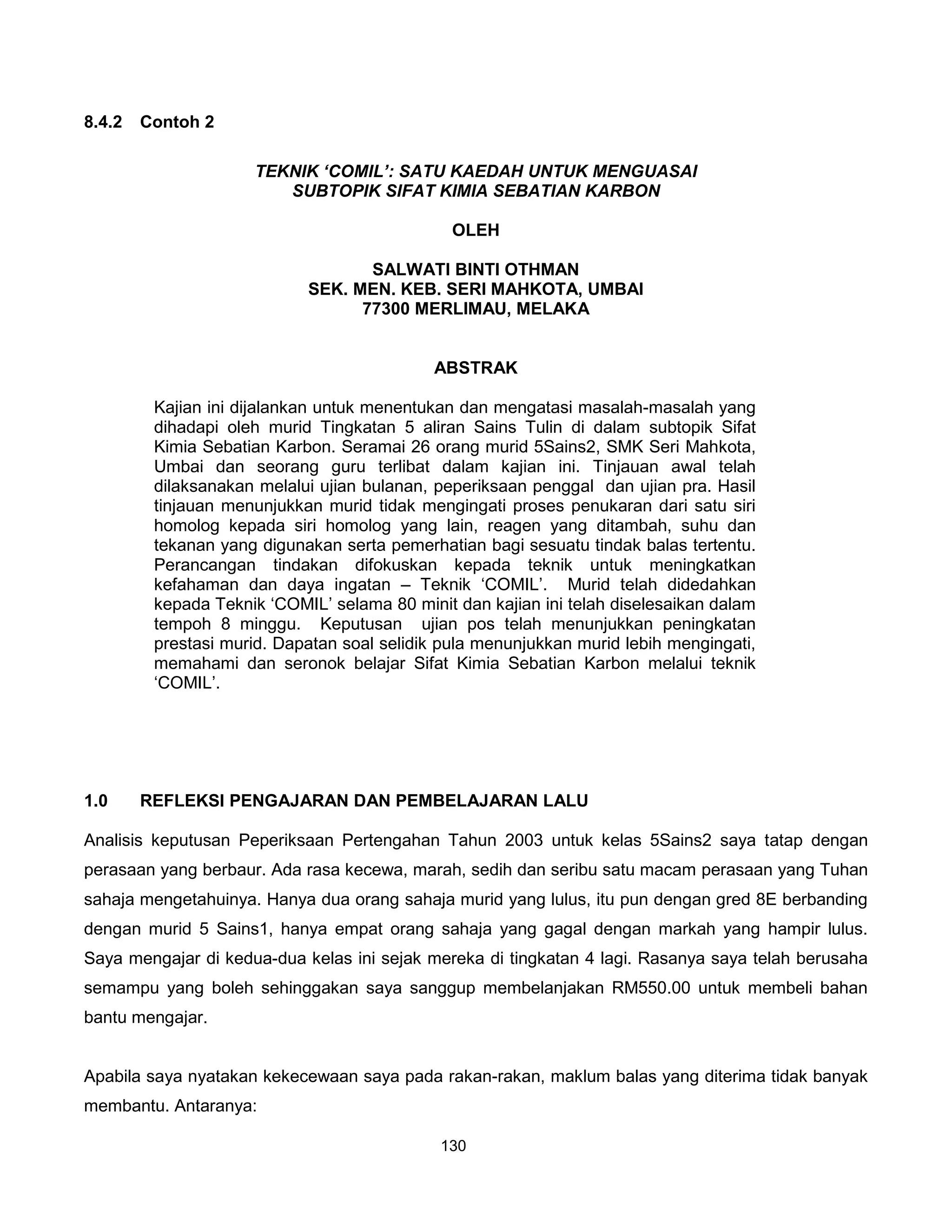 8.4.2   Contoh 2

                     TEKNIK ‘COMIL’: SATU KAEDAH UNTUK MENGUASAI
                        SUBTOPIK SIFAT KIMIA SEBATIAN KARBON

                                               OLEH

                                   SALWATI BINTI OTHMAN
                            SEK. MEN. KEB. SERI MAHKOTA, UMBAI
                                  77300 MERLIMAU, MELAKA


                                            ABSTRAK

         Kajian ini dijalankan untuk menentukan dan mengatasi masalah-masalah yang
         dihadapi oleh murid Tingkatan 5 aliran Sains Tulin di dalam subtopik Sifat
         Kimia Sebatian Karbon. Seramai 26 orang murid 5Sains2, SMK Seri Mahkota,
         Umbai dan seorang guru terlibat dalam kajian ini. Tinjauan awal telah
         dilaksanakan melalui ujian bulanan, peperiksaan penggal dan ujian pra. Hasil
         tinjauan menunjukkan murid tidak mengingati proses penukaran dari satu siri
         homolog kepada siri homolog yang lain, reagen yang ditambah, suhu dan
         tekanan yang digunakan serta pemerhatian bagi sesuatu tindak balas tertentu.
         Perancangan tindakan difokuskan kepada teknik untuk meningkatkan
         kefahaman dan daya ingatan – Teknik ‘COMIL’. Murid telah didedahkan
         kepada Teknik ‘COMIL’ selama 80 minit dan kajian ini telah diselesaikan dalam
         tempoh 8 minggu. Keputusan ujian pos telah menunjukkan peningkatan
         prestasi murid. Dapatan soal selidik pula menunjukkan murid lebih mengingati,
         memahami dan seronok belajar Sifat Kimia Sebatian Karbon melalui teknik
         ‘COMIL’.




1.0     REFLEKSI PENGAJARAN DAN PEMBELAJARAN LALU

Analisis keputusan Peperiksaan Pertengahan Tahun 2003 untuk kelas 5Sains2 saya tatap dengan
perasaan yang berbaur. Ada rasa kecewa, marah, sedih dan seribu satu macam perasaan yang Tuhan
sahaja mengetahuinya. Hanya dua orang sahaja murid yang lulus, itu pun dengan gred 8E berbanding
dengan murid 5 Sains1, hanya empat orang sahaja yang gagal dengan markah yang hampir lulus.
Saya mengajar di kedua-dua kelas ini sejak mereka di tingkatan 4 lagi. Rasanya saya telah berusaha
semampu yang boleh sehinggakan saya sanggup membelanjakan RM550.00 untuk membeli bahan
bantu mengajar.


Apabila saya nyatakan kekecewaan saya pada rakan-rakan, maklum balas yang diterima tidak banyak
membantu. Antaranya:

                                             130
 