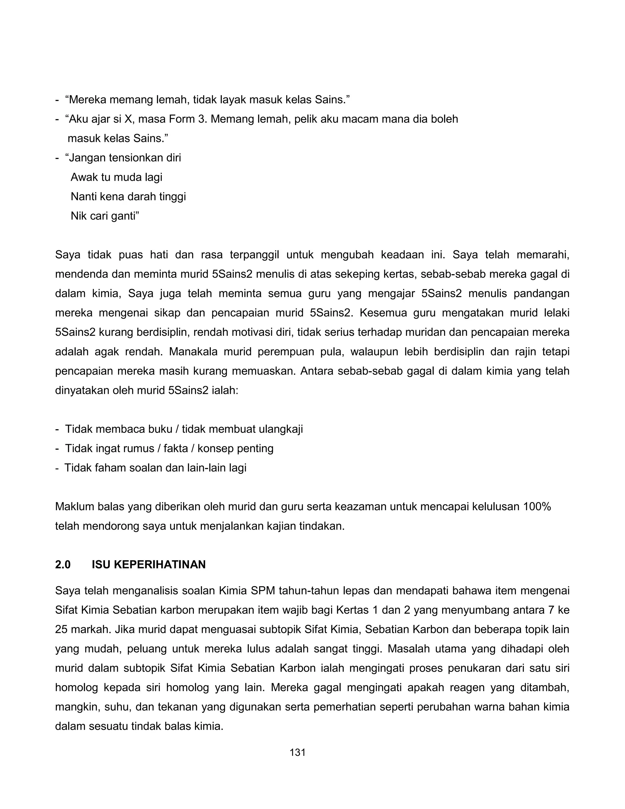 - “Mereka memang lemah, tidak layak masuk kelas Sains.”
- “Aku ajar si X, masa Form 3. Memang lemah, pelik aku macam mana dia boleh
  masuk kelas Sains.”
- “Jangan tensionkan diri
   Awak tu muda lagi
   Nanti kena darah tinggi
   Nik cari ganti”


Saya tidak puas hati dan rasa terpanggil untuk mengubah keadaan ini. Saya telah memarahi,
mendenda dan meminta murid 5Sains2 menulis di atas sekeping kertas, sebab-sebab mereka gagal di
dalam kimia, Saya juga telah meminta semua guru yang mengajar 5Sains2 menulis pandangan
mereka mengenai sikap dan pencapaian murid 5Sains2. Kesemua guru mengatakan murid lelaki
5Sains2 kurang berdisiplin, rendah motivasi diri, tidak serius terhadap muridan dan pencapaian mereka
adalah agak rendah. Manakala murid perempuan pula, walaupun lebih berdisiplin dan rajin tetapi
pencapaian mereka masih kurang memuaskan. Antara sebab-sebab gagal di dalam kimia yang telah
dinyatakan oleh murid 5Sains2 ialah:


- Tidak membaca buku / tidak membuat ulangkaji
- Tidak ingat rumus / fakta / konsep penting
- Tidak faham soalan dan lain-lain lagi


Maklum balas yang diberikan oleh murid dan guru serta keazaman untuk mencapai kelulusan 100%
telah mendorong saya untuk menjalankan kajian tindakan.


2.0    ISU KEPERIHATINAN

Saya telah menganalisis soalan Kimia SPM tahun-tahun lepas dan mendapati bahawa item mengenai
Sifat Kimia Sebatian karbon merupakan item wajib bagi Kertas 1 dan 2 yang menyumbang antara 7 ke
25 markah. Jika murid dapat menguasai subtopik Sifat Kimia, Sebatian Karbon dan beberapa topik lain
yang mudah, peluang untuk mereka lulus adalah sangat tinggi. Masalah utama yang dihadapi oleh
murid dalam subtopik Sifat Kimia Sebatian Karbon ialah mengingati proses penukaran dari satu siri
homolog kepada siri homolog yang lain. Mereka gagal mengingati apakah reagen yang ditambah,
mangkin, suhu, dan tekanan yang digunakan serta pemerhatian seperti perubahan warna bahan kimia
dalam sesuatu tindak balas kimia.

                                               131
 