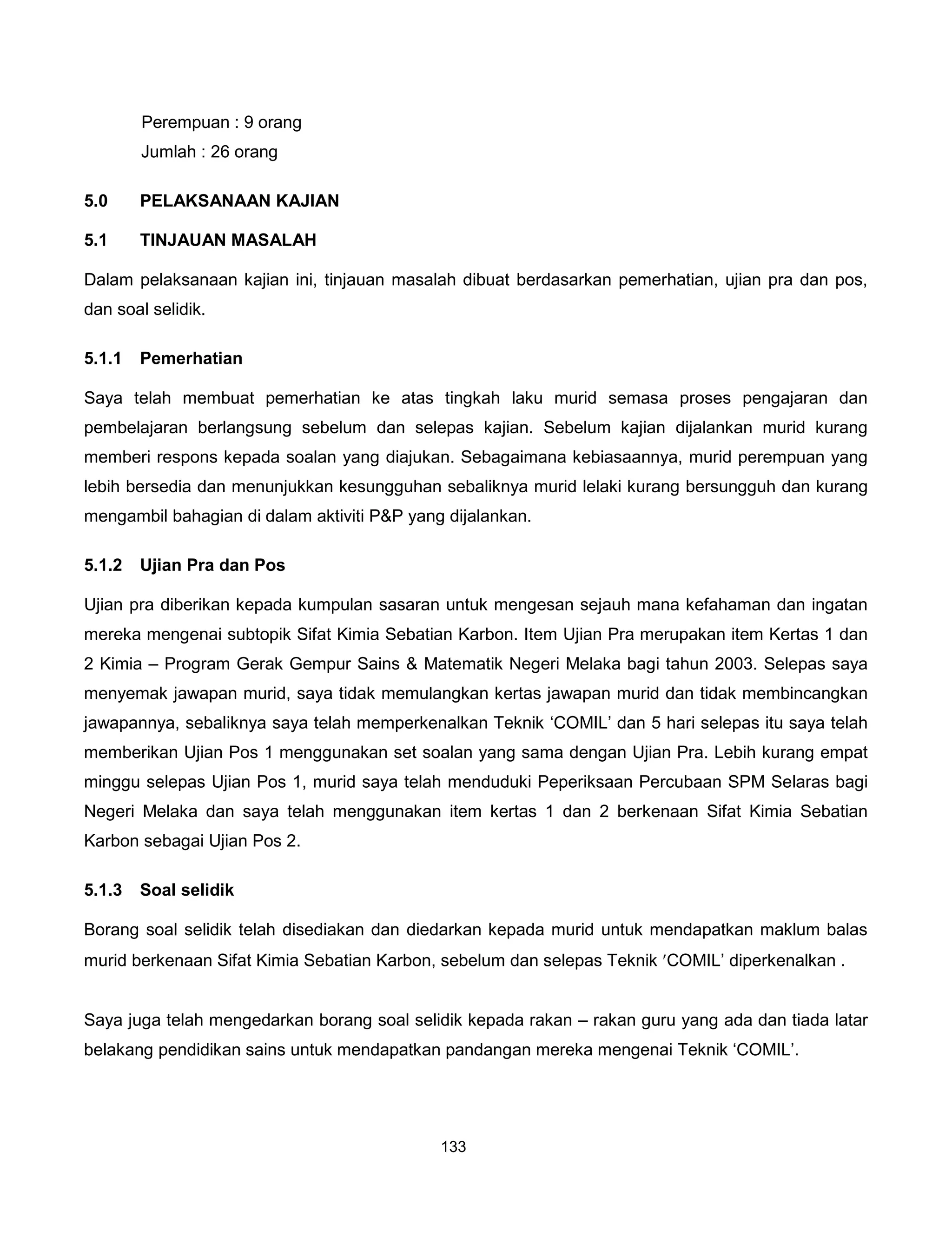 Perempuan : 9 orang
        Jumlah : 26 orang

5.0     PELAKSANAAN KAJIAN

5.1     TINJAUAN MASALAH

Dalam pelaksanaan kajian ini, tinjauan masalah dibuat berdasarkan pemerhatian, ujian pra dan pos,
dan soal selidik.

5.1.1   Pemerhatian

Saya telah membuat pemerhatian ke atas tingkah laku murid semasa proses pengajaran dan
pembelajaran berlangsung sebelum dan selepas kajian. Sebelum kajian dijalankan murid kurang
memberi respons kepada soalan yang diajukan. Sebagaimana kebiasaannya, murid perempuan yang
lebih bersedia dan menunjukkan kesungguhan sebaliknya murid lelaki kurang bersungguh dan kurang
mengambil bahagian di dalam aktiviti P&P yang dijalankan.

5.1.2   Ujian Pra dan Pos

Ujian pra diberikan kepada kumpulan sasaran untuk mengesan sejauh mana kefahaman dan ingatan
mereka mengenai subtopik Sifat Kimia Sebatian Karbon. Item Ujian Pra merupakan item Kertas 1 dan
2 Kimia – Program Gerak Gempur Sains & Matematik Negeri Melaka bagi tahun 2003. Selepas saya
menyemak jawapan murid, saya tidak memulangkan kertas jawapan murid dan tidak membincangkan
jawapannya, sebaliknya saya telah memperkenalkan Teknik ‘COMIL’ dan 5 hari selepas itu saya telah
memberikan Ujian Pos 1 menggunakan set soalan yang sama dengan Ujian Pra. Lebih kurang empat
minggu selepas Ujian Pos 1, murid saya telah menduduki Peperiksaan Percubaan SPM Selaras bagi
Negeri Melaka dan saya telah menggunakan item kertas 1 dan 2 berkenaan Sifat Kimia Sebatian
Karbon sebagai Ujian Pos 2.

5.1.3   Soal selidik

Borang soal selidik telah disediakan dan diedarkan kepada murid untuk mendapatkan maklum balas
murid berkenaan Sifat Kimia Sebatian Karbon, sebelum dan selepas Teknik ′COMIL’ diperkenalkan .


Saya juga telah mengedarkan borang soal selidik kepada rakan – rakan guru yang ada dan tiada latar
belakang pendidikan sains untuk mendapatkan pandangan mereka mengenai Teknik ‘COMIL’.




                                             133
 