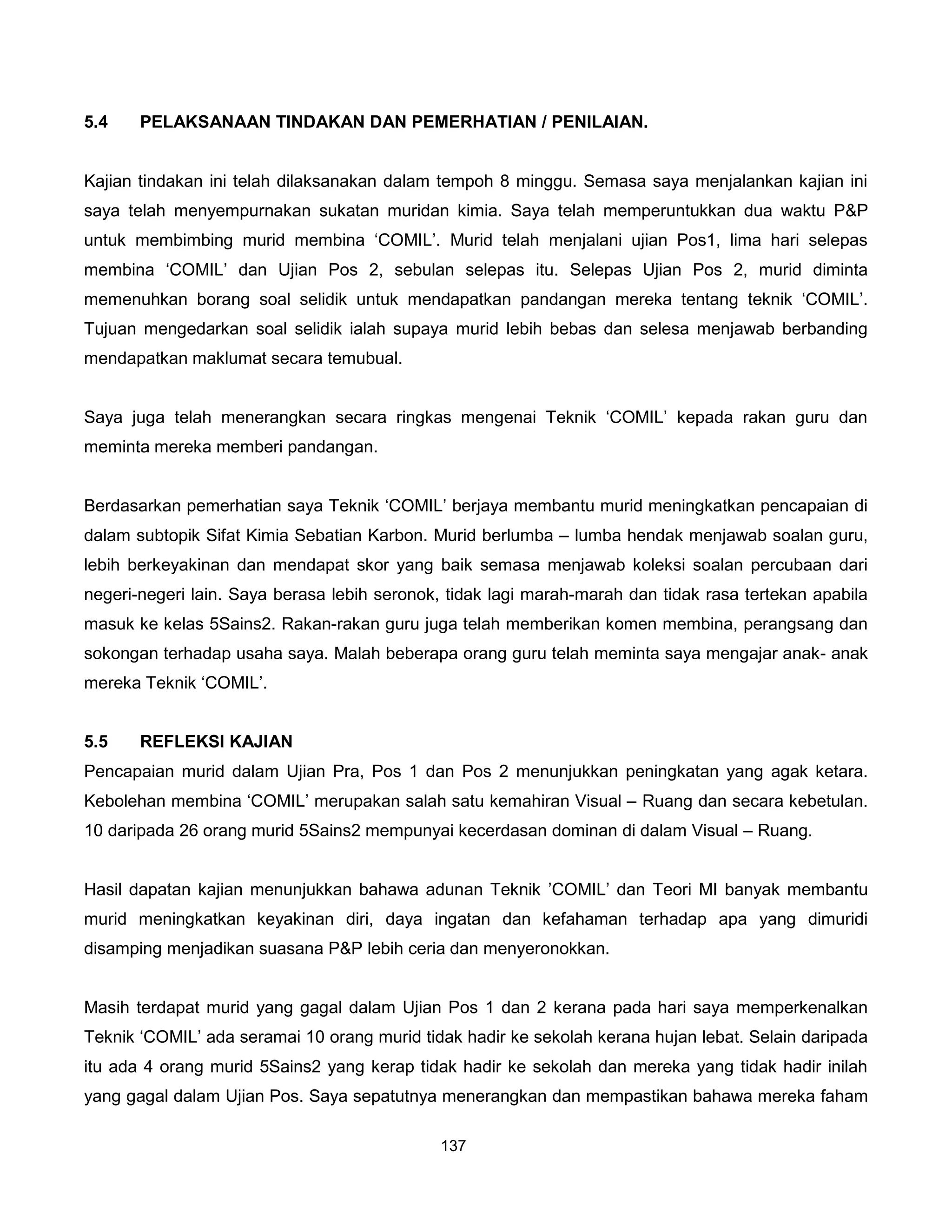 5.4    PELAKSANAAN TINDAKAN DAN PEMERHATIAN / PENILAIAN.


Kajian tindakan ini telah dilaksanakan dalam tempoh 8 minggu. Semasa saya menjalankan kajian ini
saya telah menyempurnakan sukatan muridan kimia. Saya telah memperuntukkan dua waktu P&P
untuk membimbing murid membina ‘COMIL’. Murid telah menjalani ujian Pos1, lima hari selepas
membina ‘COMIL’ dan Ujian Pos 2, sebulan selepas itu. Selepas Ujian Pos 2, murid diminta
memenuhkan borang soal selidik untuk mendapatkan pandangan mereka tentang teknik ‘COMIL’.
Tujuan mengedarkan soal selidik ialah supaya murid lebih bebas dan selesa menjawab berbanding
mendapatkan maklumat secara temubual.


Saya juga telah menerangkan secara ringkas mengenai Teknik ‘COMIL’ kepada rakan guru dan
meminta mereka memberi pandangan.


Berdasarkan pemerhatian saya Teknik ‘COMIL’ berjaya membantu murid meningkatkan pencapaian di
dalam subtopik Sifat Kimia Sebatian Karbon. Murid berlumba – lumba hendak menjawab soalan guru,
lebih berkeyakinan dan mendapat skor yang baik semasa menjawab koleksi soalan percubaan dari
negeri-negeri lain. Saya berasa lebih seronok, tidak lagi marah-marah dan tidak rasa tertekan apabila
masuk ke kelas 5Sains2. Rakan-rakan guru juga telah memberikan komen membina, perangsang dan
sokongan terhadap usaha saya. Malah beberapa orang guru telah meminta saya mengajar anak- anak
mereka Teknik ‘COMIL’.


5.5    REFLEKSI KAJIAN
Pencapaian murid dalam Ujian Pra, Pos 1 dan Pos 2 menunjukkan peningkatan yang agak ketara.
Kebolehan membina ‘COMIL’ merupakan salah satu kemahiran Visual – Ruang dan secara kebetulan.
10 daripada 26 orang murid 5Sains2 mempunyai kecerdasan dominan di dalam Visual – Ruang.


Hasil dapatan kajian menunjukkan bahawa adunan Teknik ’COMIL’ dan Teori MI banyak membantu
murid meningkatkan keyakinan diri, daya ingatan dan kefahaman terhadap apa yang dimuridi
disamping menjadikan suasana P&P lebih ceria dan menyeronokkan.


Masih terdapat murid yang gagal dalam Ujian Pos 1 dan 2 kerana pada hari saya memperkenalkan
Teknik ‘COMIL’ ada seramai 10 orang murid tidak hadir ke sekolah kerana hujan lebat. Selain daripada
itu ada 4 orang murid 5Sains2 yang kerap tidak hadir ke sekolah dan mereka yang tidak hadir inilah
yang gagal dalam Ujian Pos. Saya sepatutnya menerangkan dan mempastikan bahawa mereka faham

                                             137
 
