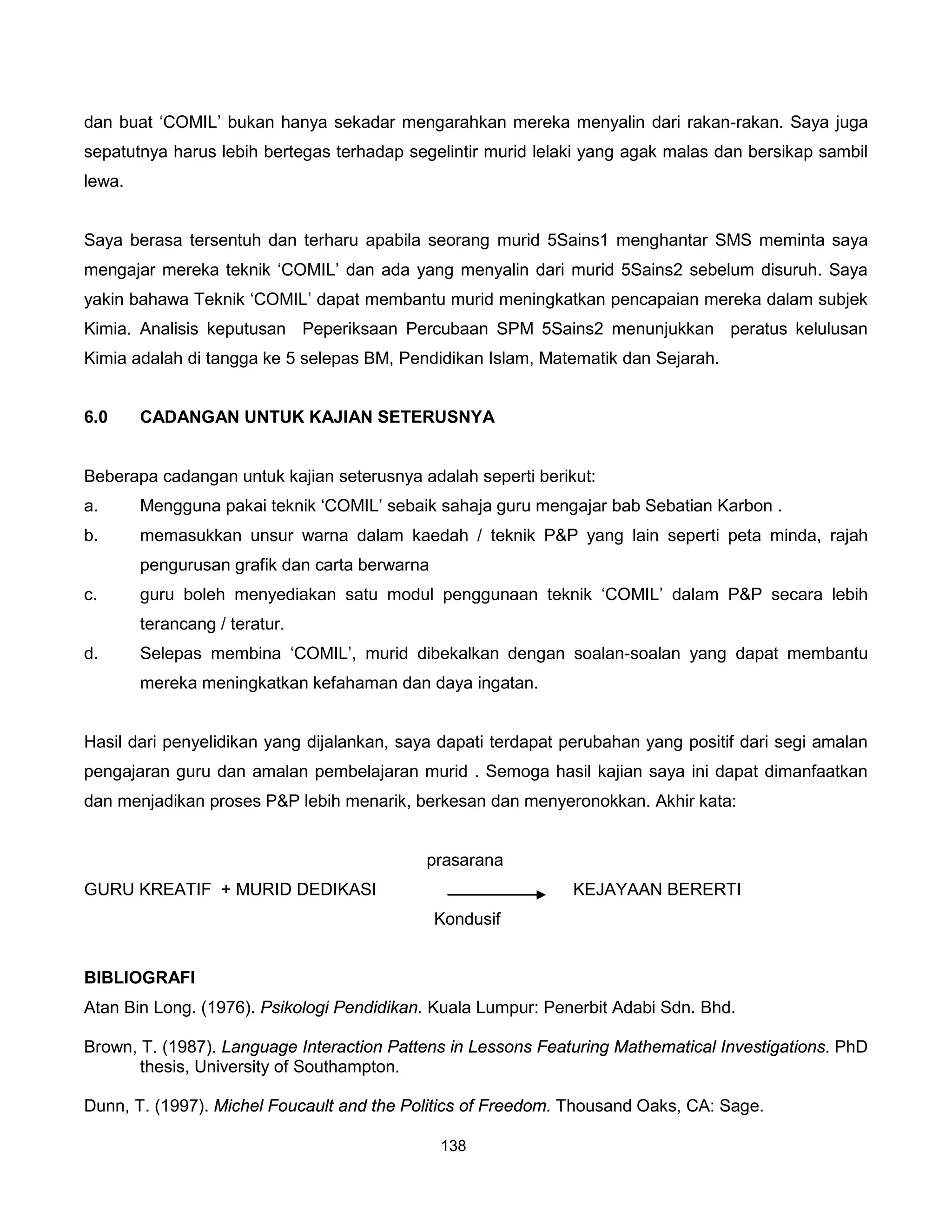 dan buat ‘COMIL’ bukan hanya sekadar mengarahkan mereka menyalin dari rakan-rakan. Saya juga
sepatutnya harus lebih bertegas terhadap segelintir murid lelaki yang agak malas dan bersikap sambil
lewa.


Saya berasa tersentuh dan terharu apabila seorang murid 5Sains1 menghantar SMS meminta saya
mengajar mereka teknik ‘COMIL’ dan ada yang menyalin dari murid 5Sains2 sebelum disuruh. Saya
yakin bahawa Teknik ‘COMIL’ dapat membantu murid meningkatkan pencapaian mereka dalam subjek
Kimia. Analisis keputusan Peperiksaan Percubaan SPM 5Sains2 menunjukkan peratus kelulusan
Kimia adalah di tangga ke 5 selepas BM, Pendidikan Islam, Matematik dan Sejarah.


6.0     CADANGAN UNTUK KAJIAN SETERUSNYA


Beberapa cadangan untuk kajian seterusnya adalah seperti berikut:
a.      Mengguna pakai teknik ‘COMIL’ sebaik sahaja guru mengajar bab Sebatian Karbon .
b.      memasukkan unsur warna dalam kaedah / teknik P&P yang lain seperti peta minda, rajah
        pengurusan grafik dan carta berwarna
c.      guru boleh menyediakan satu modul penggunaan teknik ‘COMIL’ dalam P&P secara lebih
        terancang / teratur.
d.      Selepas membina ‘COMIL’, murid dibekalkan dengan soalan-soalan yang dapat membantu
        mereka meningkatkan kefahaman dan daya ingatan.


Hasil dari penyelidikan yang dijalankan, saya dapati terdapat perubahan yang positif dari segi amalan
pengajaran guru dan amalan pembelajaran murid . Semoga hasil kajian saya ini dapat dimanfaatkan
dan menjadikan proses P&P lebih menarik, berkesan dan menyeronokkan. Akhir kata:


                                            prasarana
GURU KREATIF + MURID DEDIKASI                                  KEJAYAAN BERERTI
                                               Kondusif


BIBLIOGRAFI
Atan Bin Long. (1976). Psikologi Pendidikan. Kuala Lumpur: Penerbit Adabi Sdn. Bhd.

Brown, T. (1987). Language Interaction Pattens in Lessons Featuring Mathematical Investigations. PhD
       thesis, University of Southampton.

Dunn, T. (1997). Michel Foucault and the Politics of Freedom. Thousand Oaks, CA: Sage.

                                               138
 