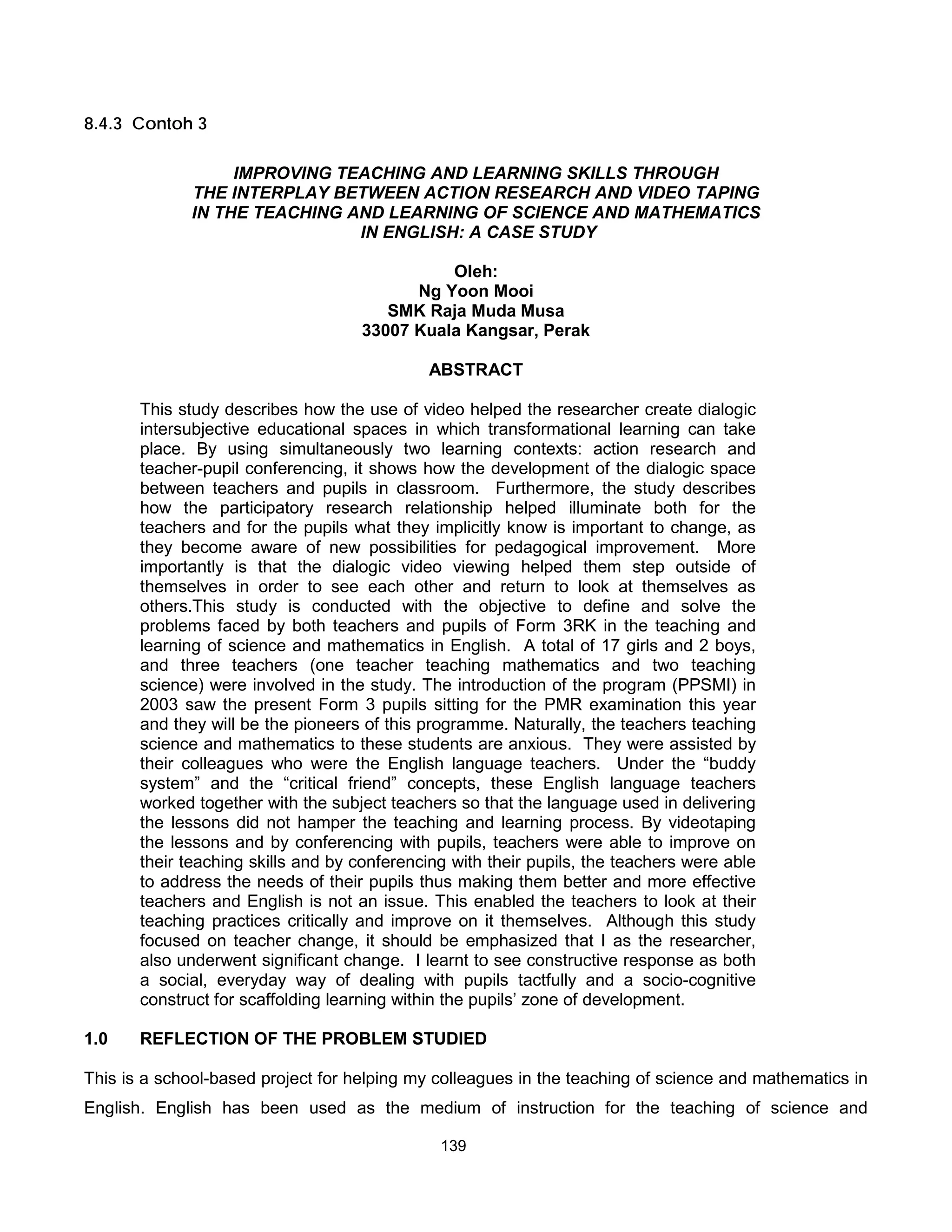 8.4.3 Contoh 3

                   IMPROVING TEACHING AND LEARNING SKILLS THROUGH
              THE INTERPLAY BETWEEN ACTION RESEARCH AND VIDEO TAPING
              IN THE TEACHING AND LEARNING OF SCIENCE AND MATHEMATICS
                               IN ENGLISH: A CASE STUDY

                                              Oleh:
                                          Ng Yoon Mooi
                                       SMK Raja Muda Musa
                                    33007 Kuala Kangsar, Perak

                                             ABSTRACT

       This study describes how the use of video helped the researcher create dialogic
       intersubjective educational spaces in which transformational learning can take
       place. By using simultaneously two learning contexts: action research and
       teacher-pupil conferencing, it shows how the development of the dialogic space
       between teachers and pupils in classroom. Furthermore, the study describes
       how the participatory research relationship helped illuminate both for the
       teachers and for the pupils what they implicitly know is important to change, as
       they become aware of new possibilities for pedagogical improvement. More
       importantly is that the dialogic video viewing helped them step outside of
       themselves in order to see each other and return to look at themselves as
       others.This study is conducted with the objective to define and solve the
       problems faced by both teachers and pupils of Form 3RK in the teaching and
       learning of science and mathematics in English. A total of 17 girls and 2 boys,
       and three teachers (one teacher teaching mathematics and two teaching
       science) were involved in the study. The introduction of the program (PPSMI) in
       2003 saw the present Form 3 pupils sitting for the PMR examination this year
       and they will be the pioneers of this programme. Naturally, the teachers teaching
       science and mathematics to these students are anxious. They were assisted by
       their colleagues who were the English language teachers. Under the “buddy
       system” and the “critical friend” concepts, these English language teachers
       worked together with the subject teachers so that the language used in delivering
       the lessons did not hamper the teaching and learning process. By videotaping
       the lessons and by conferencing with pupils, teachers were able to improve on
       their teaching skills and by conferencing with their pupils, the teachers were able
       to address the needs of their pupils thus making them better and more effective
       teachers and English is not an issue. This enabled the teachers to look at their
       teaching practices critically and improve on it themselves. Although this study
       focused on teacher change, it should be emphasized that I as the researcher,
       also underwent significant change. I learnt to see constructive response as both
       a social, everyday way of dealing with pupils tactfully and a socio-cognitive
       construct for scaffolding learning within the pupils’ zone of development.

1.0    REFLECTION OF THE PROBLEM STUDIED

This is a school-based project for helping my colleagues in the teaching of science and mathematics in
English. English has been used as the medium of instruction for the teaching of science and

                                               139
 