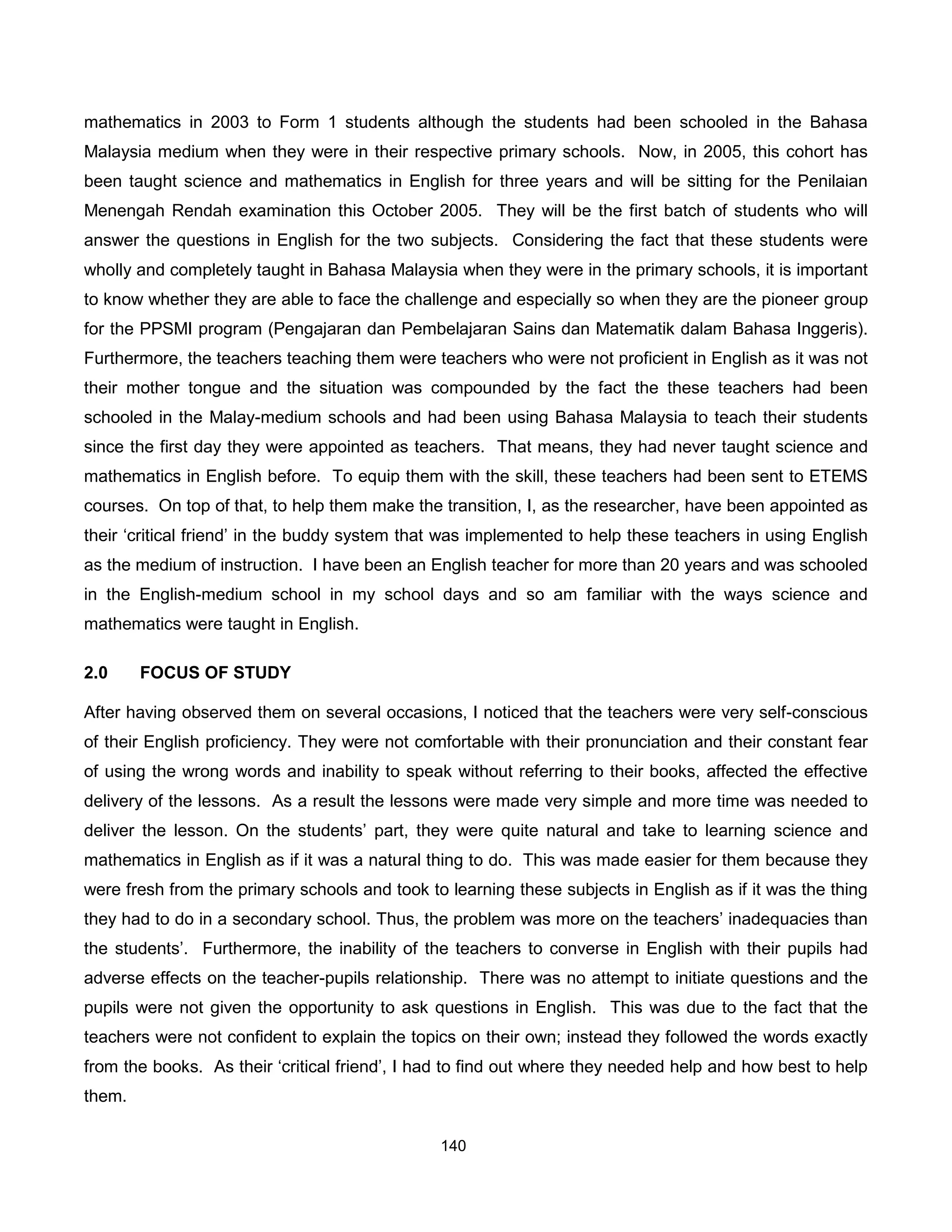 mathematics in 2003 to Form 1 students although the students had been schooled in the Bahasa
Malaysia medium when they were in their respective primary schools. Now, in 2005, this cohort has
been taught science and mathematics in English for three years and will be sitting for the Penilaian
Menengah Rendah examination this October 2005. They will be the first batch of students who will
answer the questions in English for the two subjects. Considering the fact that these students were
wholly and completely taught in Bahasa Malaysia when they were in the primary schools, it is important
to know whether they are able to face the challenge and especially so when they are the pioneer group
for the PPSMI program (Pengajaran dan Pembelajaran Sains dan Matematik dalam Bahasa Inggeris).
Furthermore, the teachers teaching them were teachers who were not proficient in English as it was not
their mother tongue and the situation was compounded by the fact the these teachers had been
schooled in the Malay-medium schools and had been using Bahasa Malaysia to teach their students
since the first day they were appointed as teachers. That means, they had never taught science and
mathematics in English before. To equip them with the skill, these teachers had been sent to ETEMS
courses. On top of that, to help them make the transition, I, as the researcher, have been appointed as
their ‘critical friend’ in the buddy system that was implemented to help these teachers in using English
as the medium of instruction. I have been an English teacher for more than 20 years and was schooled
in the English-medium school in my school days and so am familiar with the ways science and
mathematics were taught in English.

2.0     FOCUS OF STUDY

After having observed them on several occasions, I noticed that the teachers were very self-conscious
of their English proficiency. They were not comfortable with their pronunciation and their constant fear
of using the wrong words and inability to speak without referring to their books, affected the effective
delivery of the lessons. As a result the lessons were made very simple and more time was needed to
deliver the lesson. On the students’ part, they were quite natural and take to learning science and
mathematics in English as if it was a natural thing to do. This was made easier for them because they
were fresh from the primary schools and took to learning these subjects in English as if it was the thing
they had to do in a secondary school. Thus, the problem was more on the teachers’ inadequacies than
the students’. Furthermore, the inability of the teachers to converse in English with their pupils had
adverse effects on the teacher-pupils relationship. There was no attempt to initiate questions and the
pupils were not given the opportunity to ask questions in English. This was due to the fact that the
teachers were not confident to explain the topics on their own; instead they followed the words exactly
from the books. As their ‘critical friend’, I had to find out where they needed help and how best to help
them.

                                               140
 