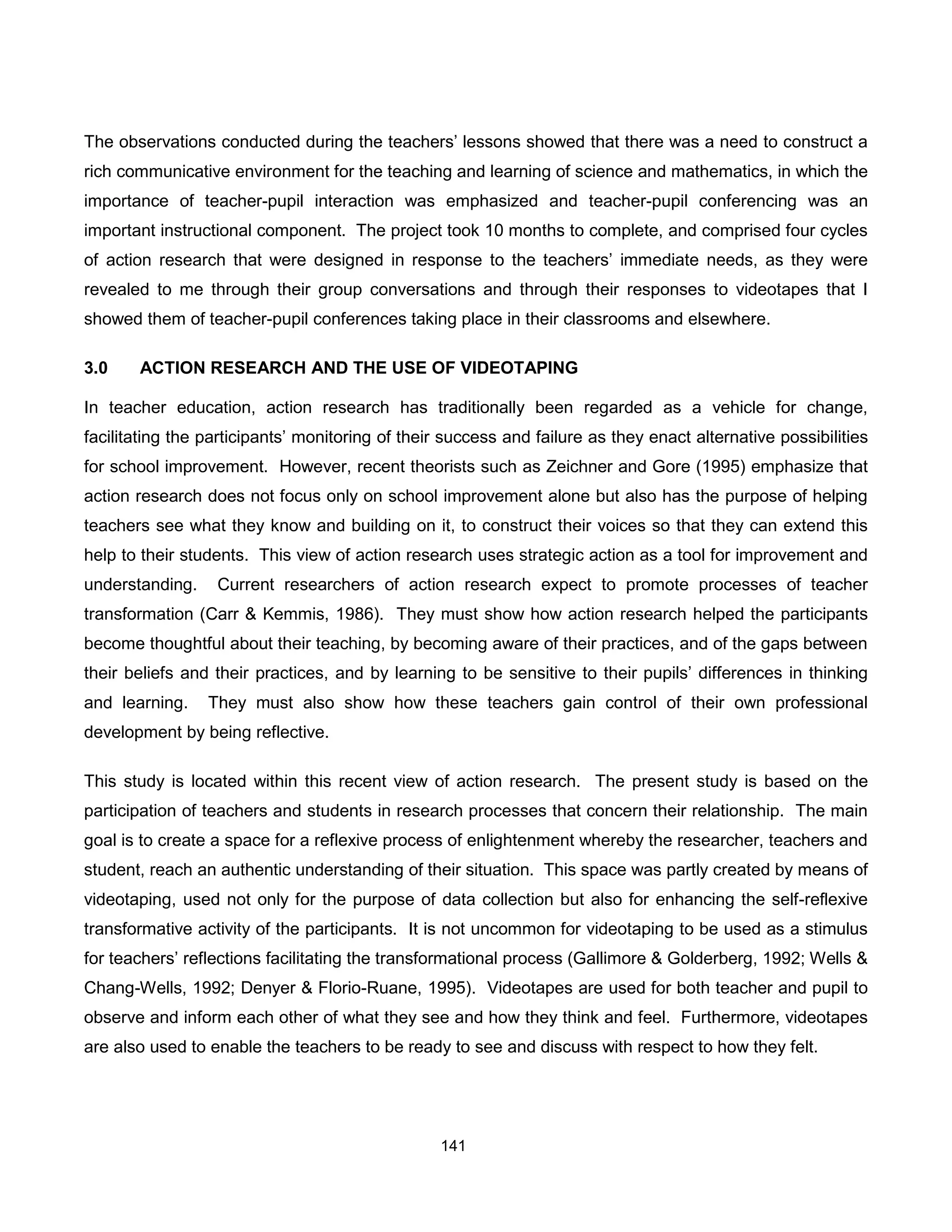 The observations conducted during the teachers’ lessons showed that there was a need to construct a
rich communicative environment for the teaching and learning of science and mathematics, in which the
importance of teacher-pupil interaction was emphasized and teacher-pupil conferencing was an
important instructional component. The project took 10 months to complete, and comprised four cycles
of action research that were designed in response to the teachers’ immediate needs, as they were
revealed to me through their group conversations and through their responses to videotapes that I
showed them of teacher-pupil conferences taking place in their classrooms and elsewhere.

3.0    ACTION RESEARCH AND THE USE OF VIDEOTAPING

In teacher education, action research has traditionally been regarded as a vehicle for change,
facilitating the participants’ monitoring of their success and failure as they enact alternative possibilities
for school improvement. However, recent theorists such as Zeichner and Gore (1995) emphasize that
action research does not focus only on school improvement alone but also has the purpose of helping
teachers see what they know and building on it, to construct their voices so that they can extend this
help to their students. This view of action research uses strategic action as a tool for improvement and
understanding.    Current researchers of action research expect to promote processes of teacher
transformation (Carr & Kemmis, 1986). They must show how action research helped the participants
become thoughtful about their teaching, by becoming aware of their practices, and of the gaps between
their beliefs and their practices, and by learning to be sensitive to their pupils’ differences in thinking
and learning.    They must also show how these teachers gain control of their own professional
development by being reflective.

This study is located within this recent view of action research. The present study is based on the
participation of teachers and students in research processes that concern their relationship. The main
goal is to create a space for a reflexive process of enlightenment whereby the researcher, teachers and
student, reach an authentic understanding of their situation. This space was partly created by means of
videotaping, used not only for the purpose of data collection but also for enhancing the self-reflexive
transformative activity of the participants. It is not uncommon for videotaping to be used as a stimulus
for teachers’ reflections facilitating the transformational process (Gallimore & Golderberg, 1992; Wells &
Chang-Wells, 1992; Denyer & Florio-Ruane, 1995). Videotapes are used for both teacher and pupil to
observe and inform each other of what they see and how they think and feel. Furthermore, videotapes
are also used to enable the teachers to be ready to see and discuss with respect to how they felt.




                                                  141
 