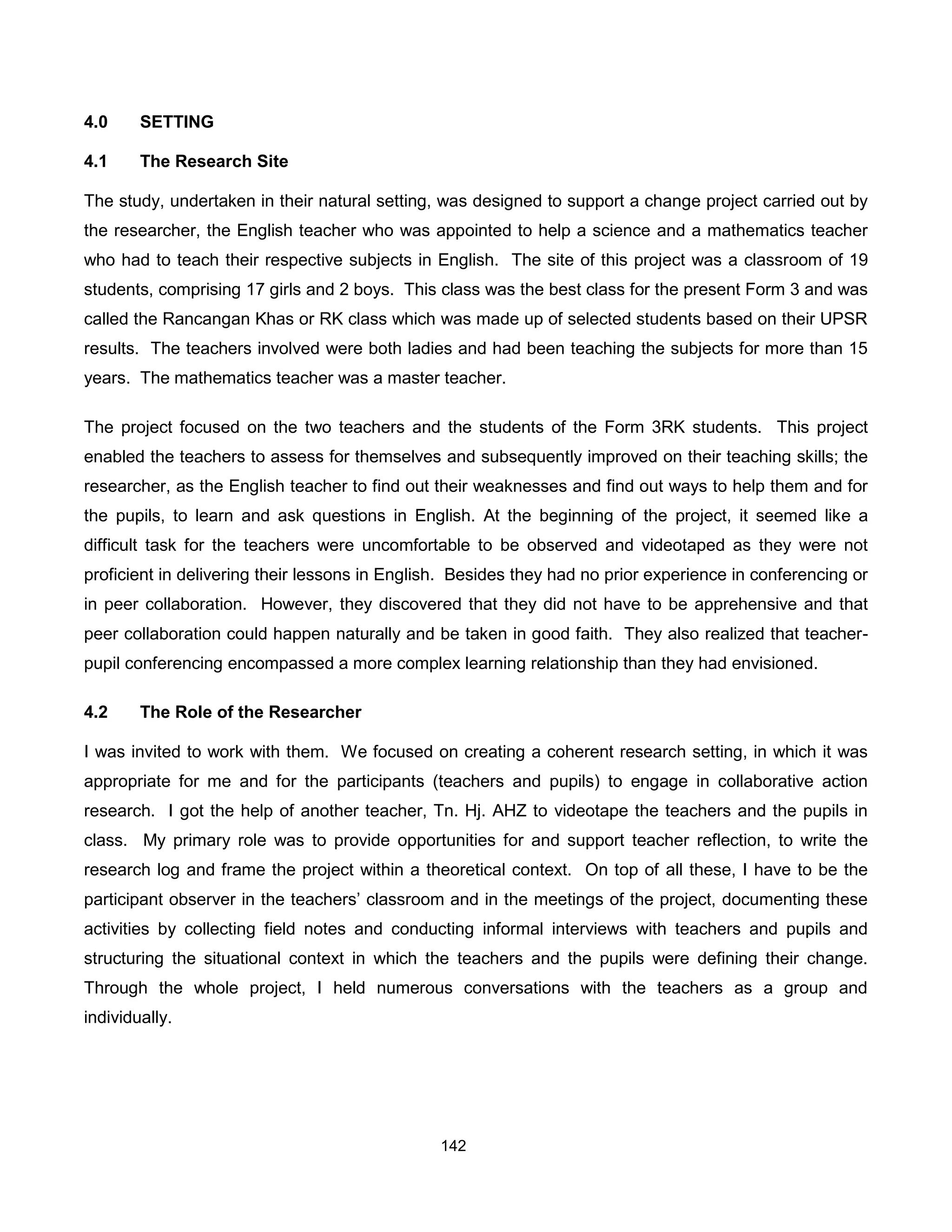 4.0     SETTING

4.1     The Research Site

The study, undertaken in their natural setting, was designed to support a change project carried out by
the researcher, the English teacher who was appointed to help a science and a mathematics teacher
who had to teach their respective subjects in English. The site of this project was a classroom of 19
students, comprising 17 girls and 2 boys. This class was the best class for the present Form 3 and was
called the Rancangan Khas or RK class which was made up of selected students based on their UPSR
results. The teachers involved were both ladies and had been teaching the subjects for more than 15
years. The mathematics teacher was a master teacher.

The project focused on the two teachers and the students of the Form 3RK students. This project
enabled the teachers to assess for themselves and subsequently improved on their teaching skills; the
researcher, as the English teacher to find out their weaknesses and find out ways to help them and for
the pupils, to learn and ask questions in English. At the beginning of the project, it seemed like a
difficult task for the teachers were uncomfortable to be observed and videotaped as they were not
proficient in delivering their lessons in English. Besides they had no prior experience in conferencing or
in peer collaboration. However, they discovered that they did not have to be apprehensive and that
peer collaboration could happen naturally and be taken in good faith. They also realized that teacher-
pupil conferencing encompassed a more complex learning relationship than they had envisioned.

4.2     The Role of the Researcher

I was invited to work with them. We focused on creating a coherent research setting, in which it was
appropriate for me and for the participants (teachers and pupils) to engage in collaborative action
research. I got the help of another teacher, Tn. Hj. AHZ to videotape the teachers and the pupils in
class. My primary role was to provide opportunities for and support teacher reflection, to write the
research log and frame the project within a theoretical context. On top of all these, I have to be the
participant observer in the teachers’ classroom and in the meetings of the project, documenting these
activities by collecting field notes and conducting informal interviews with teachers and pupils and
structuring the situational context in which the teachers and the pupils were defining their change.
Through the whole project, I held numerous conversations with the teachers as a group and
individually.




                                                142
 