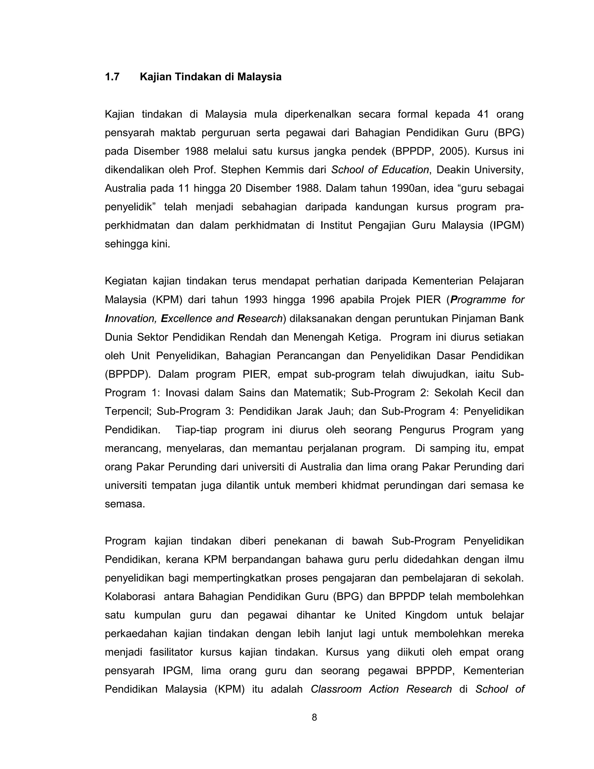 1.7    Kajian Tindakan di Malaysia


Kajian tindakan di Malaysia mula diperkenalkan secara formal kepada 41 orang
pensyarah maktab perguruan serta pegawai dari Bahagian Pendidikan Guru (BPG)
pada Disember 1988 melalui satu kursus jangka pendek (BPPDP, 2005). Kursus ini
dikendalikan oleh Prof. Stephen Kemmis dari School of Education, Deakin University,
Australia pada 11 hingga 20 Disember 1988. Dalam tahun 1990an, idea “guru sebagai
penyelidik” telah menjadi sebahagian daripada kandungan kursus program pra-
perkhidmatan dan dalam perkhidmatan di Institut Pengajian Guru Malaysia (IPGM)
sehingga kini.


Kegiatan kajian tindakan terus mendapat perhatian daripada Kementerian Pelajaran
Malaysia (KPM) dari tahun 1993 hingga 1996 apabila Projek PIER (Programme for
Innovation, Excellence and Research) dilaksanakan dengan peruntukan Pinjaman Bank
Dunia Sektor Pendidikan Rendah dan Menengah Ketiga. Program ini diurus setiakan
oleh Unit Penyelidikan, Bahagian Perancangan dan Penyelidikan Dasar Pendidikan
(BPPDP). Dalam program PIER, empat sub-program telah diwujudkan, iaitu Sub-
Program 1: Inovasi dalam Sains dan Matematik; Sub-Program 2: Sekolah Kecil dan
Terpencil; Sub-Program 3: Pendidikan Jarak Jauh; dan Sub-Program 4: Penyelidikan
Pendidikan.      Tiap-tiap program ini diurus oleh seorang Pengurus Program yang
merancang, menyelaras, dan memantau perjalanan program. Di samping itu, empat
orang Pakar Perunding dari universiti di Australia dan lima orang Pakar Perunding dari
universiti tempatan juga dilantik untuk memberi khidmat perundingan dari semasa ke
semasa.


Program kajian tindakan diberi penekanan di bawah Sub-Program Penyelidikan
Pendidikan, kerana KPM berpandangan bahawa guru perlu didedahkan dengan ilmu
penyelidikan bagi mempertingkatkan proses pengajaran dan pembelajaran di sekolah.
Kolaborasi antara Bahagian Pendidikan Guru (BPG) dan BPPDP telah membolehkan
satu kumpulan guru dan pegawai dihantar ke United Kingdom untuk belajar
perkaedahan kajian tindakan dengan lebih lanjut lagi untuk membolehkan mereka
menjadi fasilitator kursus kajian tindakan. Kursus yang diikuti oleh empat orang
pensyarah IPGM, lima orang guru dan seorang pegawai BPPDP, Kementerian
Pendidikan Malaysia (KPM) itu adalah Classroom Action Research di School of

                                          8
 