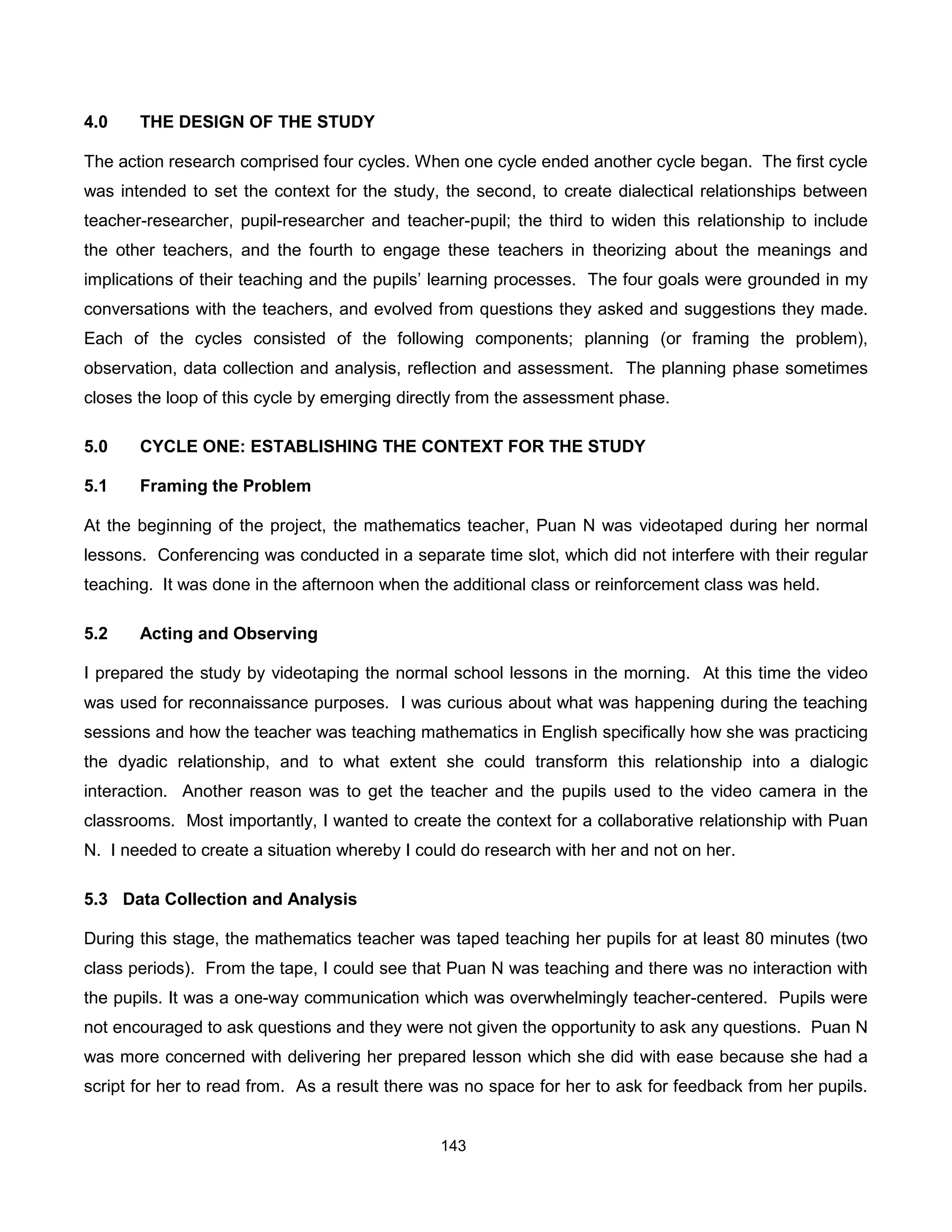 4.0    THE DESIGN OF THE STUDY

The action research comprised four cycles. When one cycle ended another cycle began. The first cycle
was intended to set the context for the study, the second, to create dialectical relationships between
teacher-researcher, pupil-researcher and teacher-pupil; the third to widen this relationship to include
the other teachers, and the fourth to engage these teachers in theorizing about the meanings and
implications of their teaching and the pupils’ learning processes. The four goals were grounded in my
conversations with the teachers, and evolved from questions they asked and suggestions they made.
Each of the cycles consisted of the following components; planning (or framing the problem),
observation, data collection and analysis, reflection and assessment. The planning phase sometimes
closes the loop of this cycle by emerging directly from the assessment phase.

5.0    CYCLE ONE: ESTABLISHING THE CONTEXT FOR THE STUDY

5.1    Framing the Problem

At the beginning of the project, the mathematics teacher, Puan N was videotaped during her normal
lessons. Conferencing was conducted in a separate time slot, which did not interfere with their regular
teaching. It was done in the afternoon when the additional class or reinforcement class was held.

5.2    Acting and Observing

I prepared the study by videotaping the normal school lessons in the morning. At this time the video
was used for reconnaissance purposes. I was curious about what was happening during the teaching
sessions and how the teacher was teaching mathematics in English specifically how she was practicing
the dyadic relationship, and to what extent she could transform this relationship into a dialogic
interaction. Another reason was to get the teacher and the pupils used to the video camera in the
classrooms. Most importantly, I wanted to create the context for a collaborative relationship with Puan
N. I needed to create a situation whereby I could do research with her and not on her.

5.3 Data Collection and Analysis

During this stage, the mathematics teacher was taped teaching her pupils for at least 80 minutes (two
class periods). From the tape, I could see that Puan N was teaching and there was no interaction with
the pupils. It was a one-way communication which was overwhelmingly teacher-centered. Pupils were
not encouraged to ask questions and they were not given the opportunity to ask any questions. Puan N
was more concerned with delivering her prepared lesson which she did with ease because she had a
script for her to read from. As a result there was no space for her to ask for feedback from her pupils.


                                               143
 