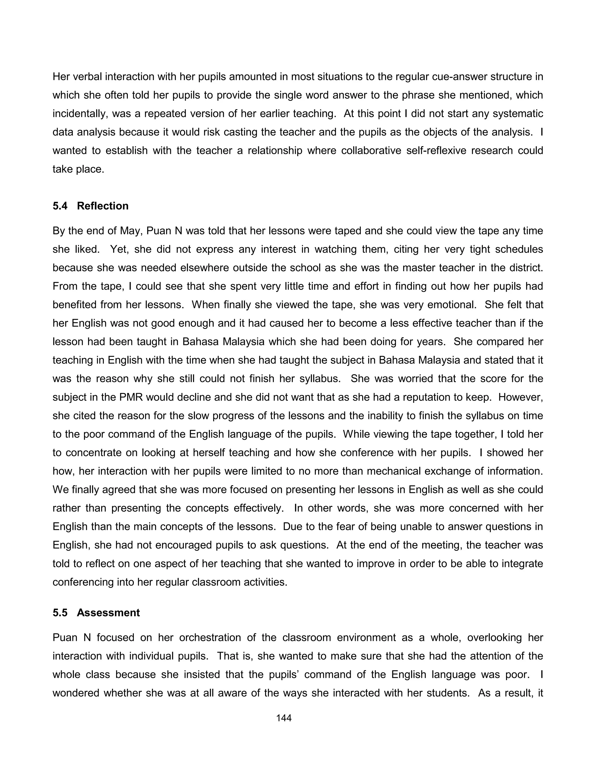 Her verbal interaction with her pupils amounted in most situations to the regular cue-answer structure in
which she often told her pupils to provide the single word answer to the phrase she mentioned, which
incidentally, was a repeated version of her earlier teaching. At this point I did not start any systematic
data analysis because it would risk casting the teacher and the pupils as the objects of the analysis. I
wanted to establish with the teacher a relationship where collaborative self-reflexive research could
take place.


5.4 Reflection

By the end of May, Puan N was told that her lessons were taped and she could view the tape any time
she liked. Yet, she did not express any interest in watching them, citing her very tight schedules
because she was needed elsewhere outside the school as she was the master teacher in the district.
From the tape, I could see that she spent very little time and effort in finding out how her pupils had
benefited from her lessons. When finally she viewed the tape, she was very emotional. She felt that
her English was not good enough and it had caused her to become a less effective teacher than if the
lesson had been taught in Bahasa Malaysia which she had been doing for years. She compared her
teaching in English with the time when she had taught the subject in Bahasa Malaysia and stated that it
was the reason why she still could not finish her syllabus. She was worried that the score for the
subject in the PMR would decline and she did not want that as she had a reputation to keep. However,
she cited the reason for the slow progress of the lessons and the inability to finish the syllabus on time
to the poor command of the English language of the pupils. While viewing the tape together, I told her
to concentrate on looking at herself teaching and how she conference with her pupils. I showed her
how, her interaction with her pupils were limited to no more than mechanical exchange of information.
We finally agreed that she was more focused on presenting her lessons in English as well as she could
rather than presenting the concepts effectively. In other words, she was more concerned with her
English than the main concepts of the lessons. Due to the fear of being unable to answer questions in
English, she had not encouraged pupils to ask questions. At the end of the meeting, the teacher was
told to reflect on one aspect of her teaching that she wanted to improve in order to be able to integrate
conferencing into her regular classroom activities.

5.5 Assessment

Puan N focused on her orchestration of the classroom environment as a whole, overlooking her
interaction with individual pupils. That is, she wanted to make sure that she had the attention of the
whole class because she insisted that the pupils’ command of the English language was poor. I
wondered whether she was at all aware of the ways she interacted with her students. As a result, it

                                                144
 