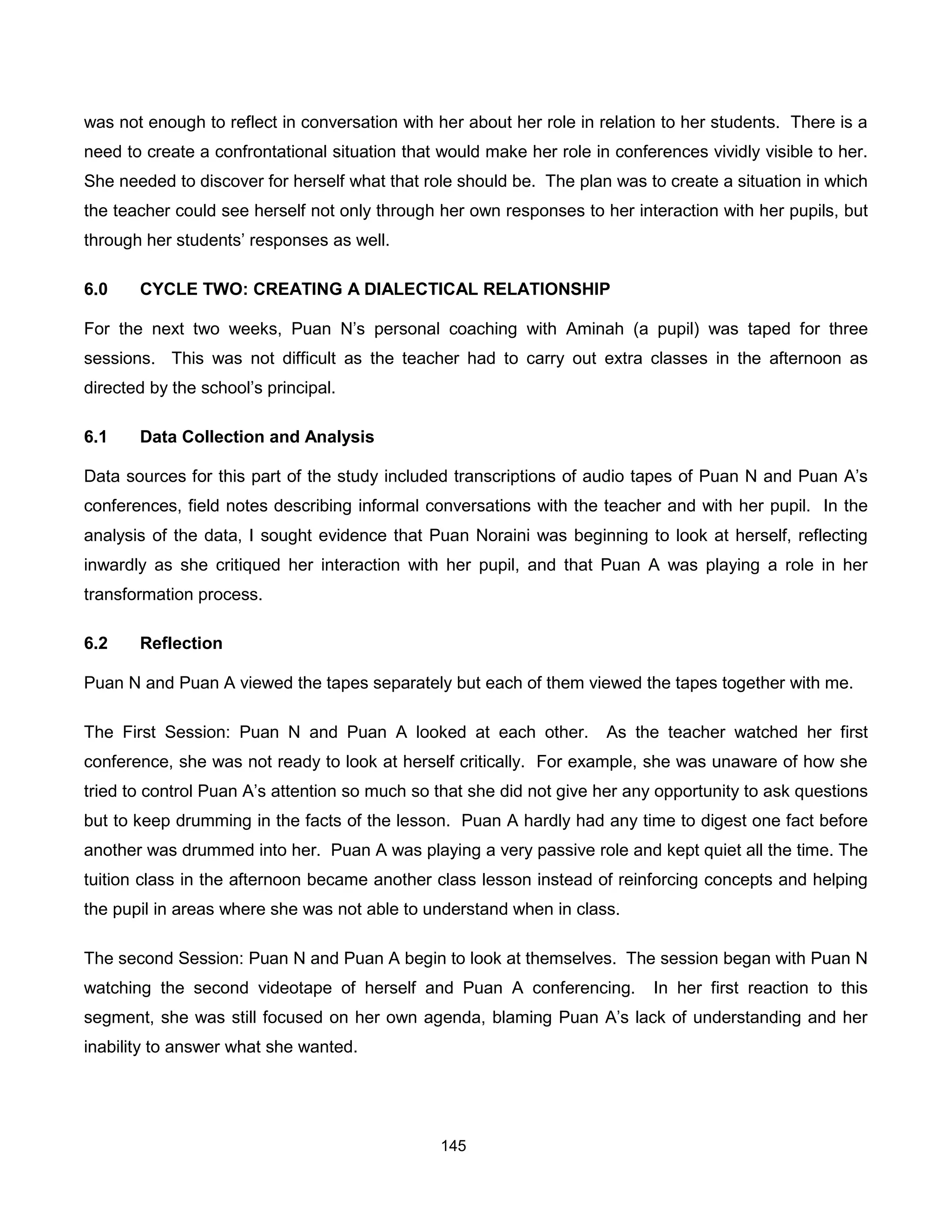 was not enough to reflect in conversation with her about her role in relation to her students. There is a
need to create a confrontational situation that would make her role in conferences vividly visible to her.
She needed to discover for herself what that role should be. The plan was to create a situation in which
the teacher could see herself not only through her own responses to her interaction with her pupils, but
through her students’ responses as well.

6.0    CYCLE TWO: CREATING A DIALECTICAL RELATIONSHIP

For the next two weeks, Puan N’s personal coaching with Aminah (a pupil) was taped for three
sessions. This was not difficult as the teacher had to carry out extra classes in the afternoon as
directed by the school’s principal.

6.1    Data Collection and Analysis

Data sources for this part of the study included transcriptions of audio tapes of Puan N and Puan A’s
conferences, field notes describing informal conversations with the teacher and with her pupil. In the
analysis of the data, I sought evidence that Puan Noraini was beginning to look at herself, reflecting
inwardly as she critiqued her interaction with her pupil, and that Puan A was playing a role in her
transformation process.

6.2    Reflection

Puan N and Puan A viewed the tapes separately but each of them viewed the tapes together with me.

The First Session: Puan N and Puan A looked at each other.            As the teacher watched her first
conference, she was not ready to look at herself critically. For example, she was unaware of how she
tried to control Puan A’s attention so much so that she did not give her any opportunity to ask questions
but to keep drumming in the facts of the lesson. Puan A hardly had any time to digest one fact before
another was drummed into her. Puan A was playing a very passive role and kept quiet all the time. The
tuition class in the afternoon became another class lesson instead of reinforcing concepts and helping
the pupil in areas where she was not able to understand when in class.

The second Session: Puan N and Puan A begin to look at themselves. The session began with Puan N
watching the second videotape of herself and Puan A conferencing.            In her first reaction to this
segment, she was still focused on her own agenda, blaming Puan A’s lack of understanding and her
inability to answer what she wanted.




                                                145
 