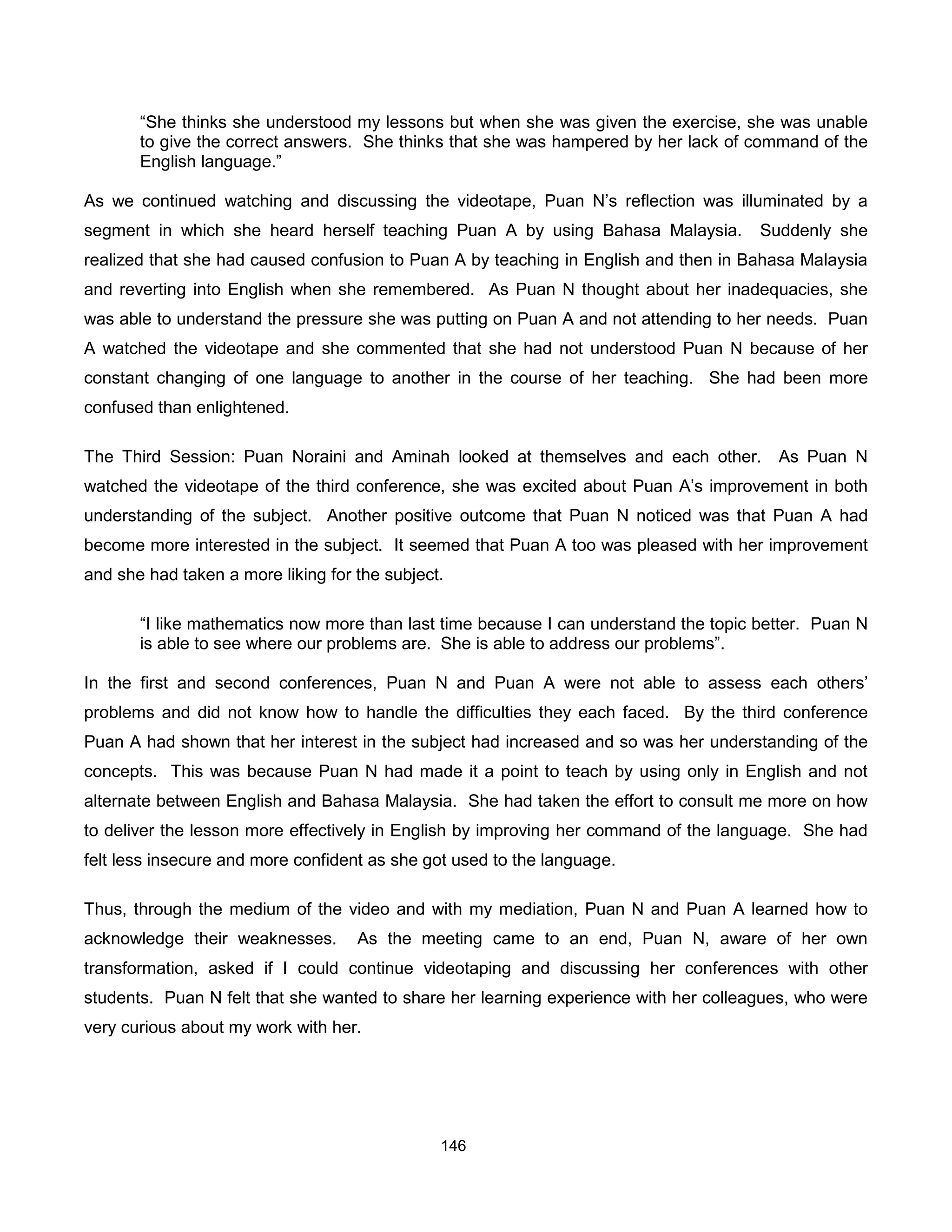 “She thinks she understood my lessons but when she was given the exercise, she was unable
       to give the correct answers. She thinks that she was hampered by her lack of command of the
       English language.”

As we continued watching and discussing the videotape, Puan N’s reflection was illuminated by a
segment in which she heard herself teaching Puan A by using Bahasa Malaysia.          Suddenly she
realized that she had caused confusion to Puan A by teaching in English and then in Bahasa Malaysia
and reverting into English when she remembered. As Puan N thought about her inadequacies, she
was able to understand the pressure she was putting on Puan A and not attending to her needs. Puan
A watched the videotape and she commented that she had not understood Puan N because of her
constant changing of one language to another in the course of her teaching. She had been more
confused than enlightened.

The Third Session: Puan Noraini and Aminah looked at themselves and each other.         As Puan N
watched the videotape of the third conference, she was excited about Puan A’s improvement in both
understanding of the subject. Another positive outcome that Puan N noticed was that Puan A had
become more interested in the subject. It seemed that Puan A too was pleased with her improvement
and she had taken a more liking for the subject.

       “I like mathematics now more than last time because I can understand the topic better. Puan N
       is able to see where our problems are. She is able to address our problems”.

In the first and second conferences, Puan N and Puan A were not able to assess each others’
problems and did not know how to handle the difficulties they each faced. By the third conference
Puan A had shown that her interest in the subject had increased and so was her understanding of the
concepts. This was because Puan N had made it a point to teach by using only in English and not
alternate between English and Bahasa Malaysia. She had taken the effort to consult me more on how
to deliver the lesson more effectively in English by improving her command of the language. She had
felt less insecure and more confident as she got used to the language.

Thus, through the medium of the video and with my mediation, Puan N and Puan A learned how to
acknowledge their weaknesses.       As the meeting came to an end, Puan N, aware of her own
transformation, asked if I could continue videotaping and discussing her conferences with other
students. Puan N felt that she wanted to share her learning experience with her colleagues, who were
very curious about my work with her.




                                               146
 