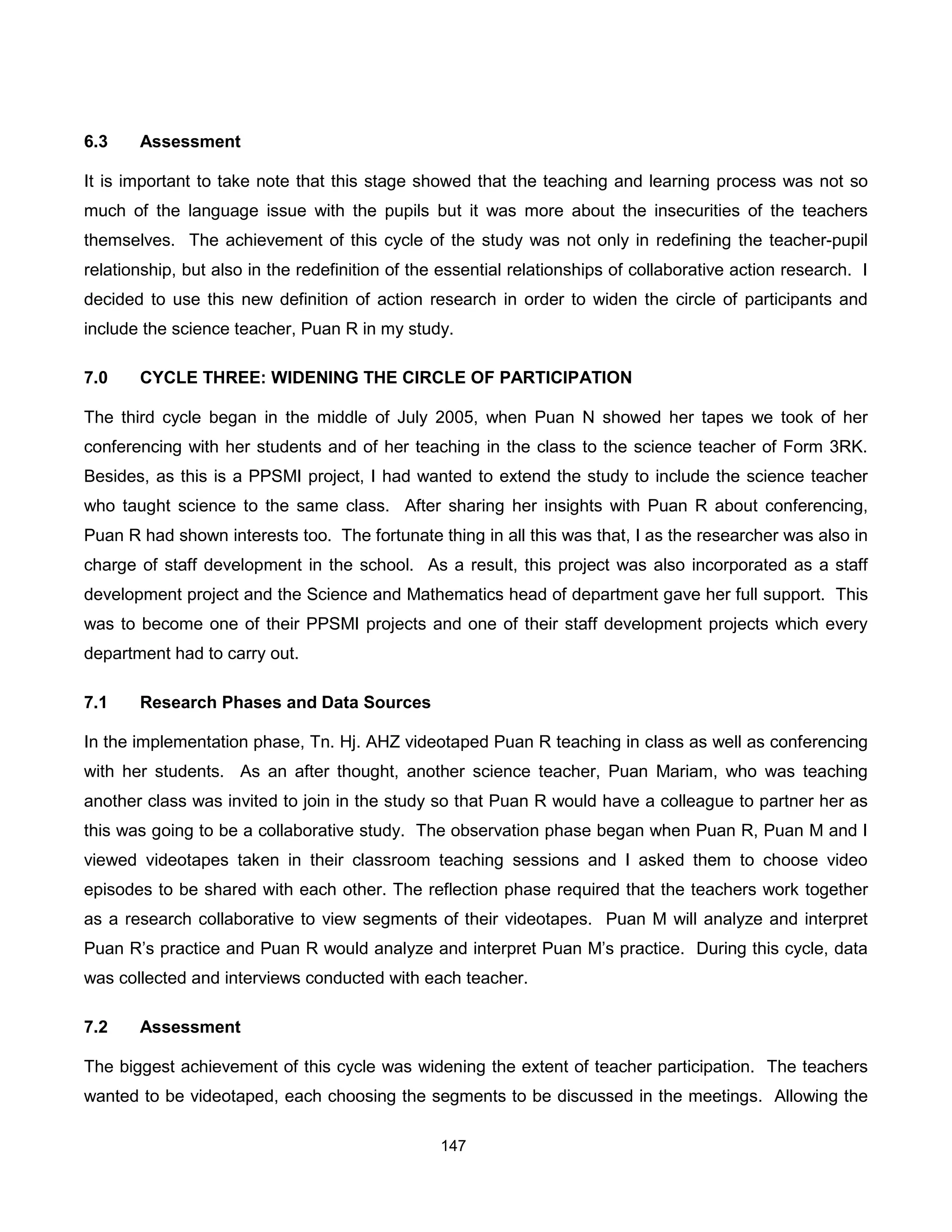 6.3    Assessment

It is important to take note that this stage showed that the teaching and learning process was not so
much of the language issue with the pupils but it was more about the insecurities of the teachers
themselves. The achievement of this cycle of the study was not only in redefining the teacher-pupil
relationship, but also in the redefinition of the essential relationships of collaborative action research. I
decided to use this new definition of action research in order to widen the circle of participants and
include the science teacher, Puan R in my study.

7.0    CYCLE THREE: WIDENING THE CIRCLE OF PARTICIPATION

The third cycle began in the middle of July 2005, when Puan N showed her tapes we took of her
conferencing with her students and of her teaching in the class to the science teacher of Form 3RK.
Besides, as this is a PPSMI project, I had wanted to extend the study to include the science teacher
who taught science to the same class. After sharing her insights with Puan R about conferencing,
Puan R had shown interests too. The fortunate thing in all this was that, I as the researcher was also in
charge of staff development in the school. As a result, this project was also incorporated as a staff
development project and the Science and Mathematics head of department gave her full support. This
was to become one of their PPSMI projects and one of their staff development projects which every
department had to carry out.

7.1    Research Phases and Data Sources

In the implementation phase, Tn. Hj. AHZ videotaped Puan R teaching in class as well as conferencing
with her students. As an after thought, another science teacher, Puan Mariam, who was teaching
another class was invited to join in the study so that Puan R would have a colleague to partner her as
this was going to be a collaborative study. The observation phase began when Puan R, Puan M and I
viewed videotapes taken in their classroom teaching sessions and I asked them to choose video
episodes to be shared with each other. The reflection phase required that the teachers work together
as a research collaborative to view segments of their videotapes. Puan M will analyze and interpret
Puan R’s practice and Puan R would analyze and interpret Puan M’s practice. During this cycle, data
was collected and interviews conducted with each teacher.

7.2    Assessment

The biggest achievement of this cycle was widening the extent of teacher participation. The teachers
wanted to be videotaped, each choosing the segments to be discussed in the meetings. Allowing the

                                                 147
 