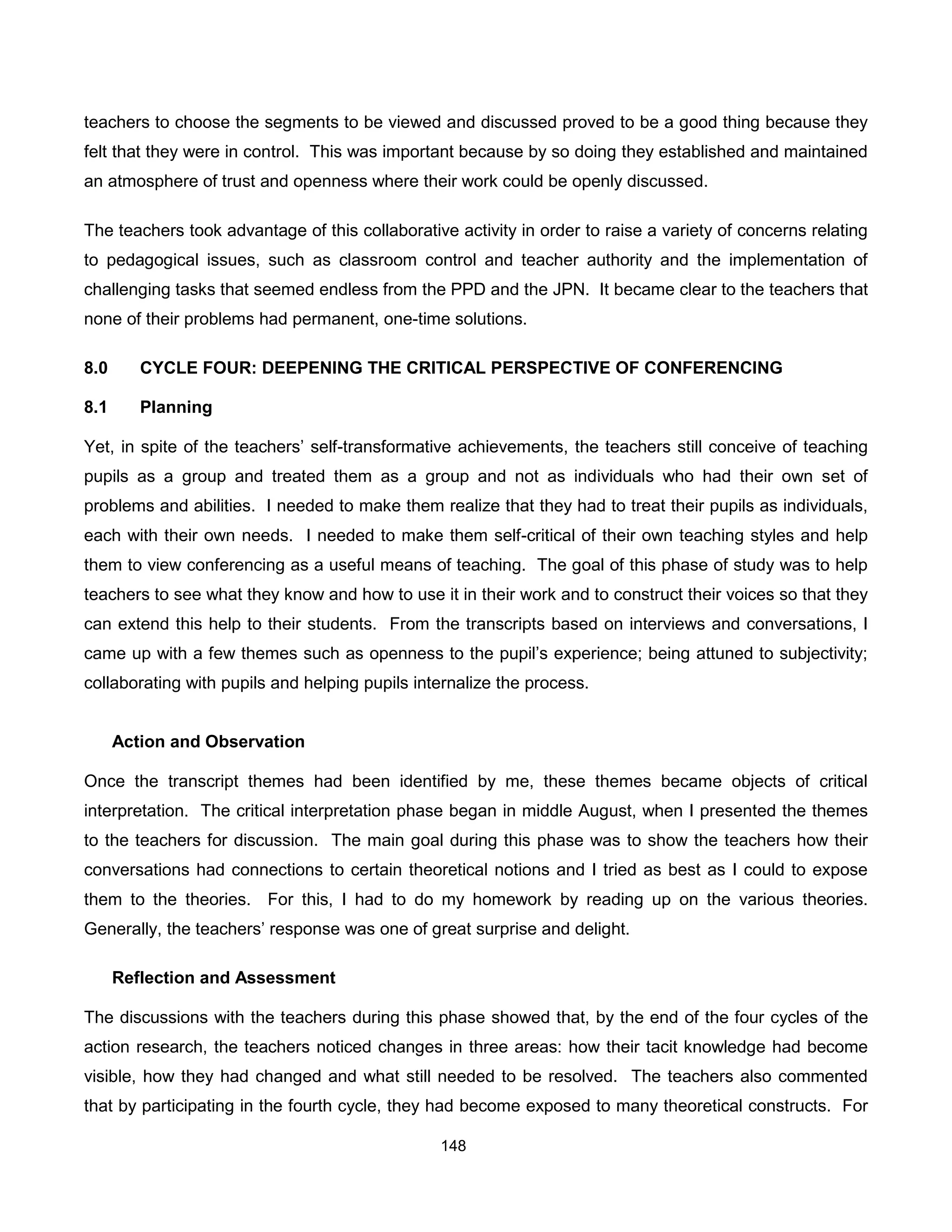 teachers to choose the segments to be viewed and discussed proved to be a good thing because they
felt that they were in control. This was important because by so doing they established and maintained
an atmosphere of trust and openness where their work could be openly discussed.

The teachers took advantage of this collaborative activity in order to raise a variety of concerns relating
to pedagogical issues, such as classroom control and teacher authority and the implementation of
challenging tasks that seemed endless from the PPD and the JPN. It became clear to the teachers that
none of their problems had permanent, one-time solutions.

8.0      CYCLE FOUR: DEEPENING THE CRITICAL PERSPECTIVE OF CONFERENCING

8.1      Planning

Yet, in spite of the teachers’ self-transformative achievements, the teachers still conceive of teaching
pupils as a group and treated them as a group and not as individuals who had their own set of
problems and abilities. I needed to make them realize that they had to treat their pupils as individuals,
each with their own needs. I needed to make them self-critical of their own teaching styles and help
them to view conferencing as a useful means of teaching. The goal of this phase of study was to help
teachers to see what they know and how to use it in their work and to construct their voices so that they
can extend this help to their students. From the transcripts based on interviews and conversations, I
came up with a few themes such as openness to the pupil’s experience; being attuned to subjectivity;
collaborating with pupils and helping pupils internalize the process.


      Action and Observation

Once the transcript themes had been identified by me, these themes became objects of critical
interpretation. The critical interpretation phase began in middle August, when I presented the themes
to the teachers for discussion. The main goal during this phase was to show the teachers how their
conversations had connections to certain theoretical notions and I tried as best as I could to expose
them to the theories. For this, I had to do my homework by reading up on the various theories.
Generally, the teachers’ response was one of great surprise and delight.

      Reflection and Assessment

The discussions with the teachers during this phase showed that, by the end of the four cycles of the
action research, the teachers noticed changes in three areas: how their tacit knowledge had become
visible, how they had changed and what still needed to be resolved. The teachers also commented
that by participating in the fourth cycle, they had become exposed to many theoretical constructs. For

                                                148
 