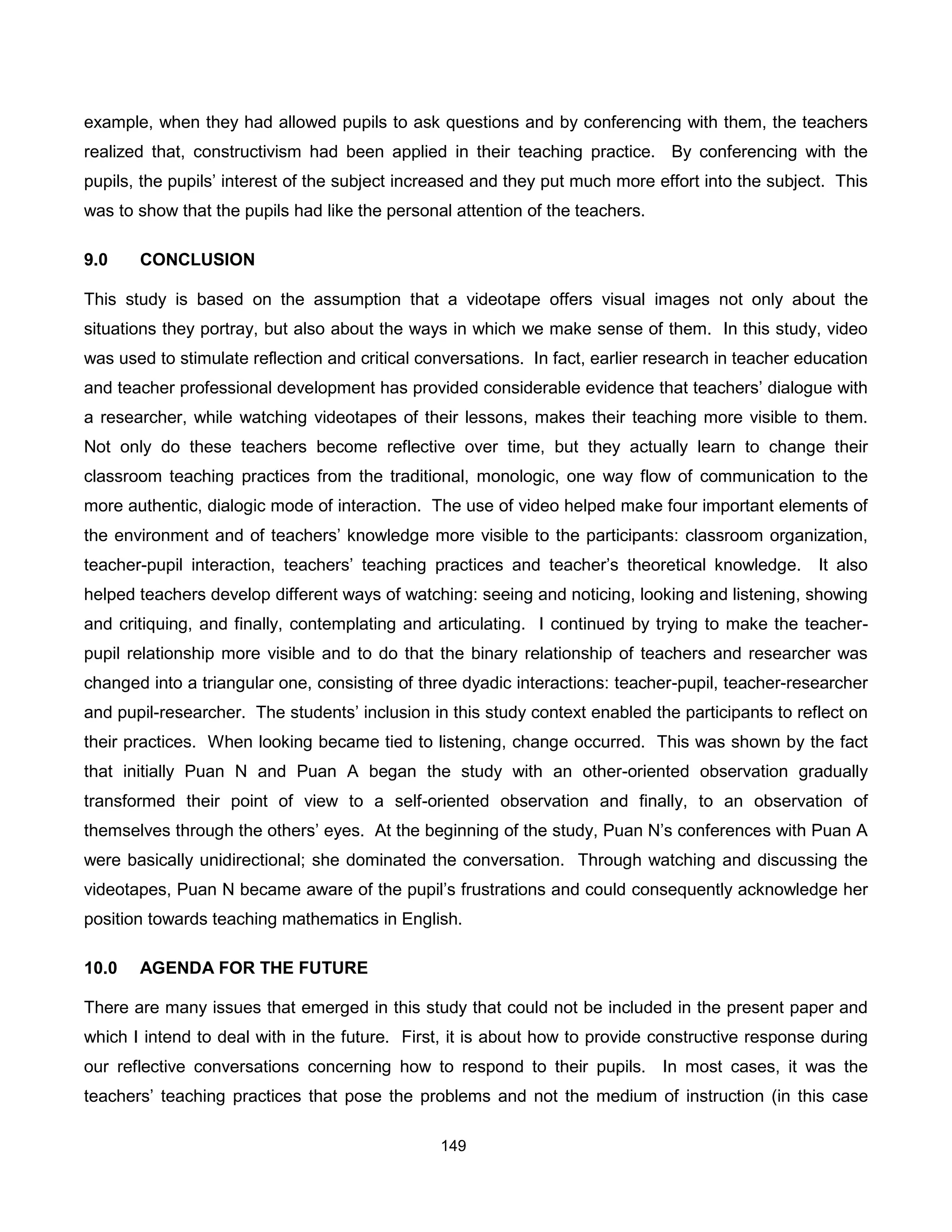 example, when they had allowed pupils to ask questions and by conferencing with them, the teachers
realized that, constructivism had been applied in their teaching practice. By conferencing with the
pupils, the pupils’ interest of the subject increased and they put much more effort into the subject. This
was to show that the pupils had like the personal attention of the teachers.

9.0    CONCLUSION

This study is based on the assumption that a videotape offers visual images not only about the
situations they portray, but also about the ways in which we make sense of them. In this study, video
was used to stimulate reflection and critical conversations. In fact, earlier research in teacher education
and teacher professional development has provided considerable evidence that teachers’ dialogue with
a researcher, while watching videotapes of their lessons, makes their teaching more visible to them.
Not only do these teachers become reflective over time, but they actually learn to change their
classroom teaching practices from the traditional, monologic, one way flow of communication to the
more authentic, dialogic mode of interaction. The use of video helped make four important elements of
the environment and of teachers’ knowledge more visible to the participants: classroom organization,
teacher-pupil interaction, teachers’ teaching practices and teacher’s theoretical knowledge.        It also
helped teachers develop different ways of watching: seeing and noticing, looking and listening, showing
and critiquing, and finally, contemplating and articulating. I continued by trying to make the teacher-
pupil relationship more visible and to do that the binary relationship of teachers and researcher was
changed into a triangular one, consisting of three dyadic interactions: teacher-pupil, teacher-researcher
and pupil-researcher. The students’ inclusion in this study context enabled the participants to reflect on
their practices. When looking became tied to listening, change occurred. This was shown by the fact
that initially Puan N and Puan A began the study with an other-oriented observation gradually
transformed their point of view to a self-oriented observation and finally, to an observation of
themselves through the others’ eyes. At the beginning of the study, Puan N’s conferences with Puan A
were basically unidirectional; she dominated the conversation. Through watching and discussing the
videotapes, Puan N became aware of the pupil’s frustrations and could consequently acknowledge her
position towards teaching mathematics in English.

10.0   AGENDA FOR THE FUTURE

There are many issues that emerged in this study that could not be included in the present paper and
which I intend to deal with in the future. First, it is about how to provide constructive response during
our reflective conversations concerning how to respond to their pupils. In most cases, it was the
teachers’ teaching practices that pose the problems and not the medium of instruction (in this case

                                                149
 