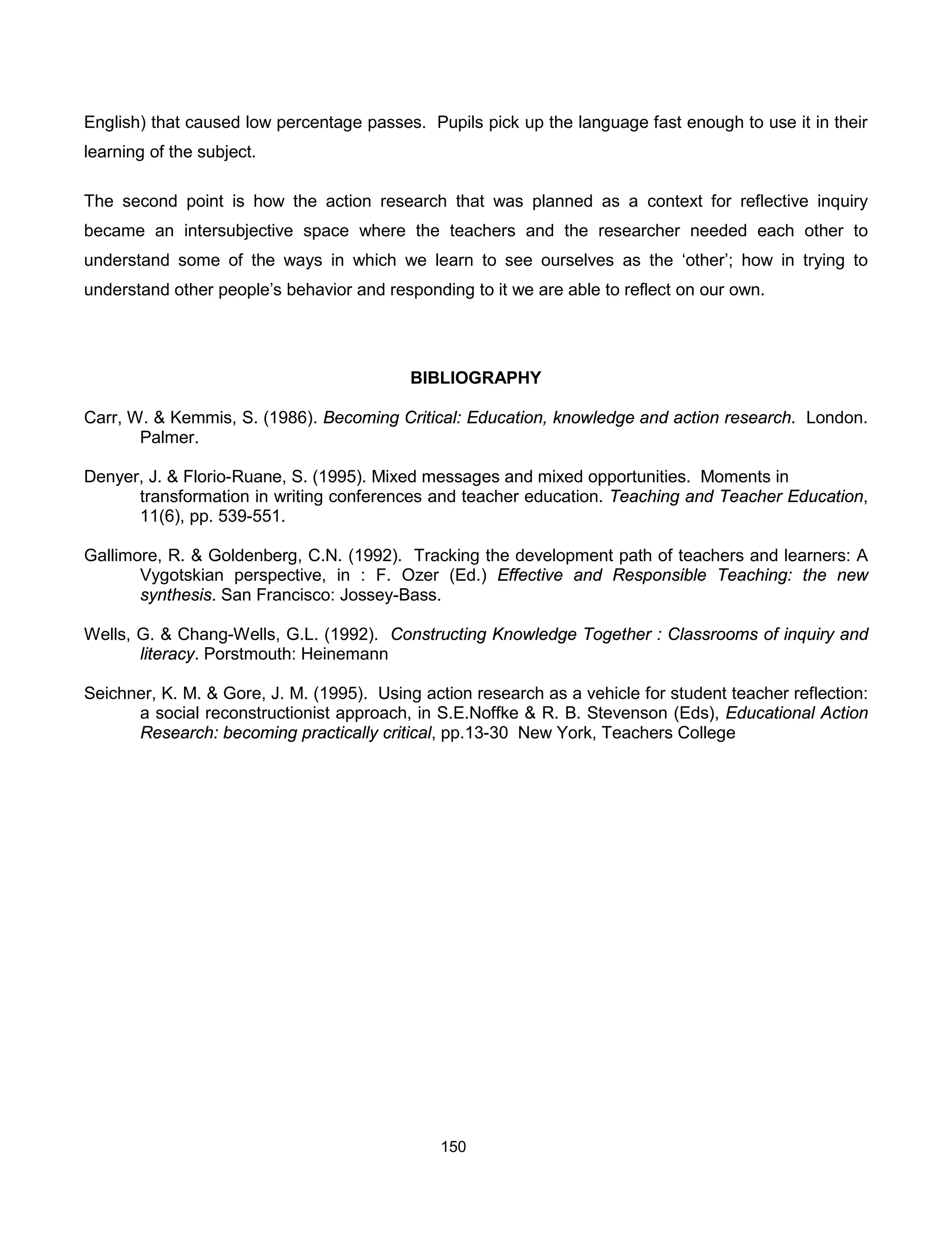 English) that caused low percentage passes. Pupils pick up the language fast enough to use it in their
learning of the subject.

The second point is how the action research that was planned as a context for reflective inquiry
became an intersubjective space where the teachers and the researcher needed each other to
understand some of the ways in which we learn to see ourselves as the ‘other’; how in trying to
understand other people’s behavior and responding to it we are able to reflect on our own.




                                           BIBLIOGRAPHY

Carr, W. & Kemmis, S. (1986). Becoming Critical: Education, knowledge and action research. London.
       Palmer.

Denyer, J. & Florio-Ruane, S. (1995). Mixed messages and mixed opportunities. Moments in
      transformation in writing conferences and teacher education. Teaching and Teacher Education,
      11(6), pp. 539-551.

Gallimore, R. & Goldenberg, C.N. (1992). Tracking the development path of teachers and learners: A
       Vygotskian perspective, in : F. Ozer (Ed.) Effective and Responsible Teaching: the new
       synthesis. San Francisco: Jossey-Bass.

Wells, G. & Chang-Wells, G.L. (1992). Constructing Knowledge Together : Classrooms of inquiry and
       literacy. Porstmouth: Heinemann

Seichner, K. M. & Gore, J. M. (1995). Using action research as a vehicle for student teacher reflection:
      a social reconstructionist approach, in S.E.Noffke & R. B. Stevenson (Eds), Educational Action
      Research: becoming practically critical, pp.13-30 New York, Teachers College




                                               150
 